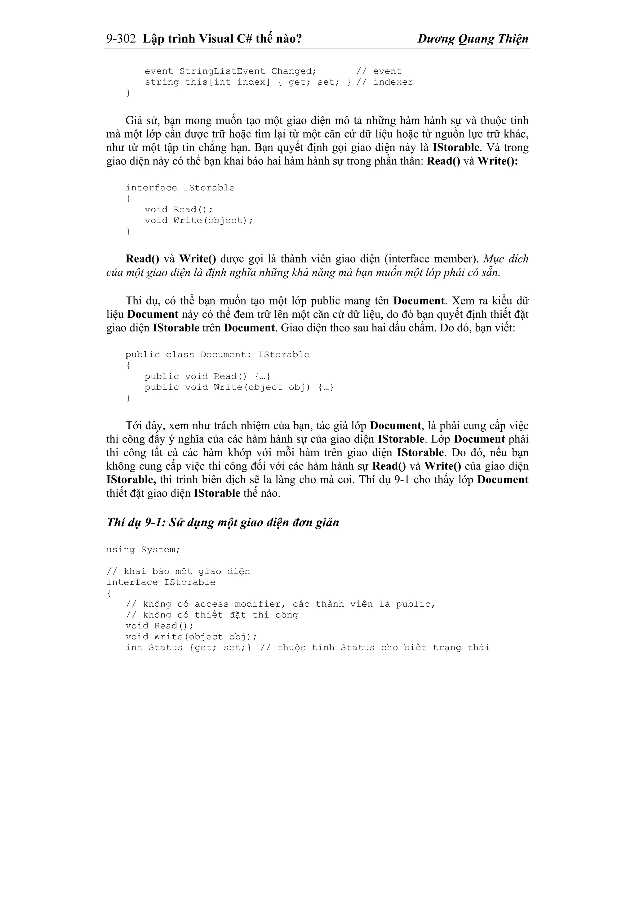 9-302 Lập trình Visual C# thế nào? Dương Quang Thiện
event StringListEvent Changed; // event
string this[int index] { get; set; } // indexer
}
Giả sử, bạn mong muốn tạo một giao diện mô tả những hàm hành sự và thuộc tính
mà một lớp cần được trữ hoặc tìm lại từ một căn cứ dữ liệu hoặc từ nguồn lực trữ khác,
như từ một tập tin chẳng hạn. Bạn quyết định gọi giao diện này là IStorable. Và trong
giao diện này có thể bạn khai báo hai hàm hành sự trong phần thân: Read() và Write():
interface IStorable
{
void Read();
void Write(object);
}
Read() và Write() được gọi là thành viên giao diện (interface member). Mục đích
của một giao diện là định nghĩa những khả năng mà bạn muốn một lớp phải có sẵn.
Thí dụ, có thể bạn muốn tạo một lớp public mang tên Document. Xem ra kiểu dữ
liệu Document này có thể đem trữ lên một căn cứ dữ liệu, do đó bạn quyết định thiết đặt
giao diện IStorable trên Document. Giao diện theo sau hai dấu chấm. Do đó, bạn viết:
public class Document: IStorable
{
public void Read() {…}
public void Write(object obj) {…}
}
Tới đây, xem như trách nhiệm của bạn, tác giả lớp Document, là phải cung cấp việc
thi công đầy ý nghĩa của các hàm hành sự của giao diện IStorable. Lớp Document phải
thi công tất cả các hàm khớp với mỗi hàm trên giao diện IStorable. Do đó, nếu bạn
không cung cấp việc thi công đối với các hàm hành sự Read() và Write() của giao diện
IStorable, thì trình biên dịch sẽ la làng cho mà coi. Thí dụ 9-1 cho thấy lớp Document
thiết đặt giao diện IStorable thế nào.
Thí dụ 9-1: Sử dụng một giao diện đơn giản
using System;
// khai báo một giao diện
interface IStorable
{
// không có access modifier, các thành viên là public,
// không có thiết đặt thi công
void Read();
void Write(object obj);
int Status {get; set;} // thuộc tính Status cho biết trạng thái
 