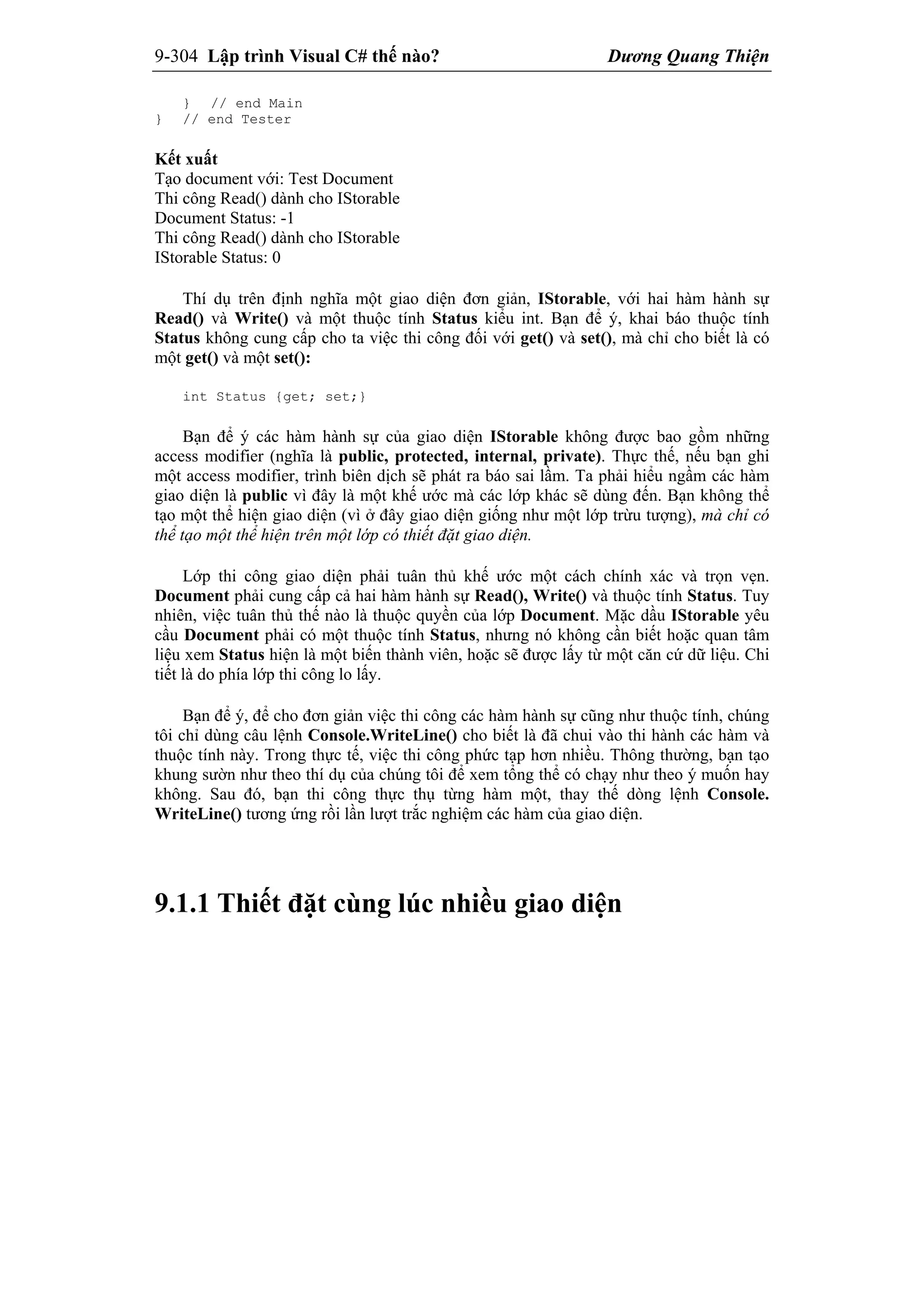 9-304 Lập trình Visual C# thế nào? Dương Quang Thiện
} // end Main
} // end Tester
Kết xuất
Tạo document với: Test Document
Thi công Read() dành cho IStorable
Document Status: -1
Thi công Read() dành cho IStorable
IStorable Status: 0
Thí dụ trên định nghĩa một giao diện đơn giản, IStorable, với hai hàm hành sự
Read() và Write() và một thuộc tính Status kiểu int. Bạn để ý, khai báo thuộc tính
Status không cung cấp cho ta việc thi công đối với get() và set(), mà chỉ cho biết là có
một get() và một set():
int Status {get; set;}
Bạn để ý các hàm hành sự của giao diện IStorable không được bao gồm những
access modifier (nghĩa là public, protected, internal, private). Thực thế, nếu bạn ghi
một access modifier, trình biên dịch sẽ phát ra báo sai lầm. Ta phải hiểu ngầm các hàm
giao diện là public vì đây là một khế ước mà các lớp khác sẽ dùng đến. Bạn không thể
tạo một thể hiện giao diện (vì ở đây giao diện giống như một lớp trừu tượng), mà chỉ có
thể tạo một thể hiện trên một lớp có thiết đặt giao diện.
Lớp thi công giao diện phải tuân thủ khế ước một cách chính xác và trọn vẹn.
Document phải cung cấp cả hai hàm hành sự Read(), Write() và thuộc tính Status. Tuy
nhiên, việc tuân thủ thế nào là thuộc quyền của lớp Document. Mặc dầu IStorable yêu
cầu Document phải có một thuộc tính Status, nhưng nó không cần biết hoặc quan tâm
liệu xem Status hiện là một biến thành viên, hoặc sẽ được lấy từ một căn cứ dữ liệu. Chi
tiết là do phía lớp thi công lo lấy.
Bạn để ý, để cho đơn giản việc thi công các hàm hành sự cũng như thuộc tính, chúng
tôi chỉ dùng câu lệnh Console.WriteLine() cho biết là đã chui vào thi hành các hàm và
thuộc tính này. Trong thực tế, việc thi công phức tạp hơn nhiều. Thông thường, bạn tạo
khung sườn như theo thí dụ của chúng tôi để xem tổng thể có chạy như theo ý muốn hay
không. Sau đó, bạn thi công thực thụ từng hàm một, thay thế dòng lệnh Console.
WriteLine() tương ứng rồi lần lượt trắc nghiệm các hàm của giao diện.
9.1.1 Thiết đặt cùng lúc nhiều giao diện
 