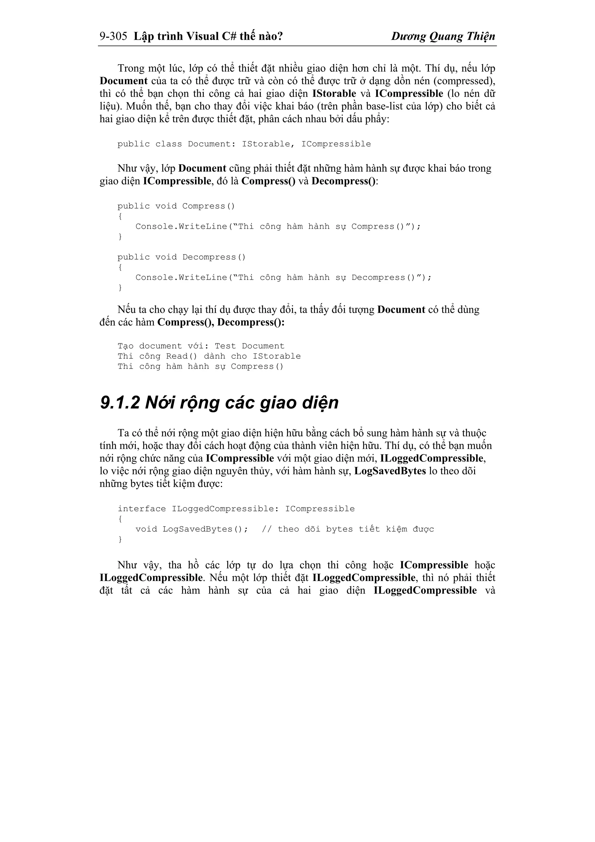 9-305 Lập trình Visual C# thế nào? Dương Quang Thiện
Trong một lúc, lớp có thể thiết đặt nhiều giao diện hơn chỉ là một. Thí dụ, nếu lớp
Document của ta có thể được trữ và còn có thể được trữ ở dạng dồn nén (compressed),
thì có thể bạn chọn thi công cả hai giao diện IStorable và ICompressible (lo nén dữ
liệu). Muốn thế, bạn cho thay đổi việc khai báo (trên phần base-list của lớp) cho biết cả
hai giao diện kể trên được thiết đặt, phân cách nhau bởi dấu phẩy:
public class Document: IStorable, ICompressible
Như vậy, lớp Document cũng phải thiết đặt những hàm hành sự được khai báo trong
giao diện ICompressible, đó là Compress() và Decompress():
public void Compress()
{
Console.WriteLine(“Thi công hàm hành sự Compress()”);
}
public void Decompress()
{
Console.WriteLine(“Thi công hàm hành sự Decompress()”);
}
Nếu ta cho chạy lại thí dụ được thay đổi, ta thấy đối tượng Document có thể dùng
đến các hàm Compress(), Decompress():
Tạo document với: Test Document
Thi công Read() dành cho IStorable
Thi công hàm hành sự Compress()
9.1.2 Nới rộng các giao diện
Ta có thể nới rộng một giao diện hiện hữu bằng cách bổ sung hàm hành sự và thuộc
tính mới, hoặc thay đổi cách hoạt động của thành viên hiện hữu. Thí dụ, có thể bạn muốn
nới rộng chức năng của ICompressible với một giao diện mới, ILoggedCompressible,
lo việc nới rộng giao diện nguyên thủy, với hàm hành sự, LogSavedBytes lo theo dõi
những bytes tiết kiệm được:
interface ILoggedCompressible: ICompressible
{
void LogSavedBytes(); // theo dõi bytes tiết kiệm được
}
Như vậy, tha hồ các lớp tự do lựa chọn thi công hoặc ICompressible hoặc
ILoggedCompressible. Nếu một lớp thiết đặt ILoggedCompressible, thì nó phải thiết
đặt tất cả các hàm hành sự của cả hai giao diện ILoggedCompressible và
 