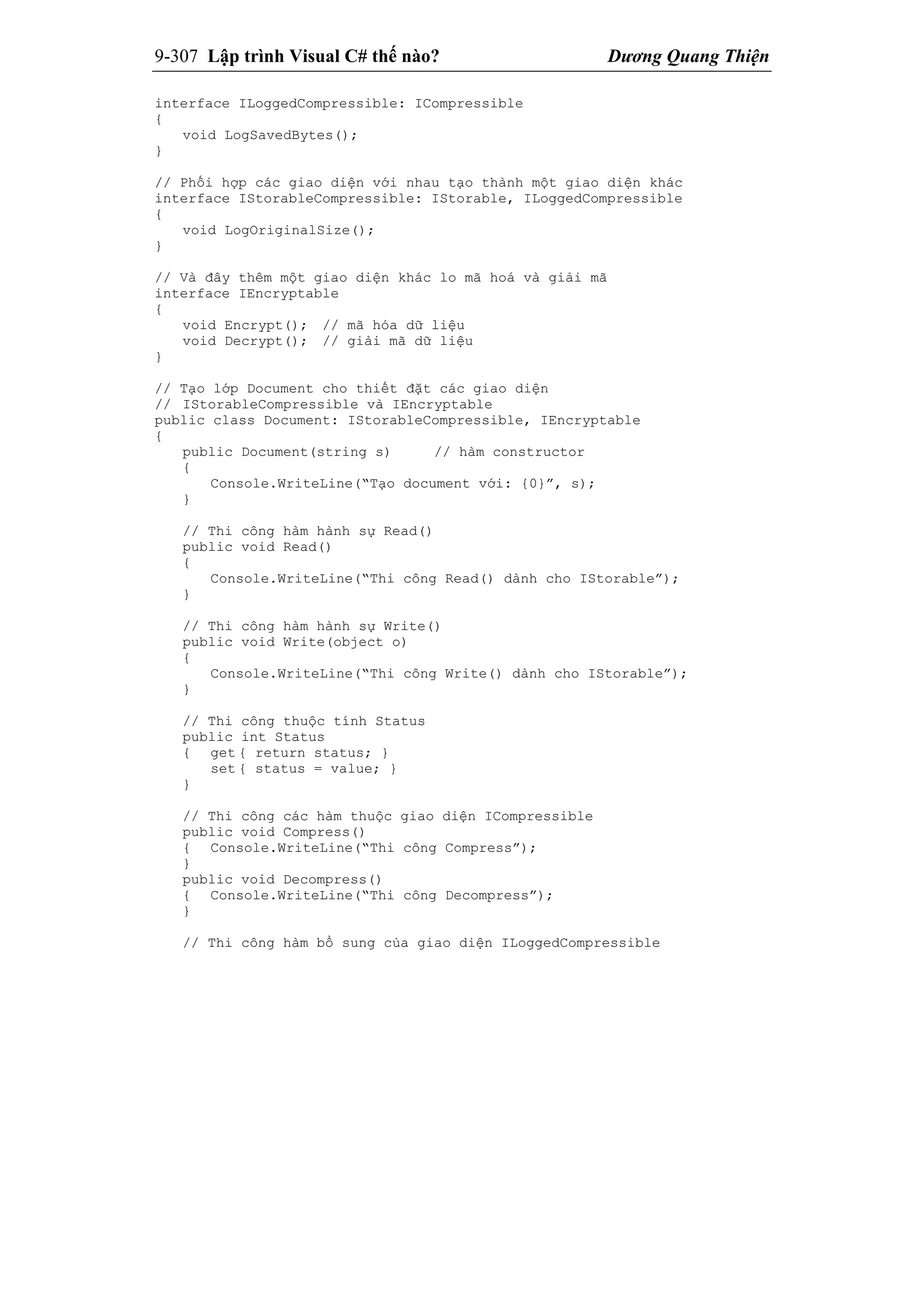 9-307 Lập trình Visual C# thế nào? Dương Quang Thiện
interface ILoggedCompressible: ICompressible
{
void LogSavedBytes();
}
// Phối hợp các giao diện với nhau tạo thành một giao diện khác
interface IStorableCompressible: IStorable, ILoggedCompressible
{
void LogOriginalSize();
}
// Và đây thêm một giao diện khác lo mã hoá và giải mã
interface IEncryptable
{
void Encrypt(); // mã hóa dữ liệu
void Decrypt(); // giải mã dữ liệu
}
// Tạo lớp Document cho thiết đặt các giao diện
// IStorableCompressible và IEncryptable
public class Document: IStorableCompressible, IEncryptable
{
public Document(string s) // hàm constructor
{
Console.WriteLine(“Tạo document với: {0}”, s);
}
// Thi công hàm hành sự Read()
public void Read()
{
Console.WriteLine(“Thi công Read() dành cho IStorable”);
}
// Thi công hàm hành sự Write()
public void Write(object o)
{
Console.WriteLine(“Thi công Write() dành cho IStorable”);
}
// Thi công thuộc tính Status
public int Status
{ get { return status; }
set { status = value; }
}
// Thi công các hàm thuộc giao diện ICompressible
public void Compress()
{ Console.WriteLine(“Thi công Compress”);
}
public void Decompress()
{ Console.WriteLine(“Thi công Decompress”);
}
// Thi công hàm bổ sung của giao diện ILoggedCompressible
 
