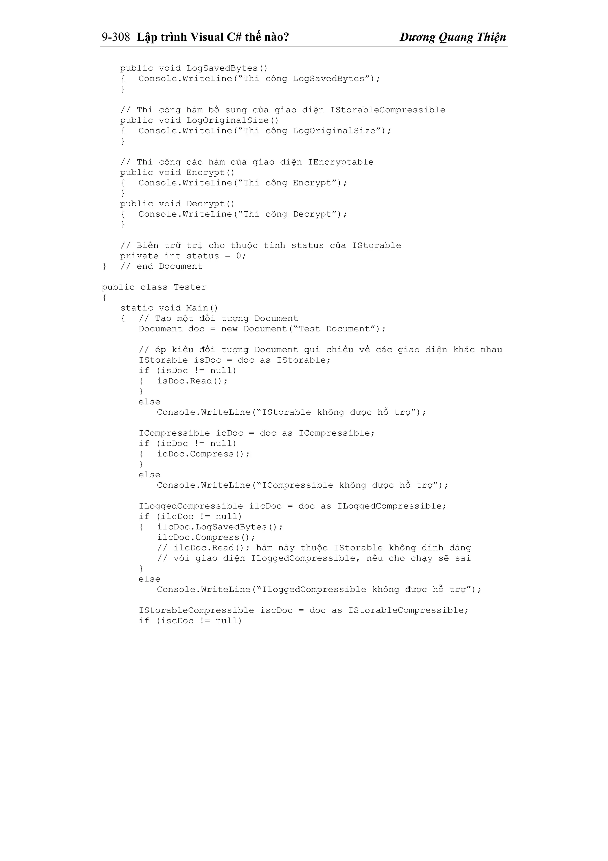 9-308 Lập trình Visual C# thế nào? Dương Quang Thiện
public void LogSavedBytes()
{ Console.WriteLine(“Thi công LogSavedBytes”);
}
// Thi công hàm bổ sung của giao diện IStorableCompressible
public void LogOriginalSize()
{ Console.WriteLine(“Thi công LogOriginalSize”);
}
// Thi công các hàm của giao diện IEncryptable
public void Encrypt()
{ Console.WriteLine(“Thi công Encrypt”);
}
public void Decrypt()
{ Console.WriteLine(“Thi công Decrypt”);
}
// Biến trữ trị cho thuộc tính status của IStorable
private int status = 0;
} // end Document
public class Tester
{
static void Main()
{ // Tạo một đối tượng Document
Document doc = new Document(“Test Document”);
// ép kiểu đối tượng Document qui chiếu về các giao diện khác nhau
IStorable isDoc = doc as IStorable;
if (isDoc != null)
{ isDoc.Read();
}
else
Console.WriteLine(“IStorable không được hỗ trợ”);
ICompressible icDoc = doc as ICompressible;
if (icDoc != null)
{ icDoc.Compress();
}
else
Console.WriteLine(“ICompressible không được hỗ trợ”);
ILoggedCompressible ilcDoc = doc as ILoggedCompressible;
if (ilcDoc != null)
{ ilcDoc.LogSavedBytes();
ilcDoc.Compress();
// ilcDoc.Read(); hàm này thuộc IStorable không dính dáng
// với giao diện ILoggedCompressible, nếu cho chạy sẽ sai
}
else
Console.WriteLine(“ILoggedCompressible không được hỗ trợ”);
IStorableCompressible iscDoc = doc as IStorableCompressible;
if (iscDoc != null)
 