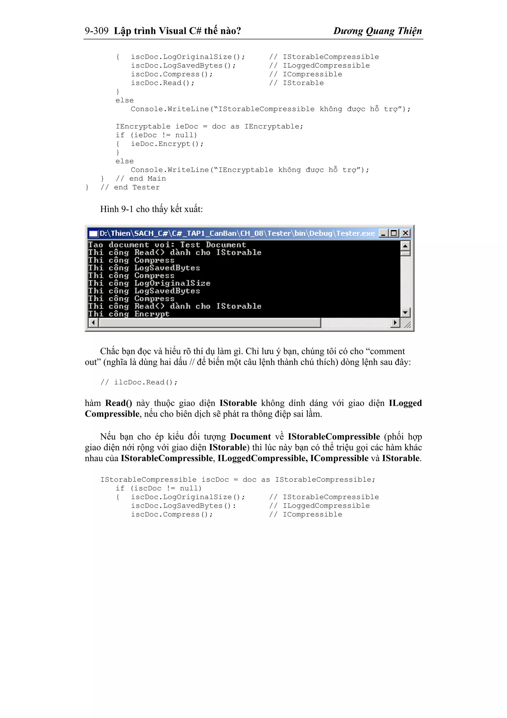 9-309 Lập trình Visual C# thế nào? Dương Quang Thiện
{ iscDoc.LogOriginalSize(); // IStorableCompressible
iscDoc.LogSavedBytes(); // ILoggedCompressible
iscDoc.Compress(); // ICompressible
iscDoc.Read(); // IStorable
}
else
Console.WriteLine(“IStorableCompressible không được hỗ trợ”);
IEncryptable ieDoc = doc as IEncryptable;
if (ieDoc != null)
{ ieDoc.Encrypt();
}
else
Console.WriteLine(“IEncryptable không được hỗ trợ”);
} // end Main
} // end Tester
Hình 9-1 cho thấy kết xuất:
Chắc bạn đọc và hiểu rõ thí dụ làm gì. Chỉ lưu ý bạn, chúng tôi có cho “comment
out” (nghĩa là dùng hai dấu // để biến một câu lệnh thành chú thích) dòng lệnh sau đây:
// ilcDoc.Read();
hàm Read() này thuộc giao diện IStorable không dính dáng với giao diện ILogged
Compressible, nếu cho biên dịch sẽ phát ra thông điệp sai lầm.
Nếu bạn cho ép kiểu đối tượng Document về IStorableCompressible (phối hợp
giao diện nới rộng với giao diện IStorable) thì lúc này bạn có thể triệu gọi các hàm khác
nhau của IStorableCompressible, ILoggedCompressible, ICompressible và IStorable.
IStorableCompressible iscDoc = doc as IStorableCompressible;
if (iscDoc != null)
{ iscDoc.LogOriginalSize(); // IStorableCompressible
iscDoc.LogSavedBytes(): // ILoggedCompressible
iscDoc.Compress(); // ICompressible
 