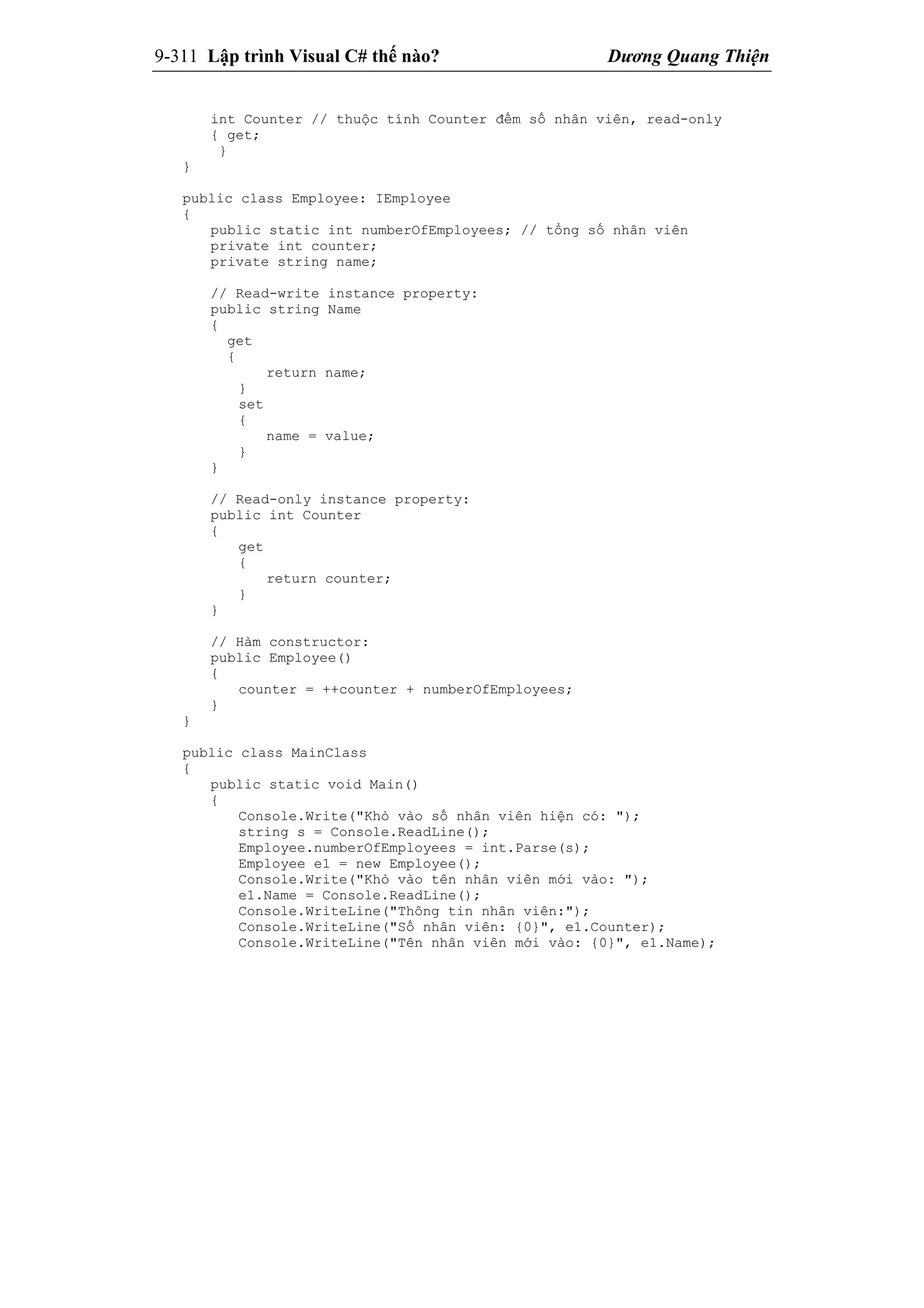 9-311 Lập trình Visual C# thế nào? Dương Quang Thiện
int Counter // thuộc tính Counter đếm số nhân viên, read-only
{ get;
}
}
public class Employee: IEmployee
{
public static int numberOfEmployees; // tổng số nhân viên
private int counter;
private string name;
// Read-write instance property:
public string Name
{
get
{
return name;
}
set
{
name = value;
}
}
// Read-only instance property:
public int Counter
{
get
{
return counter;
}
}
// Hàm constructor:
public Employee()
{
counter = ++counter + numberOfEmployees;
}
}
public class MainClass
{
public static void Main()
{
Console.Write("Khỏ vào số nhân viên hiện có: ");
string s = Console.ReadLine();
Employee.numberOfEmployees = int.Parse(s);
Employee e1 = new Employee();
Console.Write("Khỏ vào tên nhân viên mới vào: ");
e1.Name = Console.ReadLine();
Console.WriteLine("Thông tin nhân viên:");
Console.WriteLine("Số nhân viên: {0}", e1.Counter);
Console.WriteLine("Tên nhân viên mới vào: {0}", e1.Name);
 