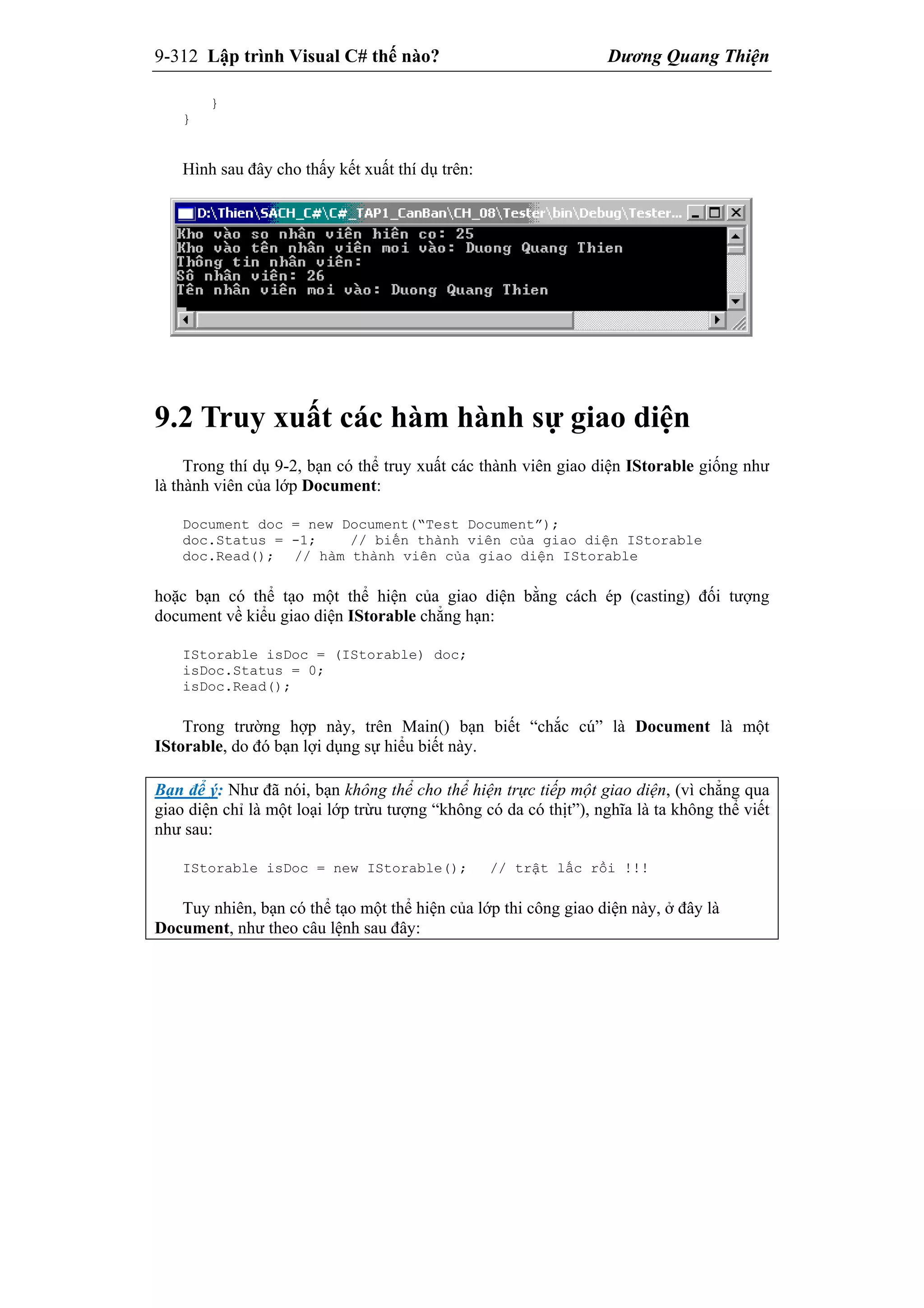 9-312 Lập trình Visual C# thế nào? Dương Quang Thiện
}
}
Hình sau đây cho thấy kết xuất thí dụ trên:
9.2 Truy xuất các hàm hành sự giao diện
Trong thí dụ 9-2, bạn có thể truy xuất các thành viên giao diện IStorable giống như
là thành viên của lớp Document:
Document doc = new Document(“Test Document”);
doc.Status = -1; // biến thành viên của giao diện IStorable
doc.Read(); // hàm thành viên của giao diện IStorable
hoặc bạn có thể tạo một thể hiện của giao diện bằng cách ép (casting) đối tượng
document về kiểu giao diện IStorable chẳng hạn:
IStorable isDoc = (IStorable) doc;
isDoc.Status = 0;
isDoc.Read();
Trong trường hợp này, trên Main() bạn biết “chắc cú” là Document là một
IStorable, do đó bạn lợi dụng sự hiểu biết này.
Bạn để ý: Như đã nói, bạn không thể cho thể hiện trực tiếp một giao diện, (vì chẳng qua
giao diện chỉ là một loại lớp trừu tượng “không có da có thịt”), nghĩa là ta không thể viết
như sau:
IStorable isDoc = new IStorable(); // trật lấc rồi !!!
Tuy nhiên, bạn có thể tạo một thể hiện của lớp thi công giao diện này, ở đây là
Document, như theo câu lệnh sau đây:
 