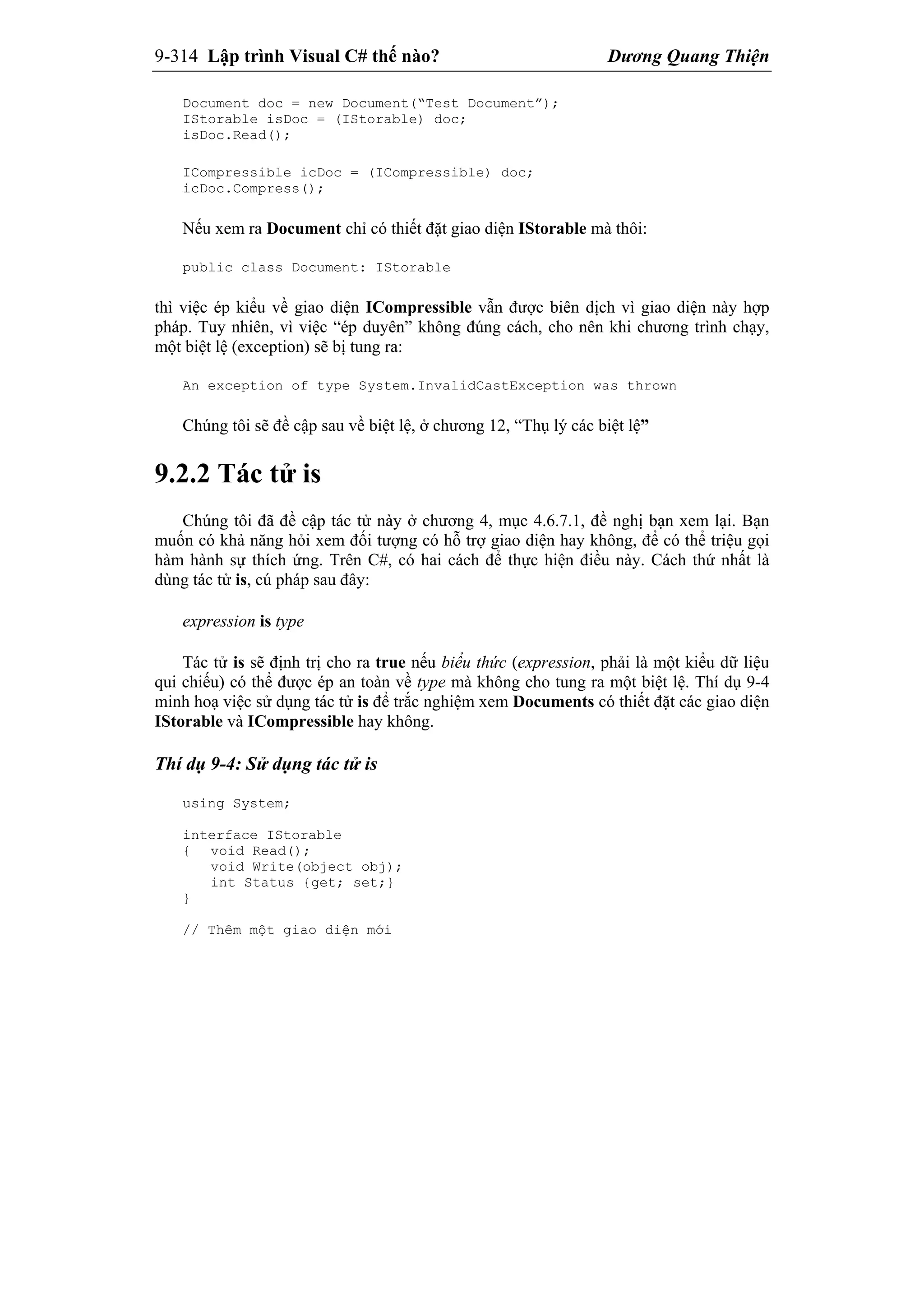 9-314 Lập trình Visual C# thế nào? Dương Quang Thiện
Document doc = new Document(“Test Document”);
IStorable isDoc = (IStorable) doc;
isDoc.Read();
ICompressible icDoc = (ICompressible) doc;
icDoc.Compress();
Nếu xem ra Document chỉ có thiết đặt giao diện IStorable mà thôi:
public class Document: IStorable
thì việc ép kiểu về giao diện ICompressible vẫn được biên dịch vì giao diện này hợp
pháp. Tuy nhiên, vì việc “ép duyên” không đúng cách, cho nên khi chương trình chạy,
một biệt lệ (exception) sẽ bị tung ra:
An exception of type System.InvalidCastException was thrown
Chúng tôi sẽ đề cập sau về biệt lệ, ở chương 12, “Thụ lý các biệt lệ”
9.2.2 Tác tử is
Chúng tôi đã đề cập tác tử này ở chương 4, mục 4.6.7.1, đề nghị bạn xem lại. Bạn
muốn có khả năng hỏi xem đối tượng có hỗ trợ giao diện hay không, để có thể triệu gọi
hàm hành sự thích ứng. Trên C#, có hai cách để thực hiện điều này. Cách thứ nhất là
dùng tác tử is, cú pháp sau đây:
expression is type
Tác tử is sẽ định trị cho ra true nếu biểu thức (expression, phải là một kiểu dữ liệu
qui chiếu) có thể được ép an toàn về type mà không cho tung ra một biệt lệ. Thí dụ 9-4
minh hoạ việc sử dụng tác tử is để trắc nghiệm xem Documents có thiết đặt các giao diện
IStorable và ICompressible hay không.
Thí dụ 9-4: Sử dụng tác tử is
using System;
interface IStorable
{ void Read();
void Write(object obj);
int Status {get; set;}
}
// Thêm một giao diện mới
 