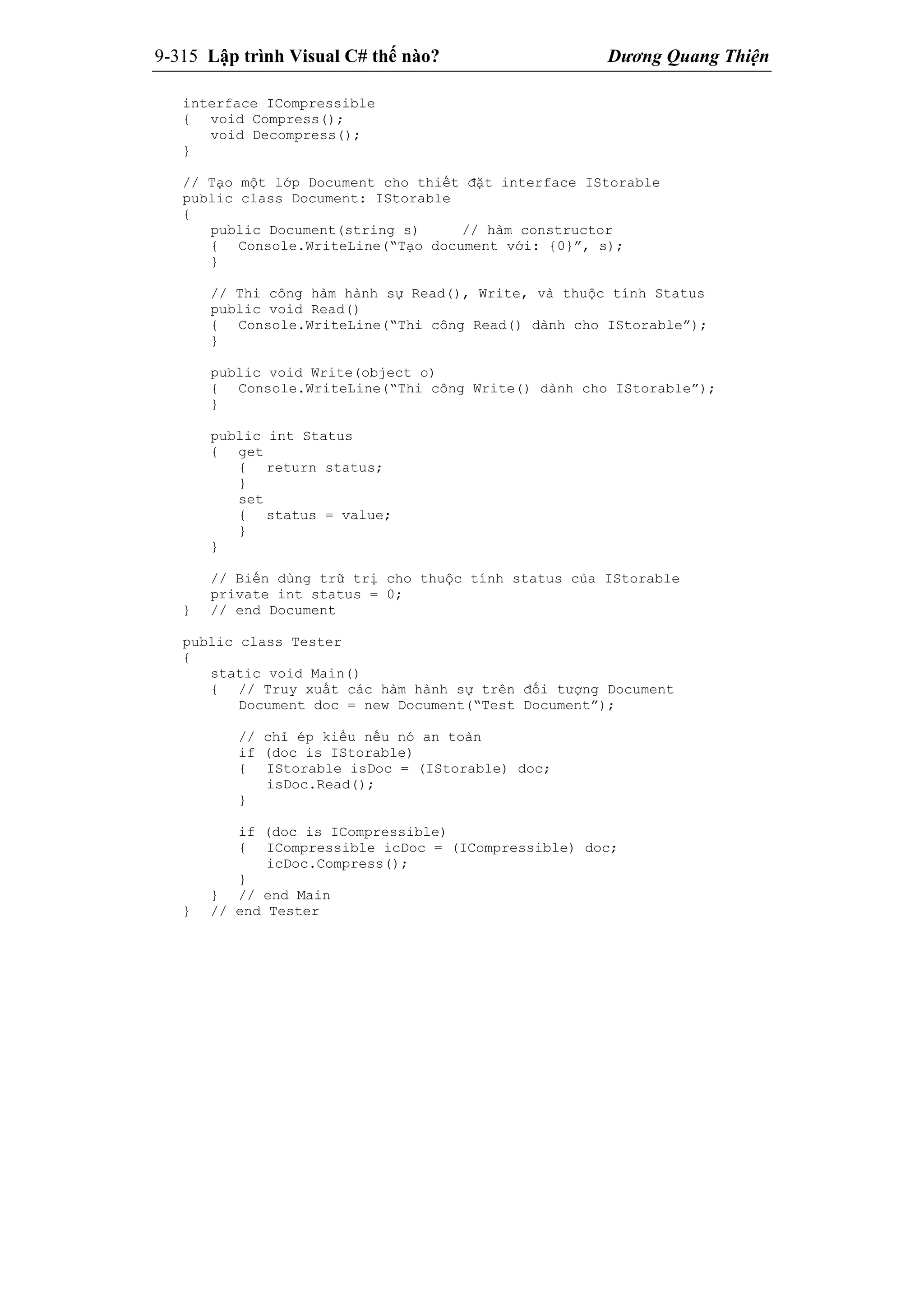 9-315 Lập trình Visual C# thế nào? Dương Quang Thiện
interface ICompressible
{ void Compress();
void Decompress();
}
// Tạo một lớp Document cho thiết đặt interface IStorable
public class Document: IStorable
{
public Document(string s) // hàm constructor
{ Console.WriteLine(“Tạo document với: {0}”, s);
}
// Thi công hàm hành sự Read(), Write, và thuộc tính Status
public void Read()
{ Console.WriteLine(“Thi công Read() dành cho IStorable”);
}
public void Write(object o)
{ Console.WriteLine(“Thi công Write() dành cho IStorable”);
}
public int Status
{ get
{ return status;
}
set
{ status = value;
}
}
// Biến dùng trữ trị cho thuộc tính status của IStorable
private int status = 0;
} // end Document
public class Tester
{
static void Main()
{ // Truy xuất các hàm hành sự trên đối tượng Document
Document doc = new Document(“Test Document”);
// chỉ ép kiểu nếu nó an toàn
if (doc is IStorable)
{ IStorable isDoc = (IStorable) doc;
isDoc.Read();
}
if (doc is ICompressible)
{ ICompressible icDoc = (ICompressible) doc;
icDoc.Compress();
}
} // end Main
} // end Tester
 