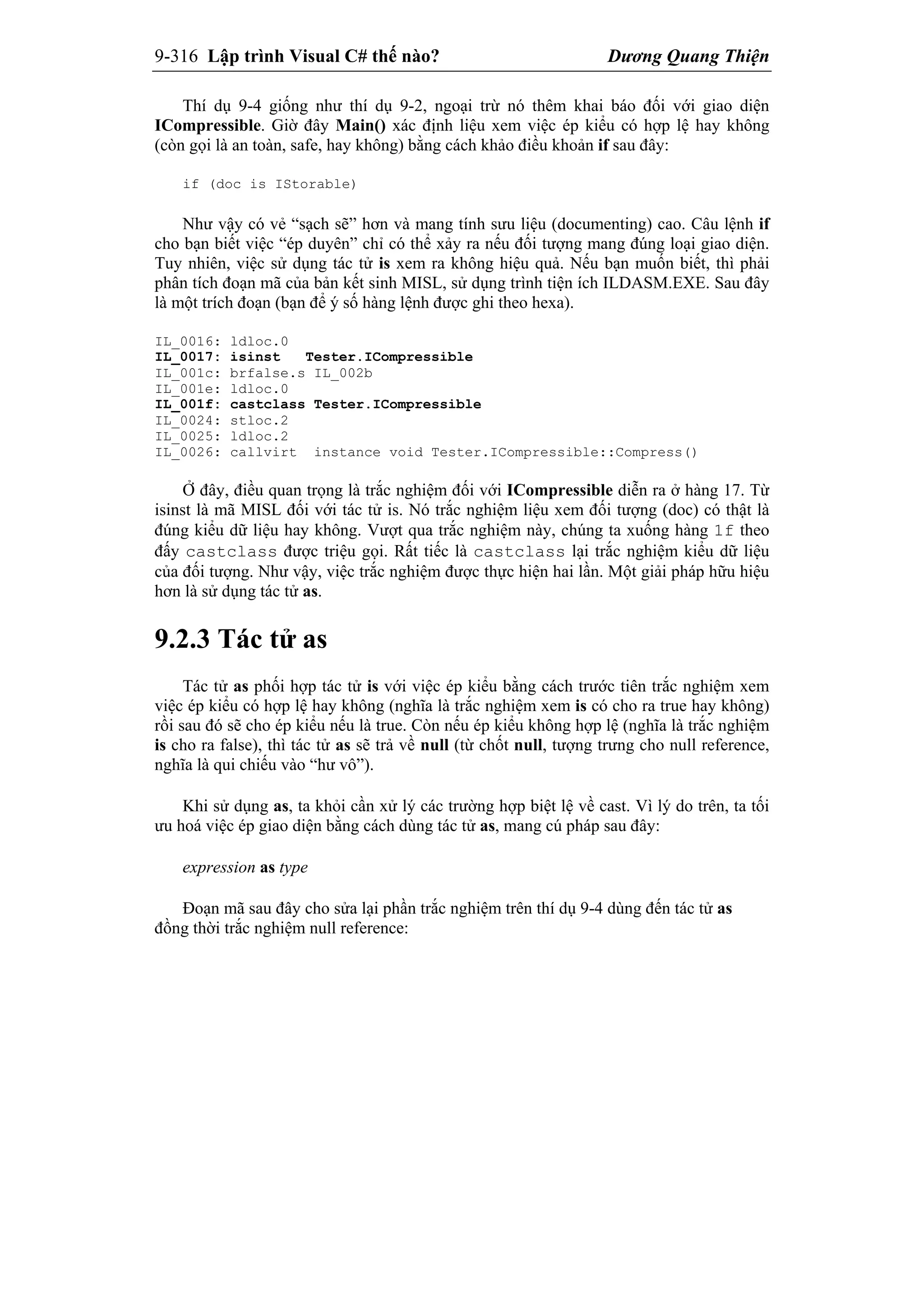 9-316 Lập trình Visual C# thế nào? Dương Quang Thiện
Thí dụ 9-4 giống như thí dụ 9-2, ngoại trừ nó thêm khai báo đối với giao diện
ICompressible. Giờ đây Main() xác định liệu xem việc ép kiểu có hợp lệ hay không
(còn gọi là an toàn, safe, hay không) bằng cách khảo điều khoản if sau đây:
if (doc is IStorable)
Như vậy có vẻ “sạch sẽ” hơn và mang tính sưu liệu (documenting) cao. Câu lệnh if
cho bạn biết việc “ép duyên” chỉ có thể xảy ra nếu đối tượng mang đúng loại giao diện.
Tuy nhiên, việc sử dụng tác tử is xem ra không hiệu quả. Nếu bạn muốn biết, thì phải
phân tích đoạn mã của bản kết sinh MISL, sử dụng trình tiện ích ILDASM.EXE. Sau đây
là một trích đoạn (bạn để ý số hàng lệnh được ghi theo hexa).
IL_0016: ldloc.0
IL_0017: isinst Tester.ICompressible
IL_001c: brfalse.s IL_002b
IL_001e: ldloc.0
IL_001f: castclass Tester.ICompressible
IL_0024: stloc.2
IL_0025: ldloc.2
IL_0026: callvirt instance void Tester.ICompressible::Compress()
Ở đây, điều quan trọng là trắc nghiệm đối với ICompressible diễn ra ở hàng 17. Từ
isinst là mã MISL đối với tác tử is. Nó trắc nghiệm liệu xem đối tượng (doc) có thật là
đúng kiểu dữ liệu hay không. Vượt qua trắc nghiệm này, chúng ta xuống hàng 1f theo
đấy castclass được triệu gọi. Rất tiếc là castclass lại trắc nghiệm kiểu dữ liệu
của đối tượng. Như vậy, việc trắc nghiệm được thực hiện hai lần. Một giải pháp hữu hiệu
hơn là sử dụng tác tử as.
9.2.3 Tác tử as
Tác tử as phối hợp tác tử is với việc ép kiểu bằng cách trước tiên trắc nghiệm xem
việc ép kiểu có hợp lệ hay không (nghĩa là trắc nghiệm xem is có cho ra true hay không)
rồi sau đó sẽ cho ép kiểu nếu là true. Còn nếu ép kiểu không hợp lệ (nghĩa là trắc nghiệm
is cho ra false), thì tác tử as sẽ trả về null (từ chốt null, tượng trưng cho null reference,
nghĩa là qui chiếu vào “hư vô”).
Khi sử dụng as, ta khỏi cần xử lý các trường hợp biệt lệ về cast. Vì lý do trên, ta tối
ưu hoá việc ép giao diện bằng cách dùng tác tử as, mang cú pháp sau đây:
expression as type
Đoạn mã sau đây cho sửa lại phần trắc nghiệm trên thí dụ 9-4 dùng đến tác tử as
đồng thời trắc nghiệm null reference:
 