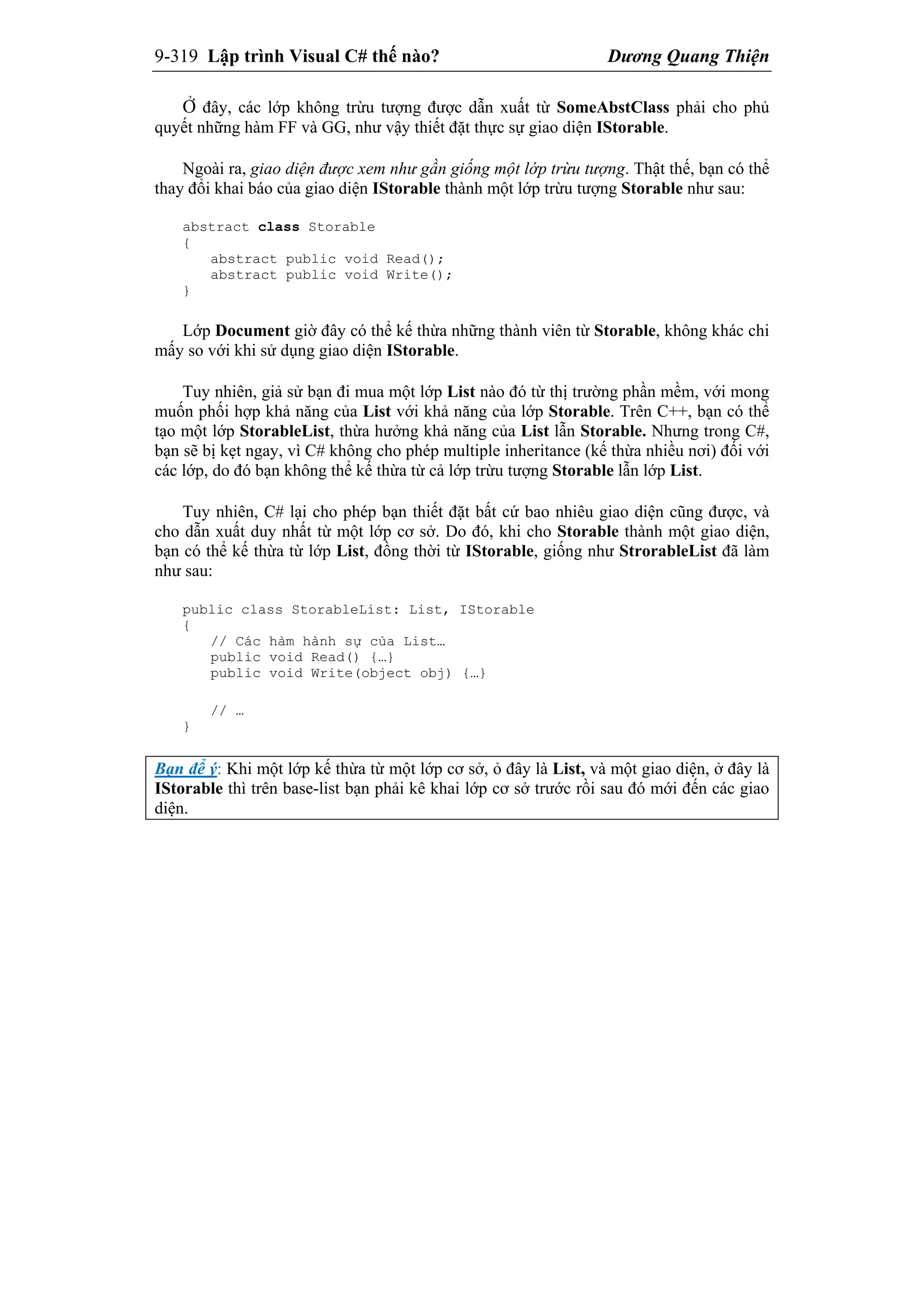 9-319 Lập trình Visual C# thế nào? Dương Quang Thiện
Ở đây, các lớp không trừu tượng được dẫn xuất từ SomeAbstClass phải cho phủ
quyết những hàm FF và GG, như vậy thiết đặt thực sự giao diện IStorable.
Ngoài ra, giao diện được xem như gần giống một lớp trừu tượng. Thật thế, bạn có thể
thay đổi khai báo của giao diện IStorable thành một lớp trừu tượng Storable như sau:
abstract class Storable
{
abstract public void Read();
abstract public void Write();
}
Lớp Document giờ đây có thể kế thừa những thành viên từ Storable, không khác chi
mấy so với khi sử dụng giao diện IStorable.
Tuy nhiên, giả sử bạn đi mua một lớp List nào đó từ thị trường phần mềm, với mong
muốn phối hợp khả năng của List với khả năng của lớp Storable. Trên C++, bạn có thể
tạo một lớp StorableList, thừa hưởng khả năng của List lẫn Storable. Nhưng trong C#,
bạn sẽ bị kẹt ngay, vì C# không cho phép multiple inheritance (kế thừa nhiều nơi) đối với
các lớp, do đó bạn không thể kế thừa từ cả lớp trừu tượng Storable lẫn lớp List.
Tuy nhiên, C# lại cho phép bạn thiết đặt bất cứ bao nhiêu giao diện cũng được, và
cho dẫn xuất duy nhất từ một lớp cơ sở. Do đó, khi cho Storable thành một giao diện,
bạn có thể kế thừa từ lớp List, đồng thời từ IStorable, giống như StrorableList đã làm
như sau:
public class StorableList: List, IStorable
{
// Các hàm hành sự của List…
public void Read() {…}
public void Write(object obj) {…}
// …
}
Bạn để ý: Khi một lớp kế thừa từ một lớp cơ sở, ỏ đây là List, và một giao diện, ở đây là
IStorable thì trên base-list bạn phải kê khai lớp cơ sở trước rồi sau đó mới đến các giao
diện.
 