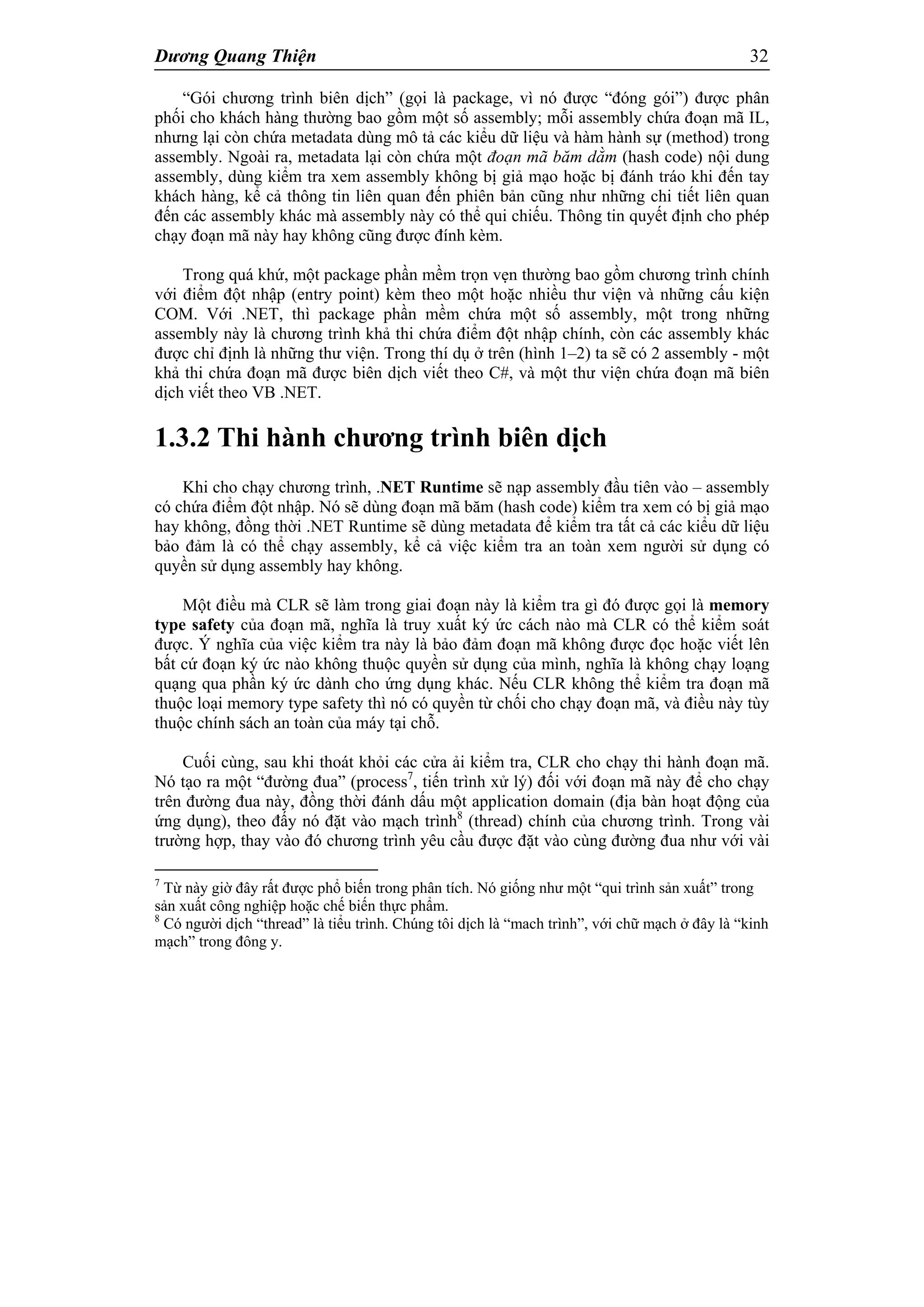 Dương Quang Thiện 32
“Gói chương trình biên dịch” (gọi là package, vì nó được “đóng gói”) được phân
phối cho khách hàng thường bao gồm một số assembly; mỗi assembly chứa đoạn mã IL,
nhưng lại còn chứa metadata dùng mô tả các kiểu dữ liệu và hàm hành sự (method) trong
assembly. Ngoài ra, metadata lại còn chứa một đoạn mã băm dằm (hash code) nội dung
assembly, dùng kiểm tra xem assembly không bị giả mạo hoặc bị đánh tráo khi đến tay
khách hàng, kể cả thông tin liên quan đến phiên bản cũng như những chi tiết liên quan
đến các assembly khác mà assembly này có thể qui chiếu. Thông tin quyết định cho phép
chạy đoạn mã này hay không cũng được đính kèm.
Trong quá khứ, một package phần mềm trọn vẹn thường bao gồm chương trình chính
với điểm đột nhập (entry point) kèm theo một hoặc nhiều thư viện và những cấu kiện
COM. Với .NET, thì package phần mềm chứa một số assembly, một trong những
assembly này là chương trình khả thi chứa điểm đột nhập chính, còn các assembly khác
được chỉ định là những thư viện. Trong thí dụ ở trên (hình 1–2) ta sẽ có 2 assembly - một
khả thi chứa đoạn mã được biên dịch viết theo C#, và một thư viện chứa đoạn mã biên
dịch viết theo VB .NET.
1.3.2 Thi hành chương trình biên dịch
Khi cho chạy chương trình, .NET Runtime sẽ nạp assembly đầu tiên vào – assembly
có chứa điểm đột nhập. Nó sẽ dùng đoạn mã băm (hash code) kiểm tra xem có bị giả mạo
hay không, đồng thời .NET Runtime sẽ dùng metadata để kiểm tra tất cả các kiểu dữ liệu
bảo đảm là có thể chạy assembly, kể cả việc kiểm tra an toàn xem người sử dụng có
quyền sử dụng assembly hay không.
Một điều mà CLR sẽ làm trong giai đoạn này là kiểm tra gì đó được gọi là memory
type safety của đoạn mã, nghĩa là truy xuất ký ức cách nào mà CLR có thể kiểm soát
được. Ý nghĩa của việc kiểm tra này là bảo đảm đoạn mã không được đọc hoặc viết lên
bất cứ đoạn ký ức nào không thuộc quyền sử dụng của mình, nghĩa là không chạy loạng
quạng qua phần ký ức dành cho ứng dụng khác. Nếu CLR không thể kiểm tra đoạn mã
thuộc loại memory type safety thì nó có quyền từ chối cho chạy đoạn mã, và điều này tùy
thuộc chính sách an toàn của máy tại chỗ.
Cuối cùng, sau khi thoát khỏi các cửa ải kiểm tra, CLR cho chạy thi hành đoạn mã.
Nó tạo ra một “đường đua” (process7
, tiến trình xử lý) đối với đoạn mã này để cho chạy
trên đường đua này, đồng thời đánh dấu một application domain (địa bàn hoạt động của
ứng dụng), theo đấy nó đặt vào mạch trình8
(thread) chính của chương trình. Trong vài
trường hợp, thay vào đó chương trình yêu cầu được đặt vào cùng đường đua như với vài
7
Từ này giờ đây rất được phổ biến trong phân tích. Nó giống như một “qui trình sản xuất” trong
sản xuất công nghiệp hoặc chế biến thực phẩm.
8
Có người dịch “thread” là tiểu trình. Chúng tôi dịch là “mach trình”, với chữ mạch ở đây là “kinh
mạch” trong đông y.
 