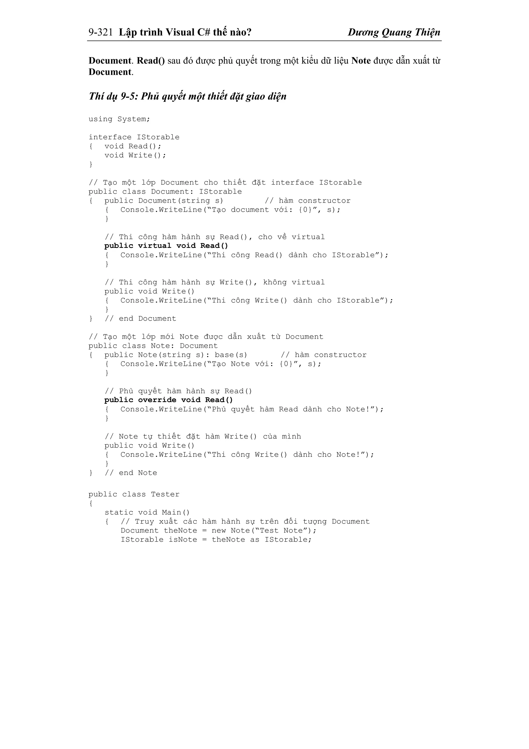 9-321 Lập trình Visual C# thế nào? Dương Quang Thiện
Document. Read() sau đó được phủ quyết trong một kiểu dữ liệu Note được dẫn xuất từ
Document.
Thí dụ 9-5: Phủ quyết một thiết đặt giao diện
using System;
interface IStorable
{ void Read();
void Write();
}
// Tạo một lớp Document cho thiết đặt interface IStorable
public class Document: IStorable
{ public Document(string s) // hàm constructor
{ Console.WriteLine(“Tạo document với: {0}”, s);
}
// Thi công hàm hành sự Read(), cho về virtual
public virtual void Read()
{ Console.WriteLine(“Thi công Read() dành cho IStorable”);
}
// Thi công hàm hành sự Write(), không virtual
public void Write()
{ Console.WriteLine(“Thi công Write() dành cho IStorable”);
}
} // end Document
// Tạo một lớp mới Note được dẫn xuất từ Document
public class Note: Document
{ public Note(string s): base(s) // hàm constructor
{ Console.WriteLine(“Tạo Note với: {0}”, s);
}
// Phủ quyết hàm hành sự Read()
public override void Read()
{ Console.WriteLine(“Phủ quyết hàm Read dành cho Note!”);
}
// Note tự thiết đặt hàm Write() của mình
public void Write()
{ Console.WriteLine(“Thi công Write() dành cho Note!”);
}
} // end Note
public class Tester
{
static void Main()
{ // Truy xuất các hàm hành sự trên đối tượng Document
Document theNote = new Note(“Test Note”);
IStorable isNote = theNote as IStorable;
 