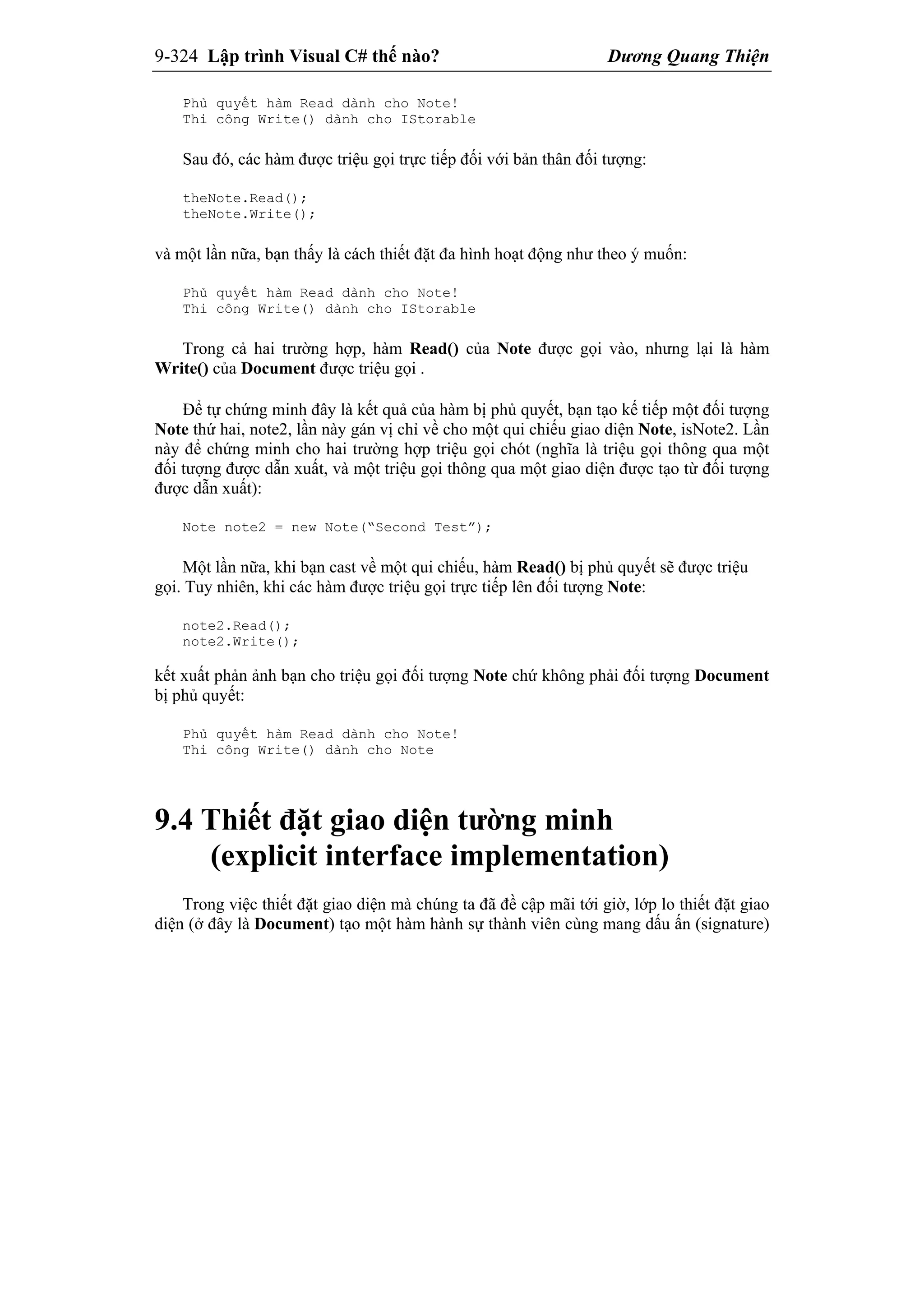 9-324 Lập trình Visual C# thế nào? Dương Quang Thiện
Phủ quyết hàm Read dành cho Note!
Thi công Write() dành cho IStorable
Sau đó, các hàm được triệu gọi trực tiếp đối với bản thân đối tượng:
theNote.Read();
theNote.Write();
và một lần nữa, bạn thấy là cách thiết đặt đa hình hoạt động như theo ý muốn:
Phủ quyết hàm Read dành cho Note!
Thi công Write() dành cho IStorable
Trong cả hai trường hợp, hàm Read() của Note được gọi vào, nhưng lại là hàm
Write() của Document được triệu gọi .
Để tự chứng minh đây là kết quả của hàm bị phủ quyết, bạn tạo kế tiếp một đối tượng
Note thứ hai, note2, lần này gán vị chỉ về cho một qui chiếu giao diện Note, isNote2. Lần
này để chứng minh cho hai trường hợp triệu gọi chót (nghĩa là triệu gọi thông qua một
đối tượng được dẫn xuất, và một triệu gọi thông qua một giao diện được tạo từ đối tượng
được dẫn xuất):
Note note2 = new Note(“Second Test”);
Một lần nữa, khi bạn cast về một qui chiếu, hàm Read() bị phủ quyết sẽ được triệu
gọi. Tuy nhiên, khi các hàm được triệu gọi trực tiếp lên đối tượng Note:
note2.Read();
note2.Write();
kết xuất phản ảnh bạn cho triệu gọi đối tượng Note chứ không phải đối tượng Document
bị phủ quyết:
Phủ quyết hàm Read dành cho Note!
Thi công Write() dành cho Note
9.4 Thiết đặt giao diện tường minh
(explicit interface implementation)
Trong việc thiết đặt giao diện mà chúng ta đã đề cập mãi tới giờ, lớp lo thiết đặt giao
diện (ở đây là Document) tạo một hàm hành sự thành viên cùng mang dấu ấn (signature)
 
