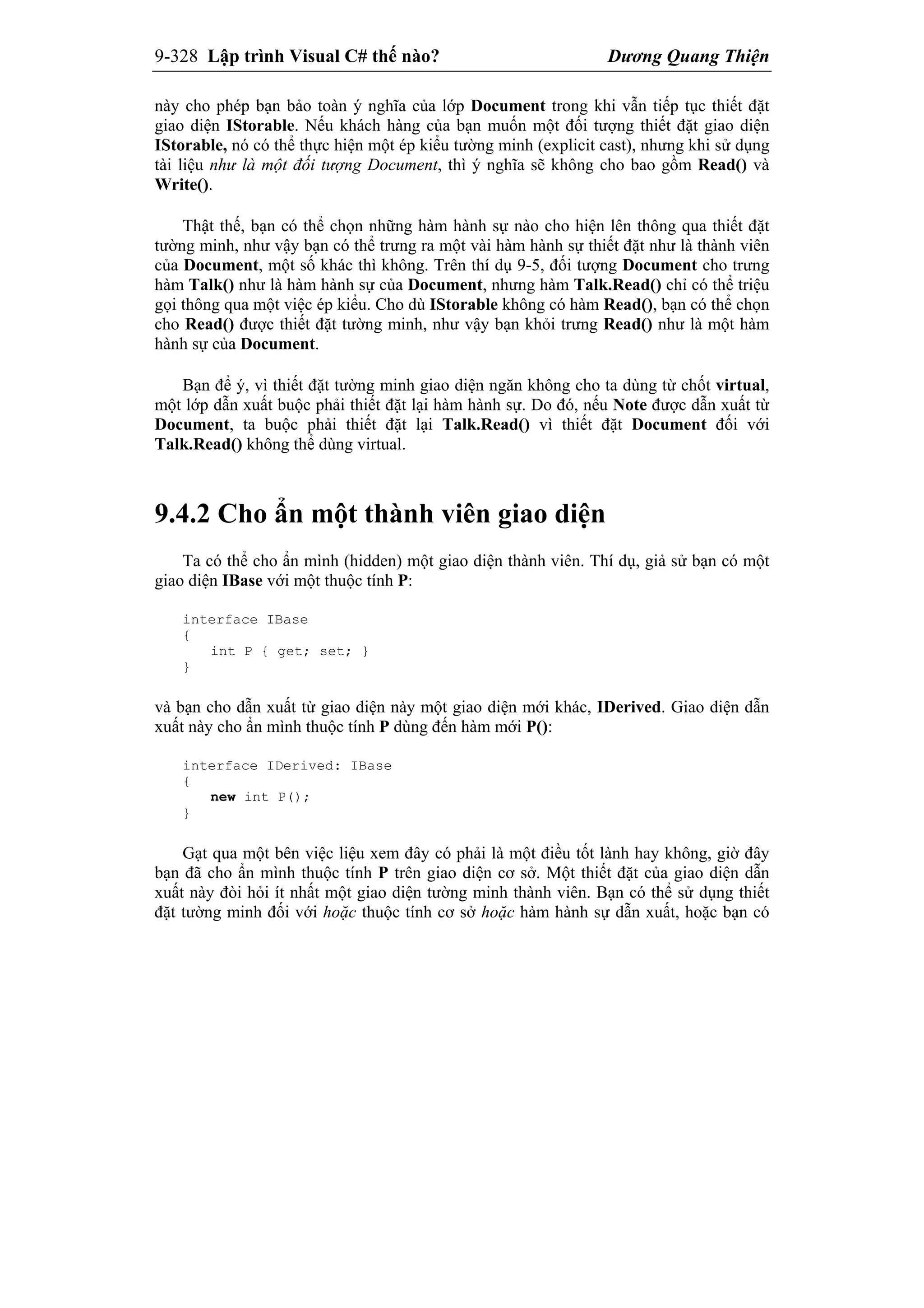 9-328 Lập trình Visual C# thế nào? Dương Quang Thiện
này cho phép bạn bảo toàn ý nghĩa của lớp Document trong khi vẫn tiếp tục thiết đặt
giao diện IStorable. Nếu khách hàng của bạn muốn một đối tượng thiết đặt giao diện
IStorable, nó có thể thực hiện một ép kiểu tường minh (explicit cast), nhưng khi sử dụng
tài liệu như là một đối tượng Document, thì ý nghĩa sẽ không cho bao gồm Read() và
Write().
Thật thế, bạn có thể chọn những hàm hành sự nào cho hiện lên thông qua thiết đặt
tường minh, như vậy bạn có thể trưng ra một vài hàm hành sự thiết đặt như là thành viên
của Document, một số khác thì không. Trên thí dụ 9-5, đối tượng Document cho trưng
hàm Talk() như là hàm hành sự của Document, nhưng hàm Talk.Read() chỉ có thể triệu
gọi thông qua một việc ép kiểu. Cho dù IStorable không có hàm Read(), bạn có thể chọn
cho Read() được thiết đặt tường minh, như vậy bạn khỏi trưng Read() như là một hàm
hành sự của Document.
Bạn để ý, vì thiết đặt tường minh giao diện ngăn không cho ta dùng từ chốt virtual,
một lớp dẫn xuất buộc phải thiết đặt lại hàm hành sự. Do đó, nếu Note được dẫn xuất từ
Document, ta buộc phải thiết đặt lại Talk.Read() vì thiết đặt Document đối với
Talk.Read() không thể dùng virtual.
9.4.2 Cho ẩn một thành viên giao diện
Ta có thể cho ẩn mình (hidden) một giao diện thành viên. Thí dụ, giả sử bạn có một
giao diện IBase với một thuộc tính P:
interface IBase
{
int P { get; set; }
}
và bạn cho dẫn xuất từ giao diện này một giao diện mới khác, IDerived. Giao diện dẫn
xuất này cho ẩn mình thuộc tính P dùng đến hàm mới P():
interface IDerived: IBase
{
new int P();
}
Gạt qua một bên việc liệu xem đây có phải là một điều tốt lành hay không, giờ đây
bạn đã cho ẩn mình thuộc tính P trên giao diện cơ sở. Một thiết đặt của giao diện dẫn
xuất này đòi hỏi ít nhất một giao diện tường minh thành viên. Bạn có thể sử dụng thiết
đặt tường minh đối với hoặc thuộc tính cơ sở hoặc hàm hành sự dẫn xuất, hoặc bạn có
 