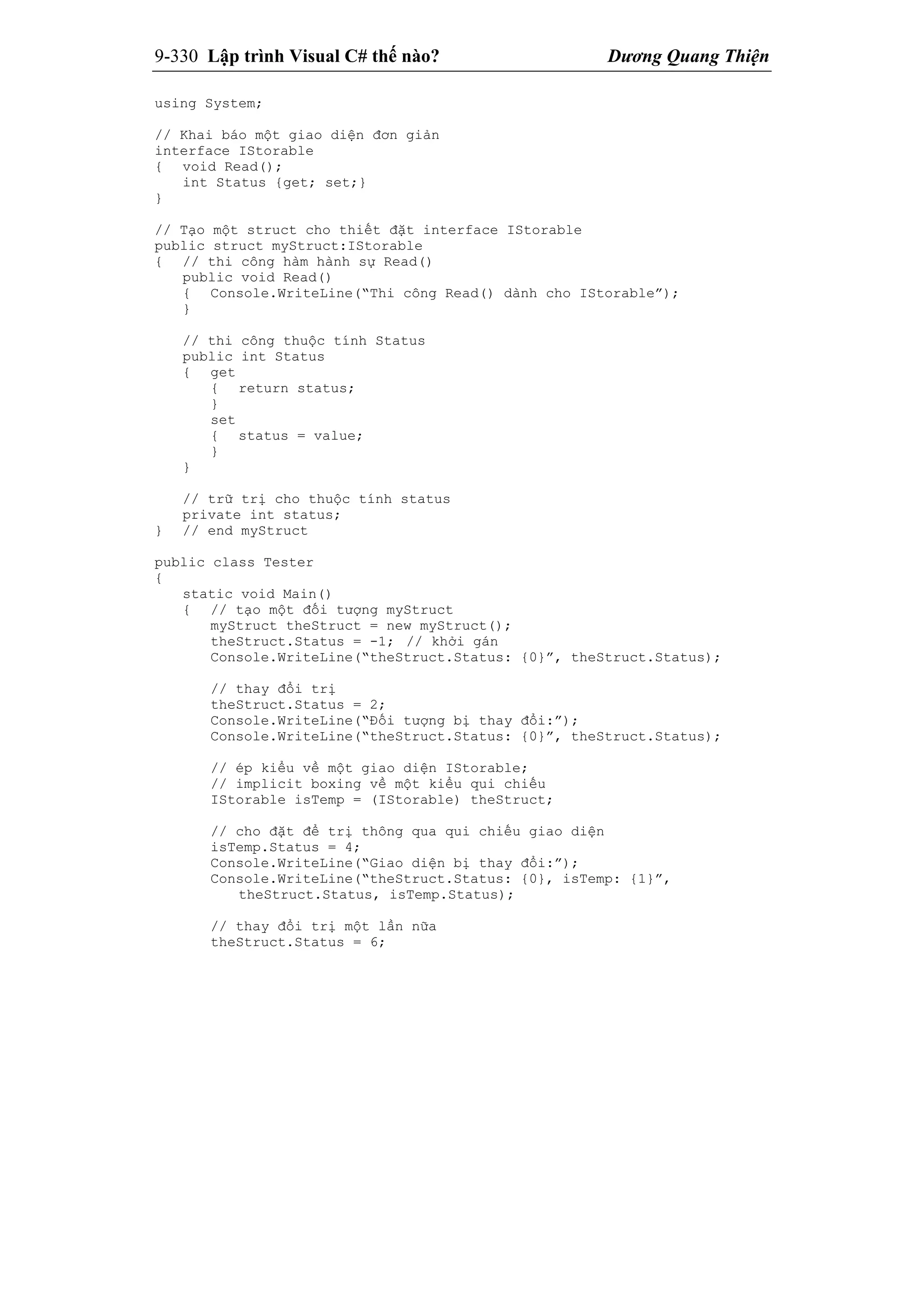 9-330 Lập trình Visual C# thế nào? Dương Quang Thiện
using System;
// Khai báo một giao diện đơn giản
interface IStorable
{ void Read();
int Status {get; set;}
}
// Tạo một struct cho thiết đặt interface IStorable
public struct myStruct:IStorable
{ // thi công hàm hành sự Read()
public void Read()
{ Console.WriteLine(“Thi công Read() dành cho IStorable”);
}
// thi công thuộc tính Status
public int Status
{ get
{ return status;
}
set
{ status = value;
}
}
// trữ trị cho thuộc tính status
private int status;
} // end myStruct
public class Tester
{
static void Main()
{ // tạo một đối tượng myStruct
myStruct theStruct = new myStruct();
theStruct.Status = -1; // khởi gán
Console.WriteLine(“theStruct.Status: {0}”, theStruct.Status);
// thay đổi trị
theStruct.Status = 2;
Console.WriteLine(“Đối tượng bị thay đổi:”);
Console.WriteLine(“theStruct.Status: {0}”, theStruct.Status);
// ép kiểu về một giao diện IStorable;
// implicit boxing về một kiểu qui chiếu
IStorable isTemp = (IStorable) theStruct;
// cho đặt để trị thông qua qui chiếu giao diện
isTemp.Status = 4;
Console.WriteLine(“Giao diện bị thay đổi:”);
Console.WriteLine(“theStruct.Status: {0}, isTemp: {1}”,
theStruct.Status, isTemp.Status);
// thay đổi trị một lần nữa
theStruct.Status = 6;
 
