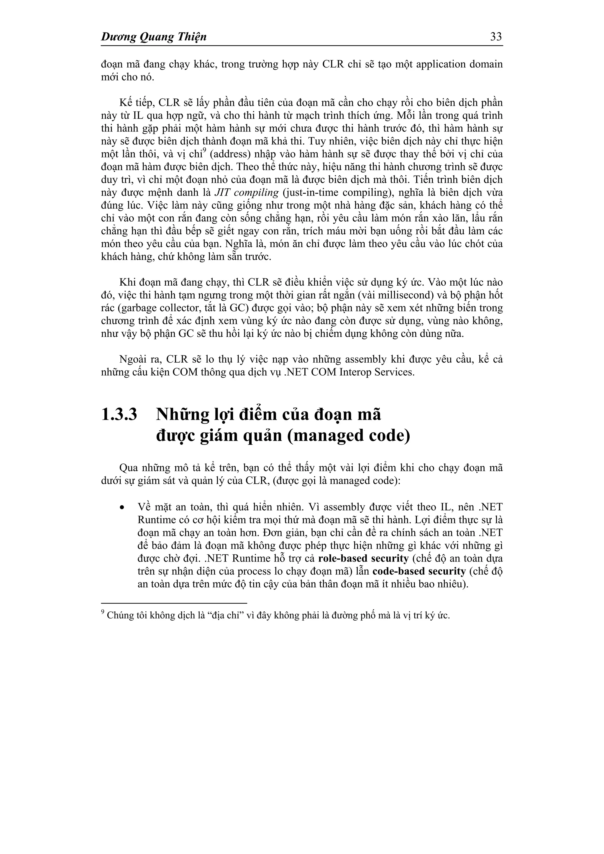 Dương Quang Thiện 33
đoạn mã đang chạy khác, trong trường hợp này CLR chỉ sẽ tạo một application domain
mới cho nó.
Kế tiếp, CLR sẽ lấy phần đầu tiên của đoạn mã cần cho chạy rồi cho biên dịch phần
này từ IL qua hợp ngữ, và cho thi hành từ mạch trình thích ứng. Mỗi lần trong quá trình
thi hành gặp phải một hàm hành sự mới chưa được thi hành trước đó, thì hàm hành sự
này sẽ được biên dịch thành đoạn mã khả thi. Tuy nhiên, việc biên dịch này chỉ thực hiện
một lần thôi, và vị chỉ9
(address) nhập vào hàm hành sự sẽ được thay thế bởi vị chỉ của
đoạn mã hàm được biên dịch. Theo thể thức này, hiệu năng thi hành chương trình sẽ được
duy trì, vì chỉ một đoạn nhỏ của đoạn mã là được biên dịch mà thôi. Tiến trình biên dịch
này được mệnh danh là JIT compiling (just-in-time compiling), nghĩa là biên dịch vừa
đúng lúc. Việc làm này cũng giống như trong một nhà hàng đặc sản, khách hàng có thể
chỉ vào một con rắn đang còn sống chẳng hạn, rồi yêu cầu làm món rắn xào lăn, lẩu rắn
chẳng hạn thì đầu bếp sẽ giết ngay con rắn, trích máu mời bạn uống rồi bắt đầu làm các
món theo yêu cầu của bạn. Nghĩa là, món ăn chỉ được làm theo yêu cầu vào lúc chót của
khách hàng, chứ không làm sẵn trước.
Khi đoạn mã đang chạy, thì CLR sẽ điều khiển việc sử dụng ký ức. Vào một lúc nào
đó, việc thi hành tạm ngưng trong một thời gian rất ngắn (vài millisecond) và bộ phận hốt
rác (garbage collector, tắt là GC) được gọi vào; bộ phận này sẽ xem xét những biến trong
chương trình để xác định xem vùng ký ức nào đang còn được sử dụng, vùng nào không,
như vậy bộ phận GC sẽ thu hồi lại ký ức nào bị chiếm dụng không còn dùng nữa.
Ngoài ra, CLR sẽ lo thụ lý việc nạp vào những assembly khi được yêu cầu, kể cả
những cấu kiện COM thông qua dịch vụ .NET COM Interop Services.
1.3.3 Những lợi điểm của đoạn mã
được giám quản (managed code)
Qua những mô tả kể trên, bạn có thể thấy một vài lợi điểm khi cho chạy đoạn mã
dưới sự giám sát và quản lý của CLR, (được gọi là managed code):
 Về mặt an toàn, thì quá hiển nhiên. Vì assembly được viết theo IL, nên .NET
Runtime có cơ hội kiểm tra mọi thứ mà đoạn mã sẽ thi hành. Lợi điểm thực sự là
đoạn mã chạy an toàn hơn. Đơn giản, bạn chỉ cần đề ra chính sách an toàn .NET
để bảo đảm là đoạn mã không được phép thực hiện những gì khác với những gì
được chờ đợi. .NET Runtime hỗ trợ cả role-based security (chế độ an toàn dựa
trên sự nhận diện của process lo chạy đoạn mã) lẫn code-based security (chế độ
an toàn dựa trên mức độ tin cậy của bản thân đoạn mã ít nhiều bao nhiêu).
9
Chúng tôi không dịch là “địa chỉ” vì đây không phải là đường phố mà là vị trí ký ức.
 