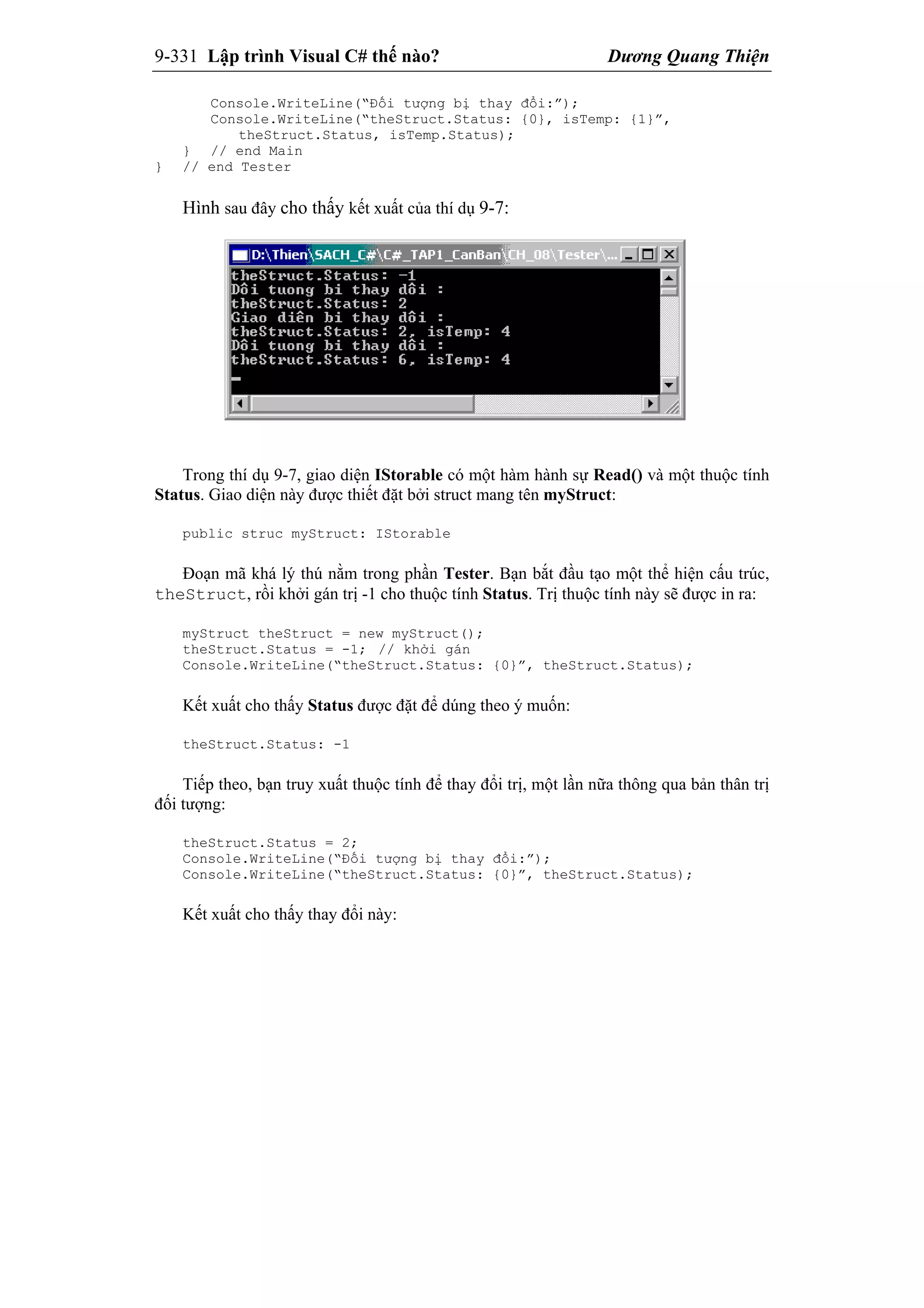 9-331 Lập trình Visual C# thế nào? Dương Quang Thiện
Console.WriteLine(“Đối tượng bị thay đổi:”);
Console.WriteLine(“theStruct.Status: {0}, isTemp: {1}”,
theStruct.Status, isTemp.Status);
} // end Main
} // end Tester
Hình sau đây cho thấy kết xuất của thí dụ 9-7:
Trong thí dụ 9-7, giao diện IStorable có một hàm hành sự Read() và một thuộc tính
Status. Giao diện này được thiết đặt bởi struct mang tên myStruct:
public struc myStruct: IStorable
Đoạn mã khá lý thú nằm trong phần Tester. Bạn bắt đầu tạo một thể hiện cấu trúc,
theStruct, rồi khởi gán trị -1 cho thuộc tính Status. Trị thuộc tính này sẽ được in ra:
myStruct theStruct = new myStruct();
theStruct.Status = -1; // khởi gán
Console.WriteLine(“theStruct.Status: {0}”, theStruct.Status);
Kết xuất cho thấy Status được đặt để dúng theo ý muốn:
theStruct.Status: -1
Tiếp theo, bạn truy xuất thuộc tính để thay đổi trị, một lần nữa thông qua bản thân trị
đối tượng:
theStruct.Status = 2;
Console.WriteLine(“Đối tượng bị thay đổi:”);
Console.WriteLine(“theStruct.Status: {0}”, theStruct.Status);
Kết xuất cho thấy thay đổi này:
 