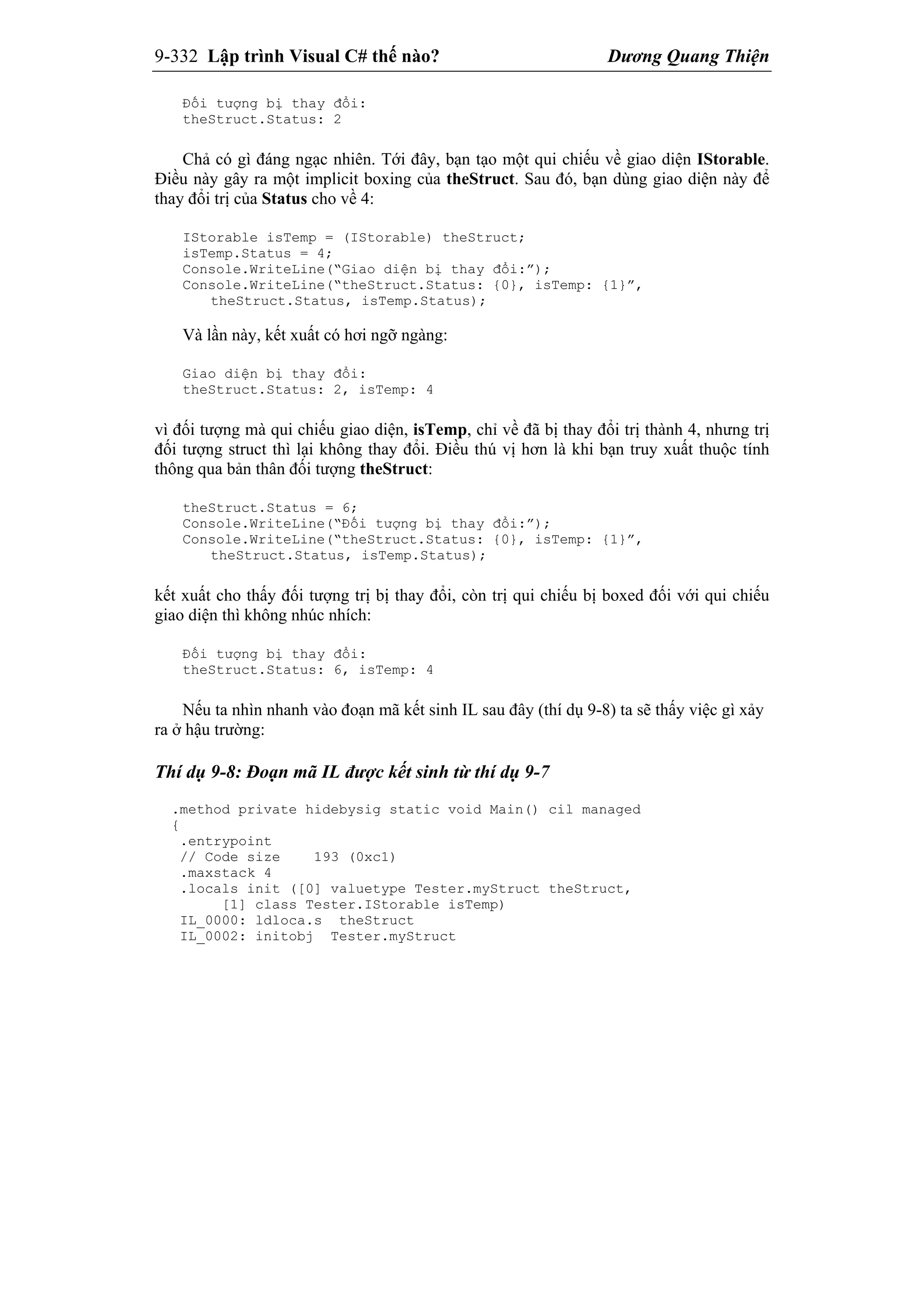 9-332 Lập trình Visual C# thế nào? Dương Quang Thiện
Đối tượng bị thay đổi:
theStruct.Status: 2
Chả có gì đáng ngạc nhiên. Tới đây, bạn tạo một qui chiếu về giao diện IStorable.
Điều này gây ra một implicit boxing của theStruct. Sau đó, bạn dùng giao diện này để
thay đổi trị của Status cho về 4:
IStorable isTemp = (IStorable) theStruct;
isTemp.Status = 4;
Console.WriteLine(“Giao diện bị thay đổi:”);
Console.WriteLine(“theStruct.Status: {0}, isTemp: {1}”,
theStruct.Status, isTemp.Status);
Và lần này, kết xuất có hơi ngỡ ngàng:
Giao diện bị thay đổi:
theStruct.Status: 2, isTemp: 4
vì đối tượng mà qui chiếu giao diện, isTemp, chỉ về đã bị thay đổi trị thành 4, nhưng trị
đối tượng struct thì lại không thay đổi. Điều thú vị hơn là khi bạn truy xuất thuộc tính
thông qua bản thân đối tượng theStruct:
theStruct.Status = 6;
Console.WriteLine(“Đối tượng bị thay đổi:”);
Console.WriteLine(“theStruct.Status: {0}, isTemp: {1}”,
theStruct.Status, isTemp.Status);
kết xuất cho thấy đối tượng trị bị thay đổi, còn trị qui chiếu bị boxed đối với qui chiếu
giao diện thì không nhúc nhích:
Đối tượng bị thay đổi:
theStruct.Status: 6, isTemp: 4
Nếu ta nhìn nhanh vào đoạn mã kết sinh IL sau đây (thí dụ 9-8) ta sẽ thấy việc gì xảy
ra ở hậu trường:
Thí dụ 9-8: Đoạn mã IL được kết sinh từ thí dụ 9-7
.method private hidebysig static void Main() cil managed
{
.entrypoint
// Code size 193 (0xc1)
.maxstack 4
.locals init ([0] valuetype Tester.myStruct theStruct,
[1] class Tester.IStorable isTemp)
IL_0000: ldloca.s theStruct
IL_0002: initobj Tester.myStruct
 