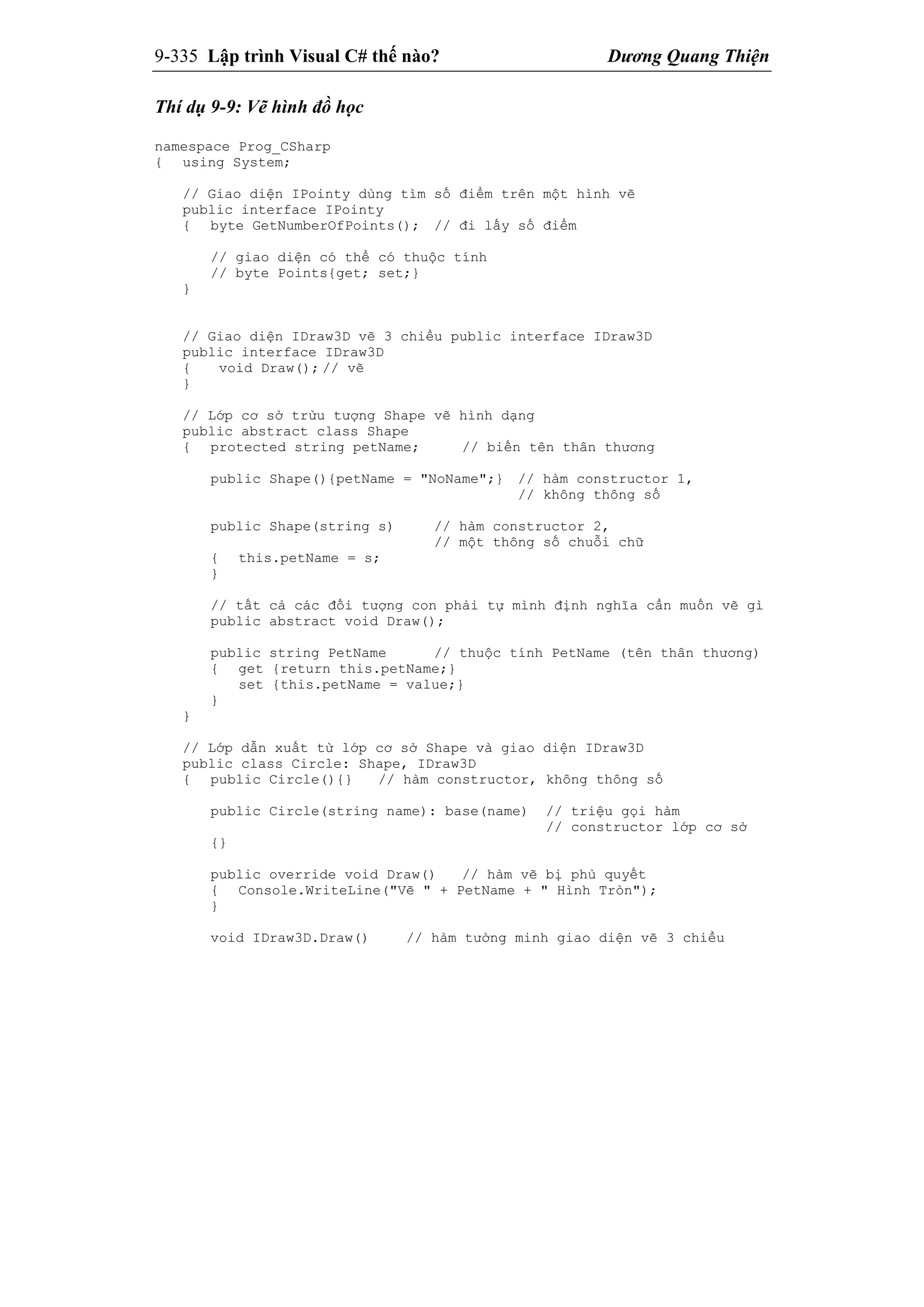 9-335 Lập trình Visual C# thế nào? Dương Quang Thiện
Thí dụ 9-9: Vẽ hình đồ học
namespace Prog_CSharp
{ using System;
// Giao diện IPointy dùng tìm số điểm trên một hình vẽ
public interface IPointy
{ byte GetNumberOfPoints(); // đi lấy số điểm
// giao diện có thể có thuộc tính
// byte Points{get; set;}
}
// Giao diện IDraw3D vẽ 3 chiều public interface IDraw3D
public interface IDraw3D
{ void Draw(); // vẽ
}
// Lớp cơ sở trừu tượng Shape vẽ hình dạng
public abstract class Shape
{ protected string petName; // biến tên thân thương
public Shape(){petName = "NoName";} // hàm constructor 1,
// không thông số
public Shape(string s) // hàm constructor 2,
// một thông số chuỗi chữ
{ this.petName = s;
}
// tất cả các đối tượng con phải tự mình định nghĩa cần muốn vẽ gì
public abstract void Draw();
public string PetName // thuộc tính PetName (tên thân thương)
{ get {return this.petName;}
set {this.petName = value;}
}
}
// Lớp dẫn xuất từ lớp cơ sở Shape và giao diện IDraw3D
public class Circle: Shape, IDraw3D
{ public Circle(){} // hàm constructor, không thông số
public Circle(string name): base(name) // triệu gọi hàm
// constructor lớp cơ sở
{}
public override void Draw() // hàm vẽ bị phủ quyết
{ Console.WriteLine("Vẽ " + PetName + " Hình Tròn");
}
void IDraw3D.Draw() // hàm tường minh giao diện vẽ 3 chiều
 