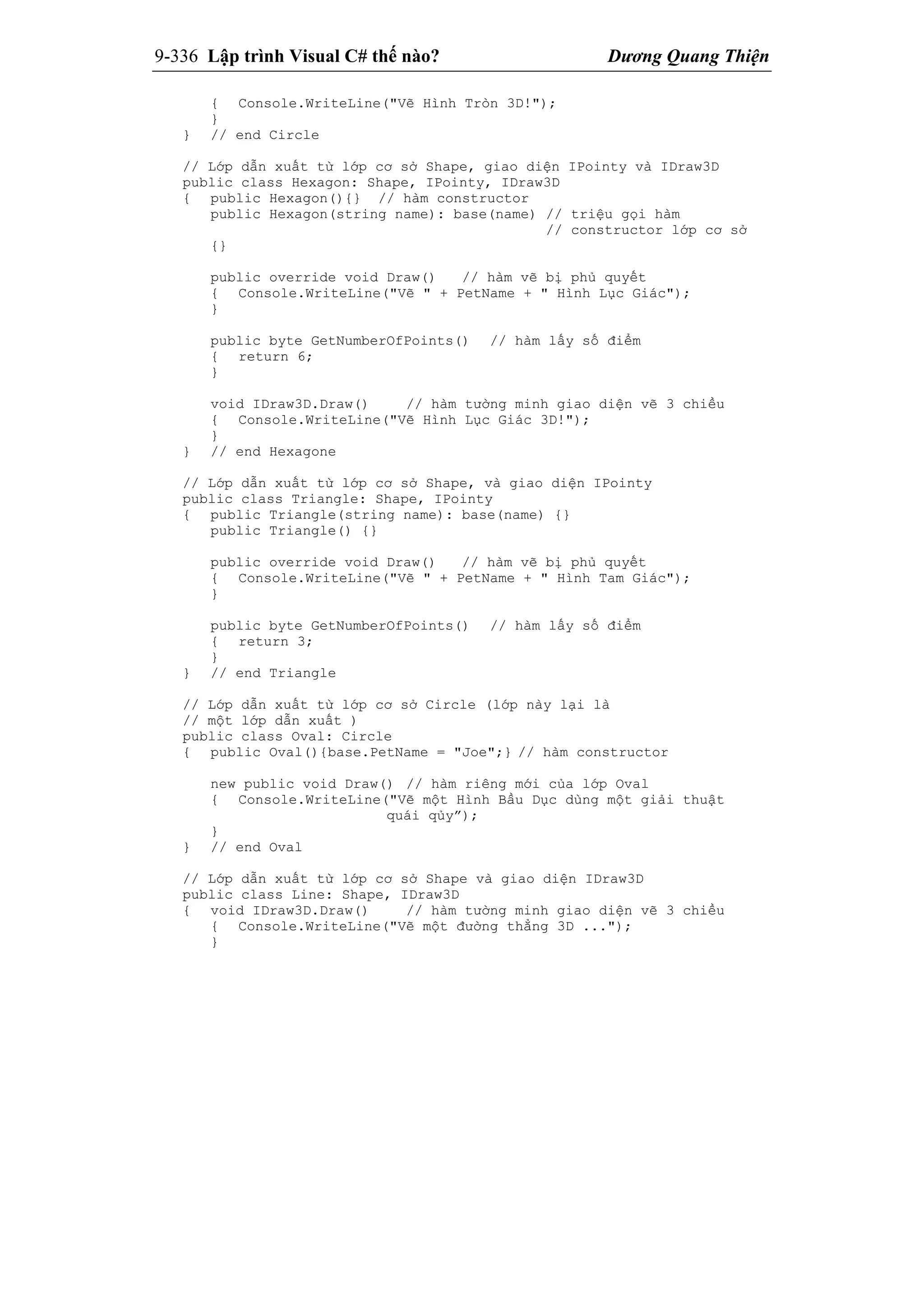 9-336 Lập trình Visual C# thế nào? Dương Quang Thiện
{ Console.WriteLine("Vẽ Hình Tròn 3D!");
}
} // end Circle
// Lớp dẫn xuất từ lớp cơ sở Shape, giao diện IPointy và IDraw3D
public class Hexagon: Shape, IPointy, IDraw3D
{ public Hexagon(){} // hàm constructor
public Hexagon(string name): base(name) // triệu gọi hàm
// constructor lớp cơ sở
{}
public override void Draw() // hàm vẽ bị phủ quyết
{ Console.WriteLine("Vẽ " + PetName + " Hình Lục Giác");
}
public byte GetNumberOfPoints() // hàm lấy số điểm
{ return 6;
}
void IDraw3D.Draw() // hàm tường minh giao diện vẽ 3 chiều
{ Console.WriteLine("Vẽ Hình Lục Giác 3D!");
}
} // end Hexagone
// Lớp dẫn xuất từ lớp cơ sở Shape, và giao diện IPointy
public class Triangle: Shape, IPointy
{ public Triangle(string name): base(name) {}
public Triangle() {}
public override void Draw() // hàm vẽ bị phủ quyết
{ Console.WriteLine("Vẽ " + PetName + " Hình Tam Giác");
}
public byte GetNumberOfPoints() // hàm lấy số điểm
{ return 3;
}
} // end Triangle
// Lớp dẫn xuất từ lớp cơ sở Circle (lớp này lại là
// một lớp dẫn xuất )
public class Oval: Circle
{ public Oval(){base.PetName = "Joe";} // hàm constructor
new public void Draw() // hàm riêng mới của lớp Oval
{ Console.WriteLine("Vẽ một Hình Bầu Dục dùng một giải thuật
quái qủy”);
}
} // end Oval
// Lớp dẫn xuất từ lớp cơ sở Shape và giao diện IDraw3D
public class Line: Shape, IDraw3D
{ void IDraw3D.Draw() // hàm tường minh giao diện vẽ 3 chiều
{ Console.WriteLine("Vẽ một đường thẳng 3D ...");
}
 