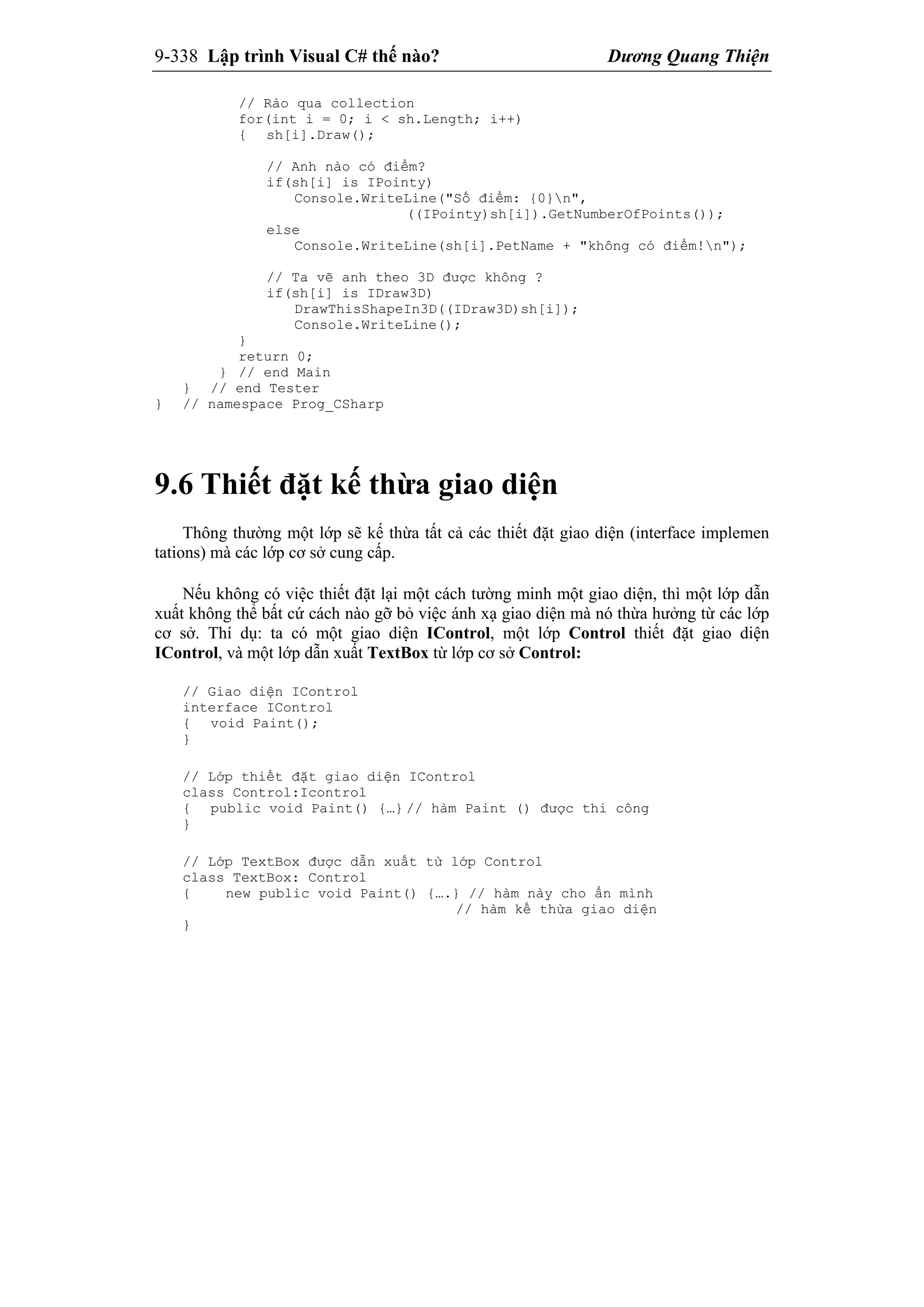 9-338 Lập trình Visual C# thế nào? Dương Quang Thiện
// Rảo qua collection
for(int i = 0; i < sh.Length; i++)
{ sh[i].Draw();
// Anh nào có điểm?
if(sh[i] is IPointy)
Console.WriteLine("Số điểm: {0}n",
((IPointy)sh[i]).GetNumberOfPoints());
else
Console.WriteLine(sh[i].PetName + "không có điểm!n");
// Ta vẽ anh theo 3D được không ?
if(sh[i] is IDraw3D)
DrawThisShapeIn3D((IDraw3D)sh[i]);
Console.WriteLine();
}
return 0;
} // end Main
} // end Tester
} // namespace Prog_CSharp
9.6 Thiết đặt kế thừa giao diện
Thông thường một lớp sẽ kế thừa tất cả các thiết đặt giao diện (interface implemen
tations) mà các lớp cơ sở cung cấp.
Nếu không có việc thiết đặt lại một cách tường minh một giao diện, thì một lớp dẫn
xuất không thể bất cứ cách nào gỡ bỏ việc ánh xạ giao diện mà nó thừa hưởng từ các lớp
cơ sở. Thí dụ: ta có một giao diện IControl, một lớp Control thiết đặt giao diện
IControl, và một lớp dẫn xuất TextBox từ lớp cơ sở Control:
// Giao diện IControl
interface IControl
{ void Paint();
}
// Lớp thiết đặt giao diện IControl
class Control:Icontrol
{ public void Paint() {…} // hàm Paint () được thi công
}
// Lớp TextBox được dẫn xuất từ lớp Control
class TextBox: Control
{ new public void Paint() {….} // hàm này cho ẩn mình
// hàm kế thừa giao diện
}
 