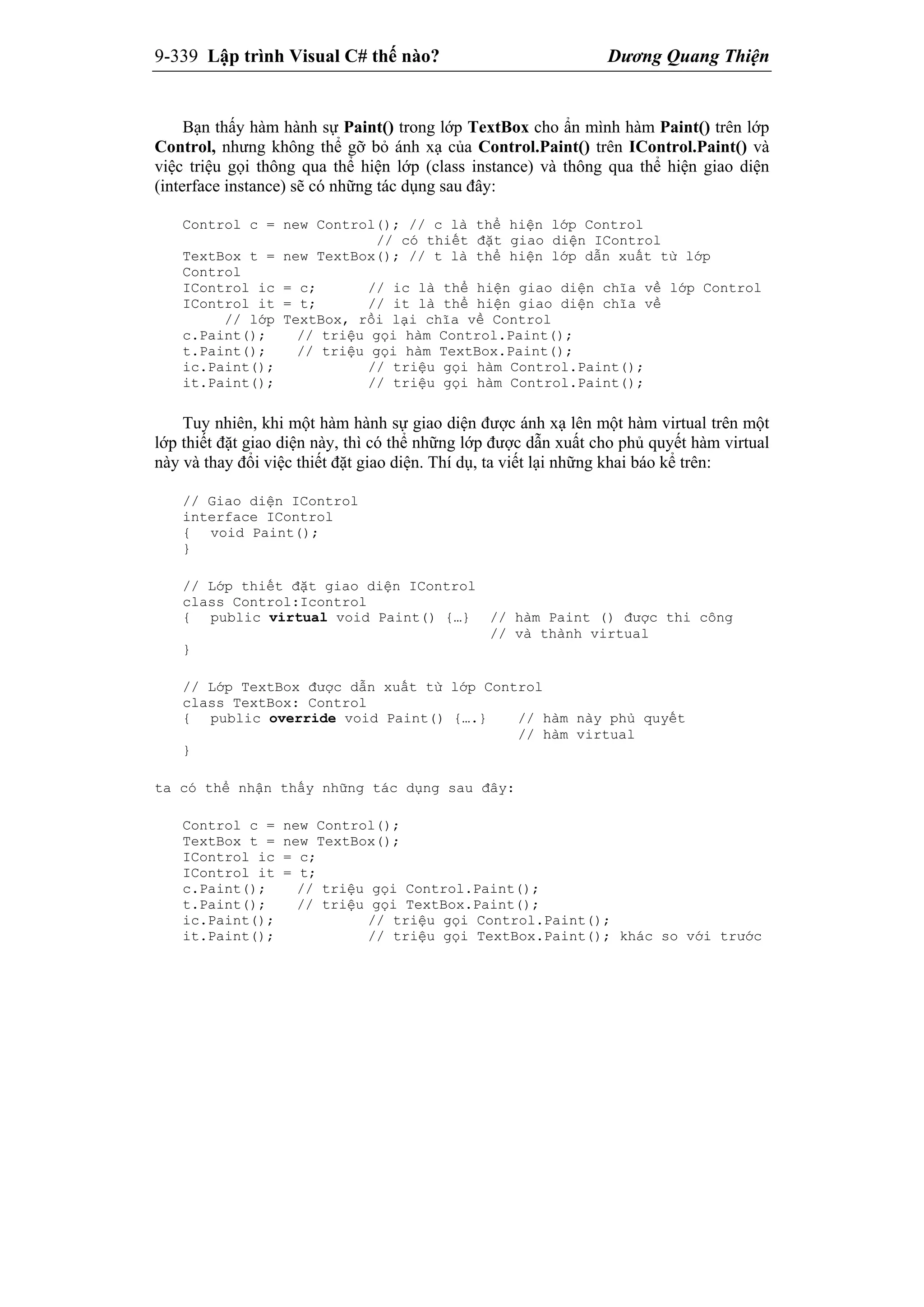 9-339 Lập trình Visual C# thế nào? Dương Quang Thiện
Bạn thấy hàm hành sự Paint() trong lớp TextBox cho ẩn mình hàm Paint() trên lớp
Control, nhưng không thể gỡ bỏ ánh xạ của Control.Paint() trên IControl.Paint() và
việc triệu gọi thông qua thể hiện lớp (class instance) và thông qua thể hiện giao diện
(interface instance) sẽ có những tác dụng sau đây:
Control c = new Control(); // c là thể hiện lớp Control
// có thiết đặt giao diện IControl
TextBox t = new TextBox(); // t là thể hiện lớp dẫn xuất từ lớp
Control
IControl ic = c; // ic là thể hiện giao diện chĩa về lớp Control
IControl it = t; // it là thể hiện giao diện chĩa về
// lớp TextBox, rồi lại chĩa về Control
c.Paint(); // triệu gọi hàm Control.Paint();
t.Paint(); // triệu gọi hàm TextBox.Paint();
ic.Paint(); // triệu gọi hàm Control.Paint();
it.Paint(); // triệu gọi hàm Control.Paint();
Tuy nhiên, khi một hàm hành sự giao diện được ánh xạ lên một hàm virtual trên một
lớp thiết đặt giao diện này, thì có thể những lớp được dẫn xuất cho phủ quyết hàm virtual
này và thay đổi việc thiết đặt giao diện. Thí dụ, ta viết lại những khai báo kể trên:
// Giao diện IControl
interface IControl
{ void Paint();
}
// Lớp thiết đặt giao diện IControl
class Control:Icontrol
{ public virtual void Paint() {…} // hàm Paint () được thi công
// và thành virtual
}
// Lớp TextBox được dẫn xuất từ lớp Control
class TextBox: Control
{ public override void Paint() {….} // hàm này phủ quyết
// hàm virtual
}
ta có thể nhận thấy những tác dụng sau đây:
Control c = new Control();
TextBox t = new TextBox();
IControl ic = c;
IControl it = t;
c.Paint(); // triệu gọi Control.Paint();
t.Paint(); // triệu gọi TextBox.Paint();
ic.Paint(); // triệu gọi Control.Paint();
it.Paint(); // triệu gọi TextBox.Paint(); khác so với trước
 