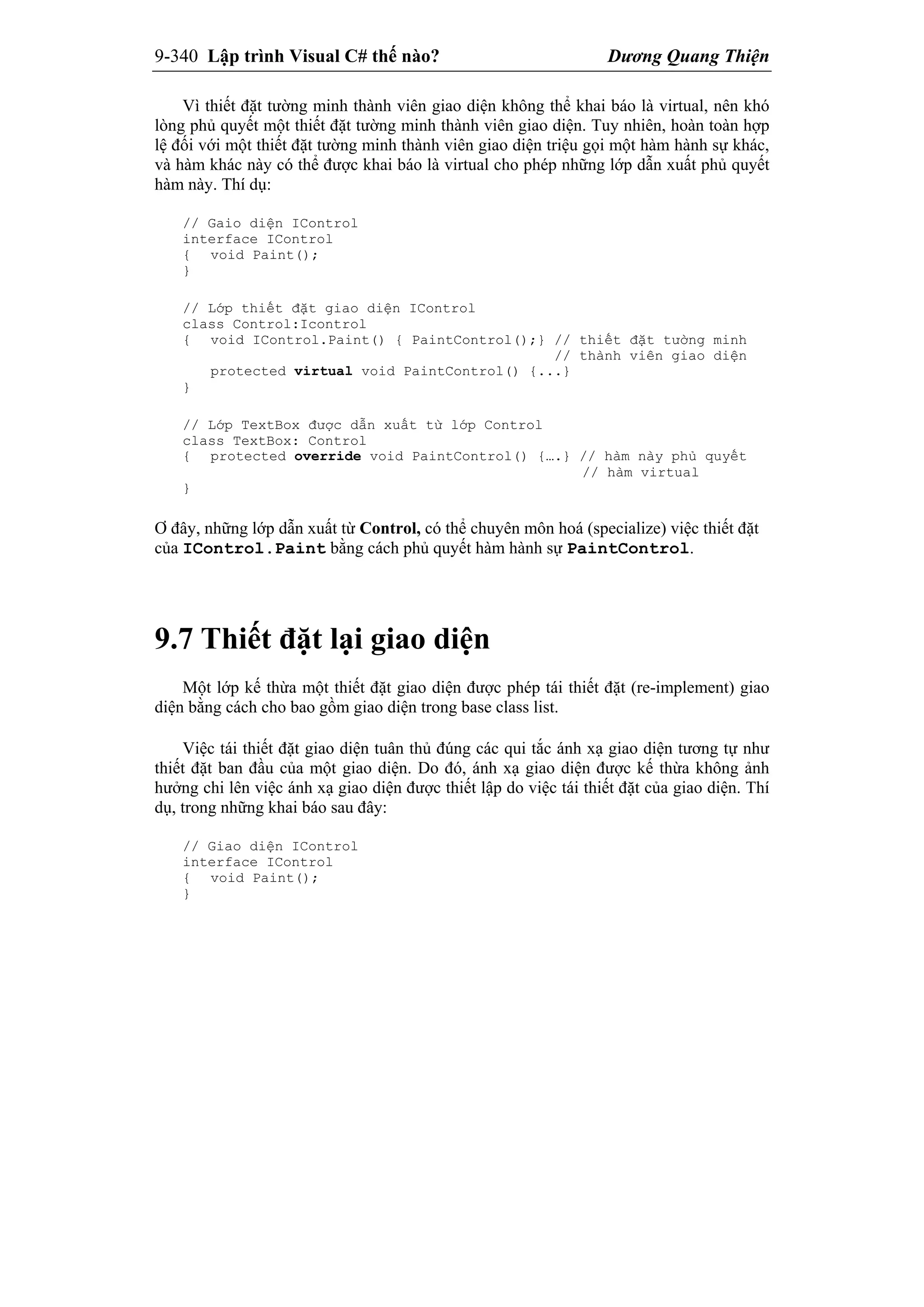 9-340 Lập trình Visual C# thế nào? Dương Quang Thiện
Vì thiết đặt tường minh thành viên giao diện không thể khai báo là virtual, nên khó
lòng phủ quyết một thiết đặt tường minh thành viên giao diện. Tuy nhiên, hoàn toàn hợp
lệ đối với một thiết đặt tường minh thành viên giao diện triệu gọi một hàm hành sự khác,
và hàm khác này có thể được khai báo là virtual cho phép những lớp dẫn xuất phủ quyết
hàm này. Thí dụ:
// Gaio diện IControl
interface IControl
{ void Paint();
}
// Lớp thiết đặt giao diện IControl
class Control:Icontrol
{ void IControl.Paint() { PaintControl();} // thiết đặt tường minh
// thành viên giao diện
protected virtual void PaintControl() {...}
}
// Lớp TextBox được dẫn xuất từ lớp Control
class TextBox: Control
{ protected override void PaintControl() {….} // hàm này phủ quyết
// hàm virtual
}
Ơ đây, những lớp dẫn xuất từ Control, có thể chuyên môn hoá (specialize) việc thiết đặt
của IControl.Paint bằng cách phủ quyết hàm hành sự PaintControl.
9.7 Thiết đặt lại giao diện
Một lớp kế thừa một thiết đặt giao diện được phép tái thiết đặt (re-implement) giao
diện bằng cách cho bao gồm giao diện trong base class list.
Việc tái thiết đặt giao diện tuân thủ đúng các qui tắc ánh xạ giao diện tương tự như
thiết đặt ban đầu của một giao diện. Do đó, ánh xạ giao diện được kế thừa không ảnh
hưởng chi lên việc ánh xạ giao diện được thiết lập do việc tái thiết đặt của giao diện. Thí
dụ, trong những khai báo sau đây:
// Giao diện IControl
interface IControl
{ void Paint();
}
 