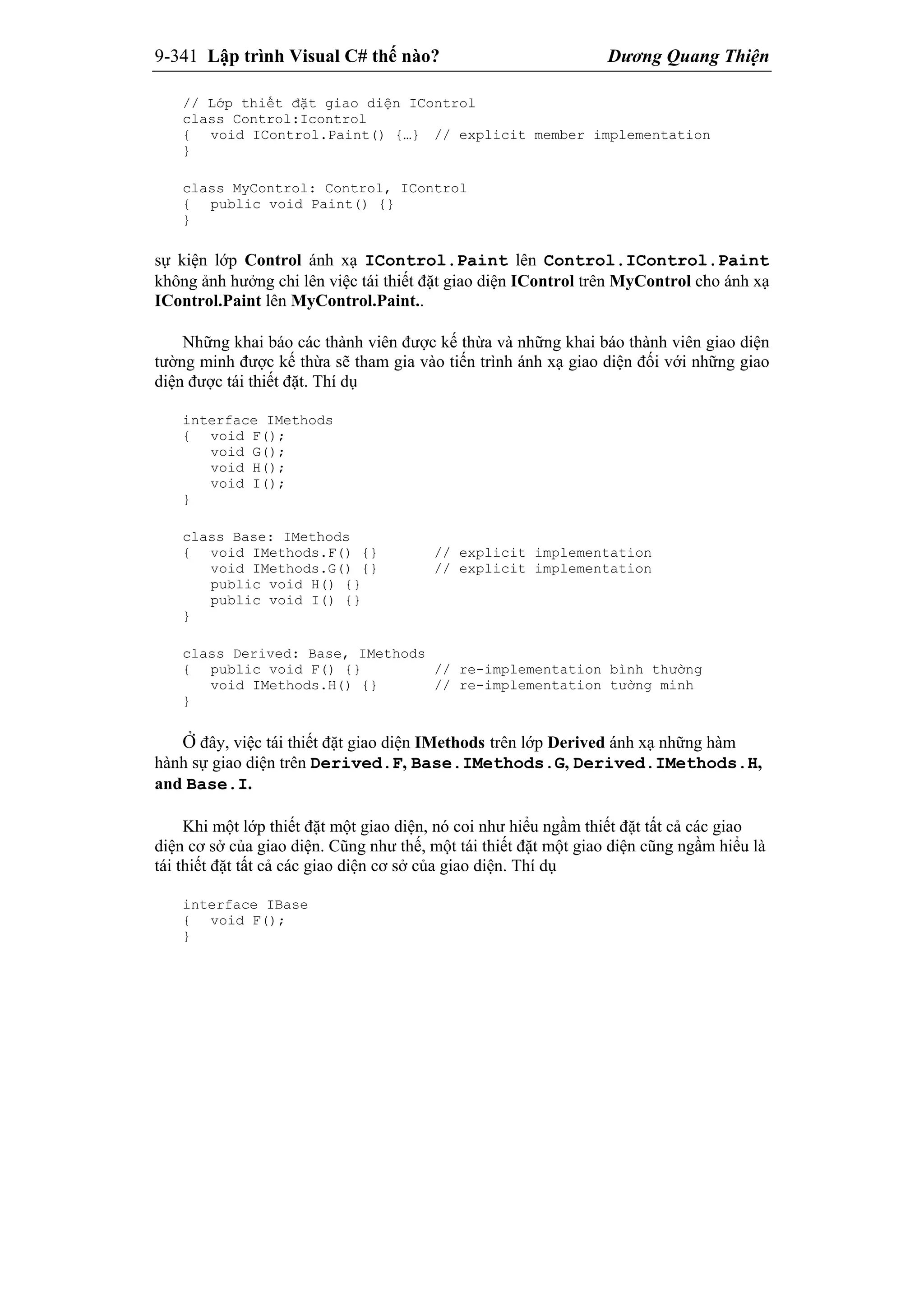 9-341 Lập trình Visual C# thế nào? Dương Quang Thiện
// Lớp thiết đặt giao diện IControl
class Control:Icontrol
{ void IControl.Paint() {…} // explicit member implementation
}
class MyControl: Control, IControl
{ public void Paint() {}
}
sự kiện lớp Control ánh xạ IControl.Paint lên Control.IControl.Paint
không ảnh hưởng chi lên việc tái thiết đặt giao diện IControl trên MyControl cho ánh xạ
IControl.Paint lên MyControl.Paint..
Những khai báo các thành viên được kế thừa và những khai báo thành viên giao diện
tường minh được kế thừa sẽ tham gia vào tiến trình ánh xạ giao diện đối với những giao
diện được tái thiết đặt. Thí dụ
interface IMethods
{ void F();
void G();
void H();
void I();
}
class Base: IMethods
{ void IMethods.F() {} // explicit implementation
void IMethods.G() {} // explicit implementation
public void H() {}
public void I() {}
}
class Derived: Base, IMethods
{ public void F() {} // re-implementation bình thường
void IMethods.H() {} // re-implementation tường minh
}
Ở đây, việc tái thiết đặt giao diện IMethods trên lớp Derived ánh xạ những hàm
hành sự giao diện trên Derived.F, Base.IMethods.G, Derived.IMethods.H,
and Base.I.
Khi một lớp thiết đặt một giao diện, nó coi như hiểu ngầm thiết đặt tất cả các giao
diện cơ sở của giao diện. Cũng như thế, một tái thiết đặt một giao diện cũng ngầm hiểu là
tái thiết đặt tất cả các giao diện cơ sở của giao diện. Thí dụ
interface IBase
{ void F();
}
 