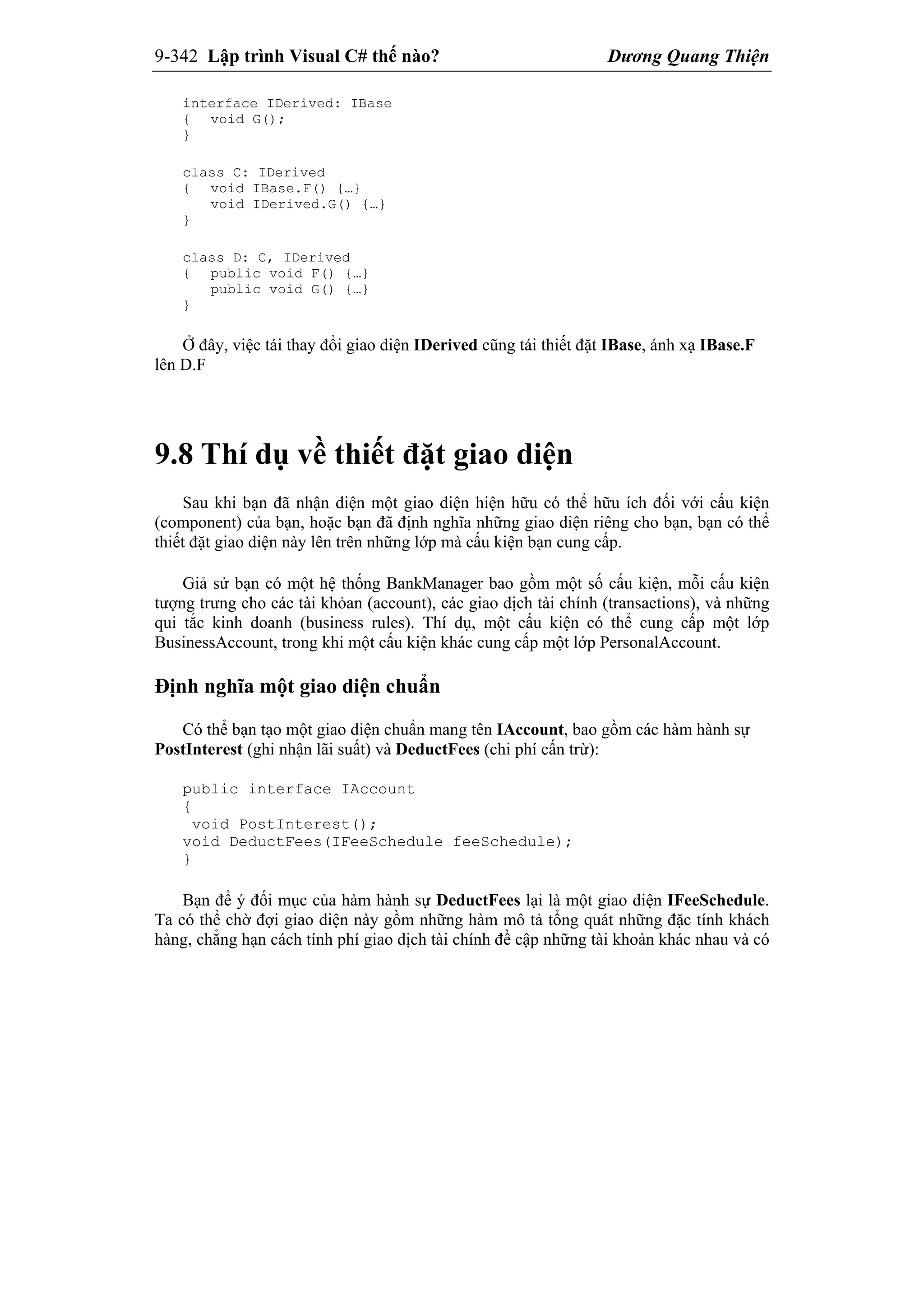 9-342 Lập trình Visual C# thế nào? Dương Quang Thiện
interface IDerived: IBase
{ void G();
}
class C: IDerived
{ void IBase.F() {…}
void IDerived.G() {…}
}
class D: C, IDerived
{ public void F() {…}
public void G() {…}
}
Ở đây, việc tái thay đổi giao diện IDerived cũng tái thiết đặt IBase, ánh xạ IBase.F
lên D.F
9.8 Thí dụ về thiết đặt giao diện
Sau khi bạn đã nhận diện một giao diện hiện hữu có thể hữu ích đối với cấu kiện
(component) của bạn, hoặc bạn đã định nghĩa những giao diện riêng cho bạn, bạn có thể
thiết đặt giao diện này lên trên những lớp mà cấu kiện bạn cung cấp.
Giả sử bạn có một hệ thống BankManager bao gồm một số cấu kiện, mỗi cấu kiện
tượng trưng cho các tài khỏan (account), các giao dịch tài chính (transactions), và những
qui tắc kinh doanh (business rules). Thí dụ, một cấu kiện có thể cung cấp một lớp
BusinessAccount, trong khi một cấu kiện khác cung cấp một lớp PersonalAccount.
Định nghĩa một giao diện chuẩn
Có thể bạn tạo một giao diện chuẩn mang tên IAccount, bao gồm các hàm hành sự
PostInterest (ghi nhận lãi suất) và DeductFees (chi phí cấn trừ):
public interface IAccount
{
void PostInterest();
void DeductFees(IFeeSchedule feeSchedule);
}
Bạn để ý đối mục của hàm hành sự DeductFees lại là một giao diện IFeeSchedule.
Ta có thể chờ đợi giao diện này gồm những hàm mô tả tổng quát những đặc tính khách
hàng, chẳng hạn cách tính phí giao dịch tài chính đề cập những tài khoản khác nhau và có
 