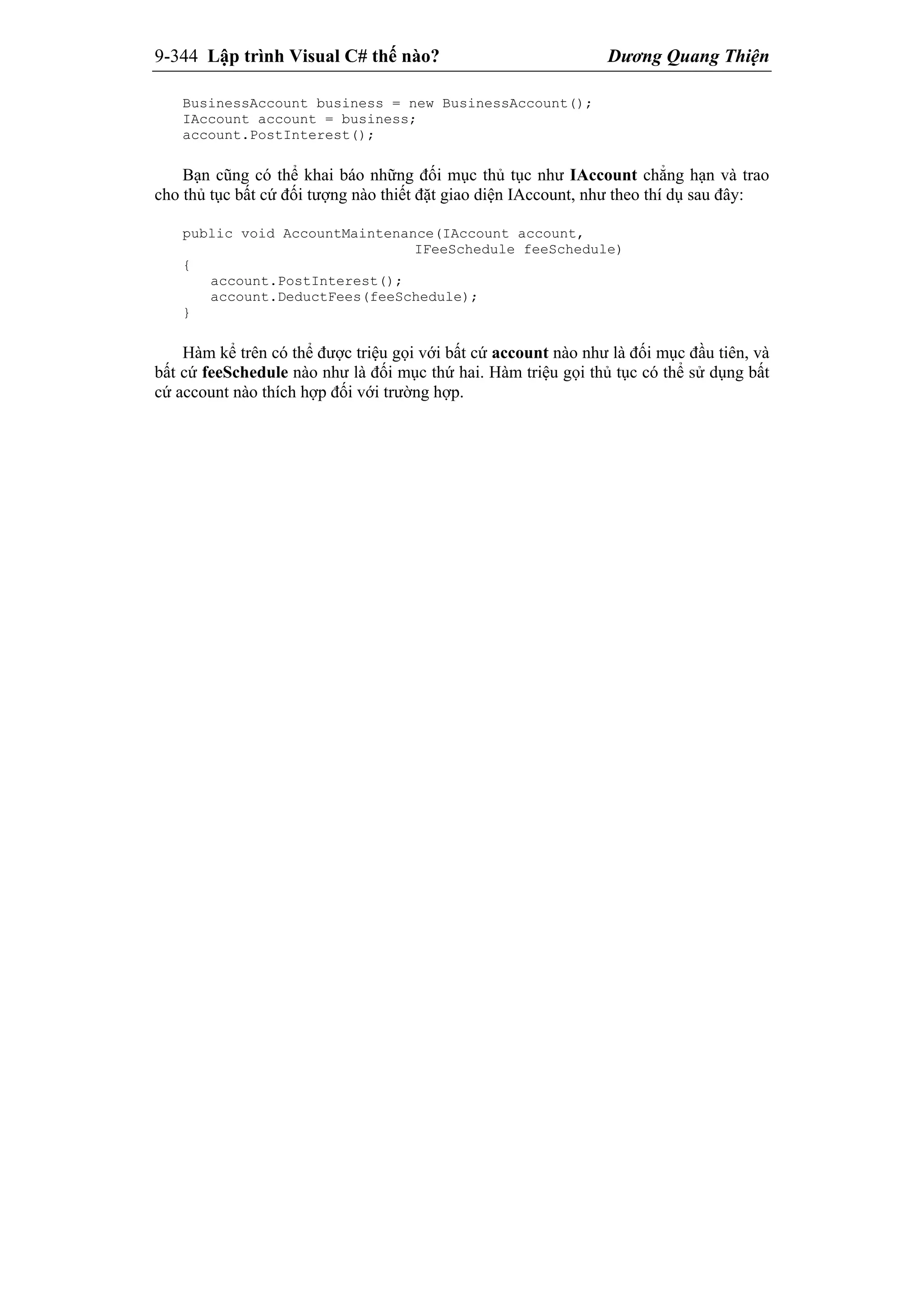 9-344 Lập trình Visual C# thế nào? Dương Quang Thiện
BusinessAccount business = new BusinessAccount();
IAccount account = business;
account.PostInterest();
Bạn cũng có thể khai báo những đối mục thủ tục như IAccount chẳng hạn và trao
cho thủ tục bất cứ đối tượng nào thiết đặt giao diện IAccount, như theo thí dụ sau đây:
public void AccountMaintenance(IAccount account,
IFeeSchedule feeSchedule)
{
account.PostInterest();
account.DeductFees(feeSchedule);
}
Hàm kể trên có thể được triệu gọi với bất cứ account nào như là đối mục đầu tiên, và
bất cứ feeSchedule nào như là đối mục thứ hai. Hàm triệu gọi thủ tục có thể sử dụng bất
cứ account nào thích hợp đối với trường hợp.
 