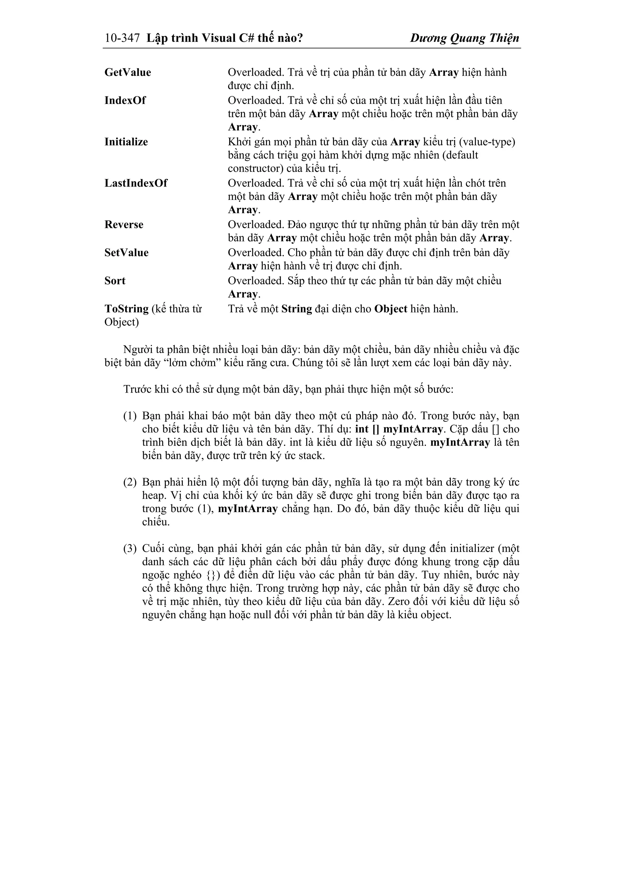 10-347 Lập trình Visual C# thế nào? Dương Quang Thiện
GetValue Overloaded. Trả về trị của phần tử bản dãy Array hiện hành
được chỉ định.
IndexOf Overloaded. Trả về chỉ số của một trị xuất hiện lần đầu tiên
trên một bản dãy Array một chiều hoặc trên một phần bản dãy
Array.
Initialize Khởi gán mọi phần tử bản dãy của Array kiểu trị (value-type)
bằng cách triệu gọi hàm khởi dựng mặc nhiên (default
constructor) của kiểu trị.
LastIndexOf Overloaded. Trả về chỉ số của một trị xuất hiện lần chót trên
một bản dãy Array một chiều hoặc trên một phần bản dãy
Array.
Reverse Overloaded. Đảo ngược thứ tự những phần tử bản dãy trên một
bản dãy Array một chiều hoặc trên một phần bản dãy Array.
SetValue Overloaded. Cho phần tử bản dãy được chỉ định trên bản dãy
Array hiện hành về trị được chỉ định.
Sort Overloaded. Sắp theo thứ tự các phần tử bản dãy một chiều
Array.
ToString (kế thừa từ
Object)
Trả về một String đại diện cho Object hiện hành.
Người ta phân biệt nhiều loại bản dãy: bản dãy một chiều, bản dãy nhiều chiều và đặc
biệt bản dãy “lởm chởm” kiểu răng cưa. Chúng tôi sẽ lần lượt xem các loại bản dãy này.
Trước khi có thể sử dụng một bản dãy, bạn phải thực hiện một số bước:
(1) Bạn phải khai báo một bản dãy theo một cú pháp nào đó. Trong bước này, bạn
cho biết kiểu dữ liệu và tên bản dãy. Thí dụ: int [] myIntArray. Cặp dấu [] cho
trình biên dịch biết là bản dãy. int là kiểu dữ liệu số nguyên. myIntArray là tên
biến bản dãy, được trữ trên ký ức stack.
(2) Bạn phải hiển lộ một đối tượng bản dãy, nghĩa là tạo ra một bản dãy trong ký ức
heap. Vị chỉ của khối ký ức bản dãy sẽ được ghi trong biến bản dãy được tạo ra
trong bước (1), myIntArray chẳng hạn. Do đó, bản dãy thuộc kiểu dữ liệu qui
chiếu.
(3) Cuối cùng, bạn phải khởi gán các phần tử bản dãy, sử dụng đến initializer (một
danh sách các dữ liệu phân cách bởi dấu phẩy được đóng khung trong cặp dấu
ngoặc nghéo {}) để điền dữ liệu vào các phần tử bản dãy. Tuy nhiên, bước này
có thể không thực hiện. Trong trường hợp này, các phần tử bản dãy sẽ được cho
về trị mặc nhiên, tùy theo kiểu dữ liệu của bản dãy. Zero đối với kiểu dữ liệu số
nguyên chẳng hạn hoặc null đối với phần tử bản dãy là kiểu object.
 