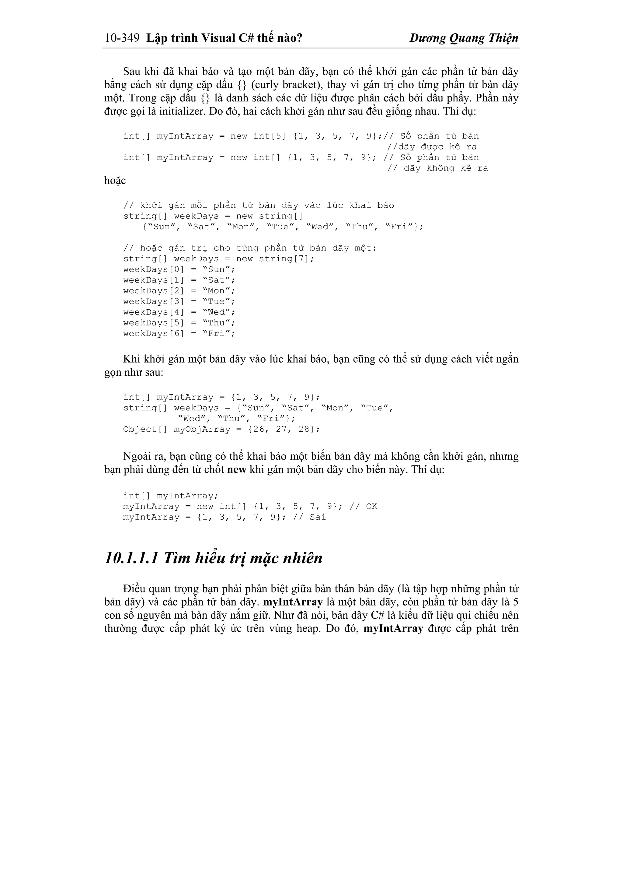 10-349 Lập trình Visual C# thế nào? Dương Quang Thiện
Sau khi đã khai báo và tạo một bản dãy, bạn có thể khởi gán các phần tử bản dãy
bằng cách sử dụng cặp dấu {} (curly bracket), thay vì gán trị cho từng phần tử bản dãy
một. Trong cặp dấu {} là danh sách các dữ liệu được phân cách bởi dấu phẩy. Phần này
được gọi là initializer. Do đó, hai cách khởi gán như sau đều giống nhau. Thí dụ:
int[] myIntArray = new int[5] {1, 3, 5, 7, 9};// Số phần tử bản
//dãy được kê ra
int[] myIntArray = new int[] {1, 3, 5, 7, 9}; // Số phần tử bản
// dãy không kê ra
hoặc
// khởi gán mỗi phần tử bản dãy vào lúc khai báo
string[] weekDays = new string[]
{“Sun”, “Sat”, “Mon”, “Tue”, “Wed”, “Thu”, “Fri”};
// hoặc gán trị cho từng phần tử bản dãy một:
string[] weekDays = new string[7];
weekDays[0] = “Sun”;
weekDays[1] = “Sat”;
weekDays[2] = “Mon”;
weekDays[3] = “Tue”;
weekDays[4] = “Wed”;
weekDays[5] = “Thu”;
weekDays[6] = “Fri”;
Khi khởi gán một bản dãy vào lúc khai báo, bạn cũng có thể sử dụng cách viết ngắn
gọn như sau:
int[] myIntArray = {1, 3, 5, 7, 9};
string[] weekDays = {“Sun”, “Sat”, “Mon”, “Tue”,
“Wed”, “Thu”, “Fri”};
Object[] myObjArray = {26, 27, 28};
Ngoài ra, bạn cũng có thể khai báo một biến bản dãy mà không cần khởi gán, nhưng
bạn phải dùng đến từ chốt new khi gán một bản dãy cho biến này. Thí dụ:
int[] myIntArray;
myIntArray = new int[] {1, 3, 5, 7, 9}; // OK
myIntArray = {1, 3, 5, 7, 9}; // Sai
10.1.1.1 Tìm hiểu trị mặc nhiên
Điều quan trọng bạn phải phân biệt giữa bản thân bản dãy (là tập hợp những phần tử
bản dãy) và các phần tử bản dãy. myIntArray là một bản dãy, còn phần tử bản dãy là 5
con số nguyên mà bản dãy nắm giữ. Như đã nói, bản dãy C# là kiểu dữ liệu qui chiếu nên
thường được cấp phát ký ức trên vùng heap. Do đó, myIntArray được cấp phát trên
 