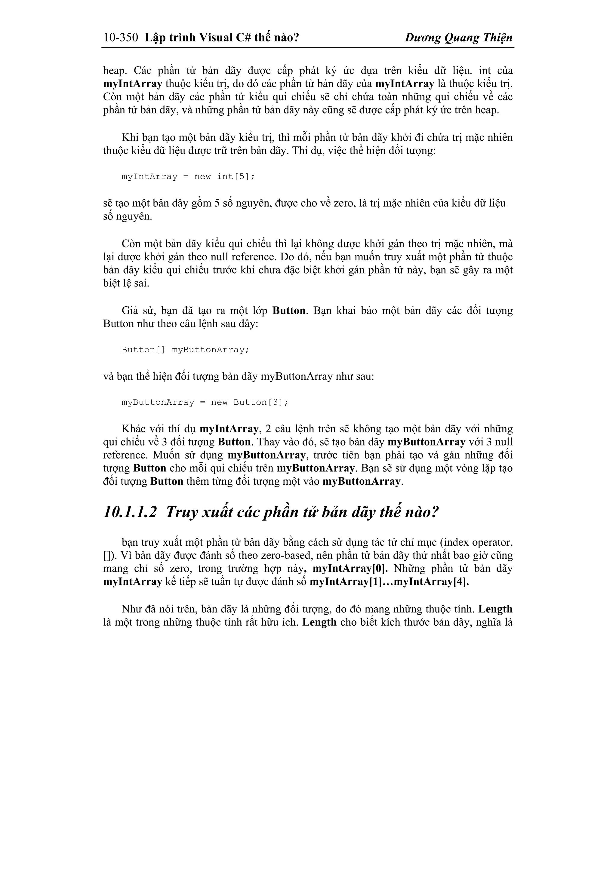 10-350 Lập trình Visual C# thế nào? Dương Quang Thiện
heap. Các phần tử bản dãy được cấp phát ký ức dựa trên kiểu dữ liệu. int của
myIntArray thuộc kiểu trị, do đó các phần tử bản dãy của myIntArray là thuộc kiểu trị.
Còn một bản dãy các phần tử kiểu qui chiếu sẽ chỉ chứa toàn những qui chiếu về các
phần tử bản dãy, và những phần tử bản dãy này cũng sẽ được cấp phát ký ức trên heap.
Khi bạn tạo một bản dãy kiểu trị, thì mỗi phần tử bản dãy khởi đi chứa trị mặc nhiên
thuộc kiểu dữ liệu được trữ trên bản dãy. Thí dụ, việc thể hiện đối tượng:
myIntArray = new int[5];
sẽ tạo một bản dãy gồm 5 số nguyên, được cho về zero, là trị mặc nhiên của kiểu dữ liệu
số nguyên.
Còn một bản dãy kiểu qui chiếu thì lại không được khởi gán theo trị mặc nhiên, mà
lại được khởi gán theo null reference. Do đó, nếu bạn muốn truy xuất một phần tử thuộc
bản dãy kiểu qui chiếu trước khi chưa đặc biệt khởi gán phần tử này, bạn sẽ gây ra một
biệt lệ sai.
Giả sử, bạn đã tạo ra một lớp Button. Bạn khai báo một bản dãy các đối tượng
Button như theo câu lệnh sau đây:
Button[] myButtonArray;
và bạn thể hiện đối tượng bản dãy myButtonArray như sau:
myButtonArray = new Button[3];
Khác với thí dụ myIntArray, 2 câu lệnh trên sẽ không tạo một bản dãy với những
qui chiếu về 3 đối tượng Button. Thay vào đó, sẽ tạo bản dãy myButtonArray với 3 null
reference. Muốn sử dụng myButtonArray, trước tiên bạn phải tạo và gán những đối
tượng Button cho mỗi qui chiếu trên myButtonArray. Bạn sẽ sử dụng một vòng lặp tạo
đối tượng Button thêm từng đối tượng một vào myButtonArray.
10.1.1.2 Truy xuất các phần tử bản dãy thế nào?
bạn truy xuất một phần tử bản dãy bằng cách sử dụng tác tử chỉ mục (index operator,
[]). Vì bản dãy được đánh số theo zero-based, nên phần tử bản dãy thứ nhất bao giờ cũng
mang chỉ số zero, trong trường hợp này, myIntArray[0]. Những phần tử bản dãy
myIntArray kế tiếp sẽ tuần tự được đánh số myIntArray[1]…myIntArray[4].
Như đã nói trên, bản dãy là những đối tượng, do đó mang những thuộc tính. Length
là một trong những thuộc tính rất hữu ích. Length cho biết kích thước bản dãy, nghĩa là
 