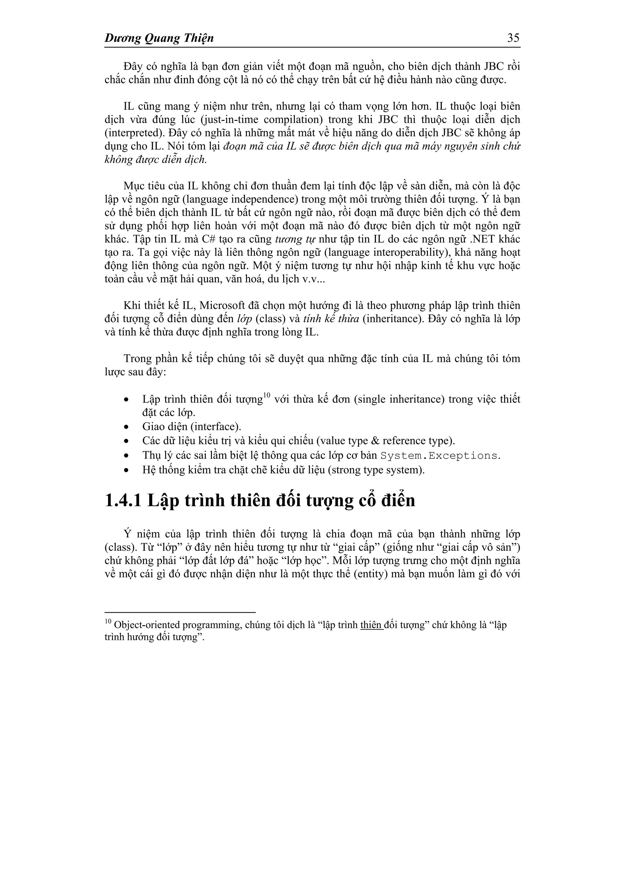 Dương Quang Thiện 35
Đây có nghĩa là bạn đơn giản viết một đoạn mã nguồn, cho biên dịch thành JBC rồi
chắc chắn như đinh đóng cột là nó có thể chạy trên bất cứ hệ điều hành nào cũng được.
IL cũng mang ý niệm như trên, nhưng lại có tham vọng lớn hơn. IL thuộc loại biên
dịch vừa đúng lúc (just-in-time compilation) trong khi JBC thì thuộc loại diễn dịch
(interpreted). Đây có nghĩa là những mất mát về hiệu năng do diễn dịch JBC sẽ không áp
dụng cho IL. Nói tóm lại đoạn mã của IL sẽ được biên dịch qua mã máy nguyên sinh chứ
không được diễn dịch.
Mục tiêu của IL không chỉ đơn thuần đem lại tính độc lập về sàn diễn, mà còn là độc
lập về ngôn ngữ (language independence) trong một môi trường thiên đối tượng. Ý là bạn
có thể biên dịch thành IL từ bất cứ ngôn ngữ nào, rồi đoạn mã được biên dịch có thể đem
sử dụng phối hợp liên hoàn với một đoạn mã nào đó được biên dịch từ một ngôn ngữ
khác. Tập tin IL mà C# tạo ra cũng tương tự như tập tin IL do các ngôn ngữ .NET khác
tạo ra. Ta gọi việc này là liên thông ngôn ngữ (language interoperability), khả năng hoạt
động liên thông của ngôn ngữ. Một ý niệm tương tự như hội nhập kinh tế khu vực hoặc
toàn cầu về mặt hải quan, văn hoá, du lịch v.v...
Khi thiết kế IL, Microsoft đã chọn một hướng đi là theo phương pháp lập trình thiên
đối tượng cỗ điển dùng đến lớp (class) và tính kế thừa (inheritance). Đây có nghĩa là lớp
và tính kế thừa được định nghĩa trong lòng IL.
Trong phần kế tiếp chúng tôi sẽ duyệt qua những đặc tính của IL mà chúng tôi tóm
lược sau đây:
 Lập trình thiên đối tượng10
với thừa kế đơn (single inheritance) trong việc thiết
đặt các lớp.
 Giao diện (interface).
 Các dữ liệu kiểu trị và kiểu qui chiếu (value type & reference type).
 Thụ lý các sai lầm biệt lệ thông qua các lớp cơ bản System.Exceptions.
 Hệ thống kiểm tra chặt chẽ kiểu dữ liệu (strong type system).
1.4.1 Lập trình thiên đối tượng cổ điển
Ý niệm của lập trình thiên đối tượng là chia đoạn mã của bạn thành những lớp
(class). Từ “lớp” ở đây nên hiểu tương tự như từ “giai cấp” (giống như “giai cấp vô sản”)
chứ không phải “lớp đất lớp đá” hoặc “lớp học”. Mỗi lớp tượng trưng cho một định nghĩa
về một cái gì đó được nhận diện như là một thực thể (entity) mà bạn muốn làm gì đó với
10
Object-oriented programming, chúng tôi dịch là “lập trình thiên đối tượng” chứ không là “lập
trình hướng đối tượng”.
 