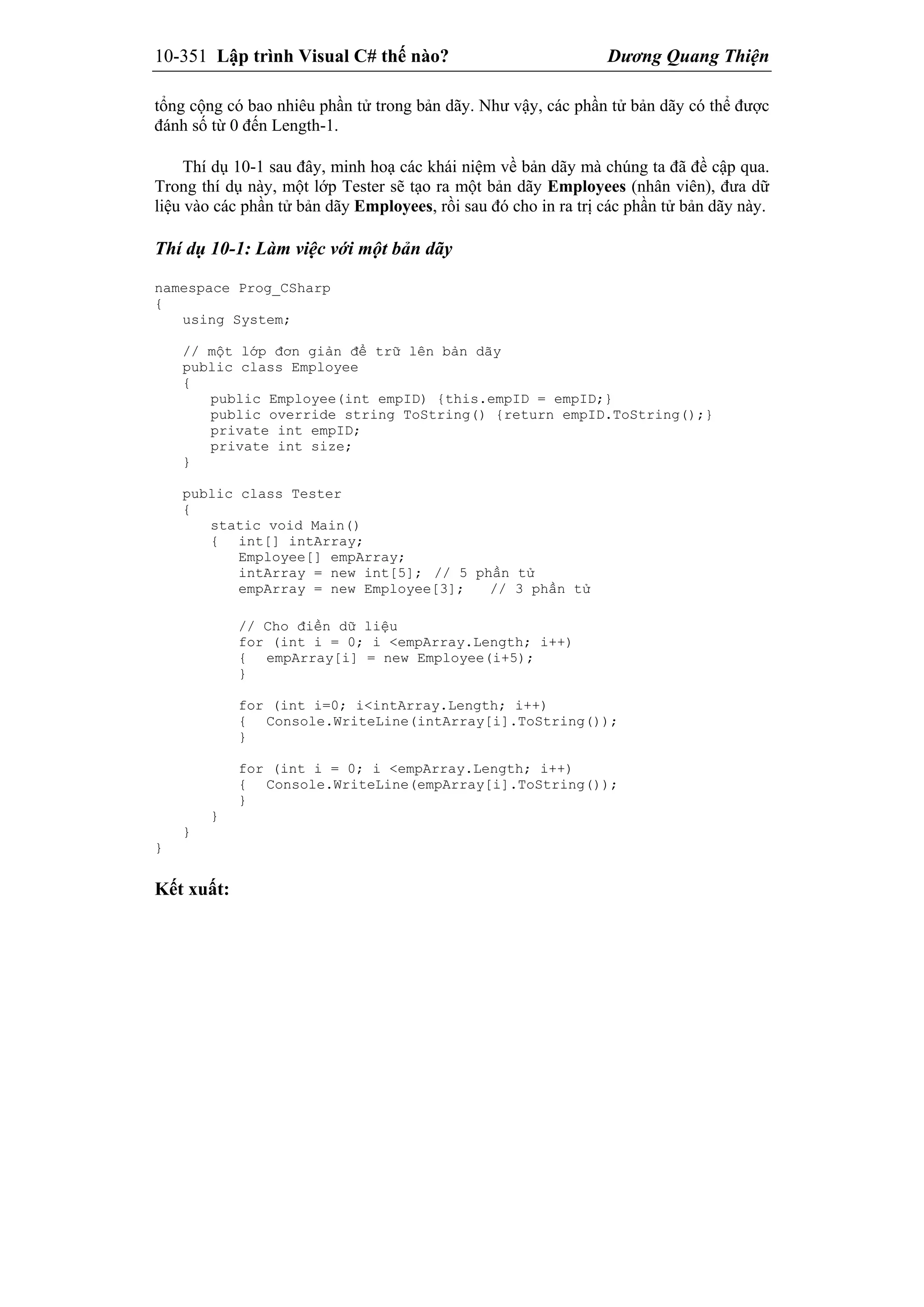 10-351 Lập trình Visual C# thế nào? Dương Quang Thiện
tổng cộng có bao nhiêu phần tử trong bản dãy. Như vậy, các phần tử bản dãy có thể được
đánh số từ 0 đến Length-1.
Thí dụ 10-1 sau đây, minh hoạ các khái niệm về bản dãy mà chúng ta đã đề cập qua.
Trong thí dụ này, một lớp Tester sẽ tạo ra một bản dãy Employees (nhân viên), đưa dữ
liệu vào các phần tử bản dãy Employees, rồi sau đó cho in ra trị các phần tử bản dãy này.
Thí dụ 10-1: Làm việc với một bản dãy
namespace Prog_CSharp
{
using System;
// một lớp đơn giản để trữ lên bản dãy
public class Employee
{
public Employee(int empID) {this.empID = empID;}
public override string ToString() {return empID.ToString();}
private int empID;
private int size;
}
public class Tester
{
static void Main()
{ int[] intArray;
Employee[] empArray;
intArray = new int[5]; // 5 phần tử
empArray = new Employee[3]; // 3 phần tử
// Cho điền dữ liệu
for (int i = 0; i <empArray.Length; i++)
{ empArray[i] = new Employee(i+5);
}
for (int i=0; i<intArray.Length; i++)
{ Console.WriteLine(intArray[i].ToString());
}
for (int i = 0; i <empArray.Length; i++)
{ Console.WriteLine(empArray[i].ToString());
}
}
}
}
Kết xuất:
 