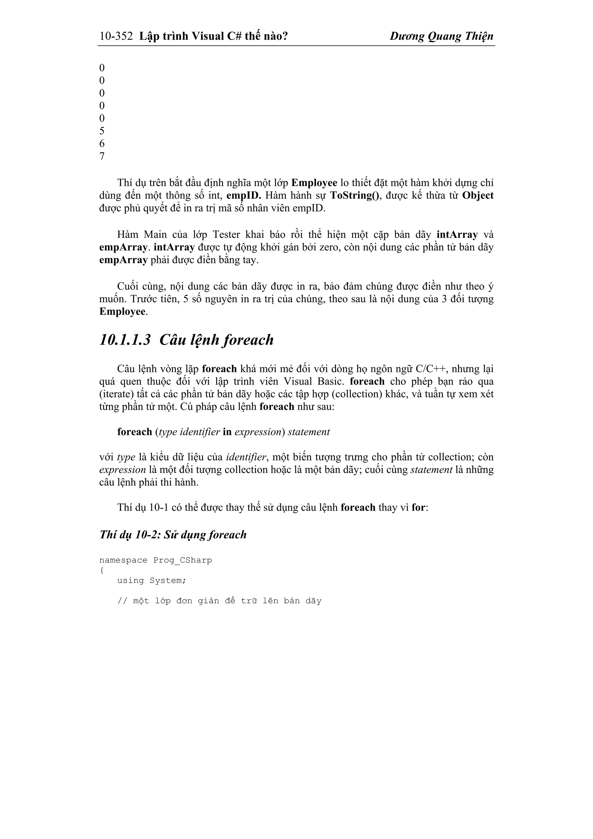 10-352 Lập trình Visual C# thế nào? Dương Quang Thiện
0
0
0
0
0
5
6
7
Thí dụ trên bắt đầu định nghĩa một lớp Employee lo thiết đặt một hàm khởi dựng chỉ
dùng đến một thông số int, empID. Hàm hành sự ToString(), được kế thừa từ Object
được phủ quyết để in ra trị mã số nhân viên empID.
Hàm Main của lớp Tester khai báo rồi thể hiện một cặp bản dãy intArray và
empArray. intArray được tự động khởi gán bởi zero, còn nội dung các phần tử bản dãy
empArray phải được điền bằng tay.
Cuối cùng, nội dung các bản dãy được in ra, bảo đảm chúng được điền như theo ý
muốn. Trước tiên, 5 số nguyên in ra trị của chúng, theo sau là nội dung của 3 đối tượng
Employee.
10.1.1.3 Câu lệnh foreach
Câu lệnh vòng lặp foreach khá mới mẻ đối với dòng họ ngôn ngữ C/C++, nhưng lại
quá quen thuộc đối với lập trình viên Visual Basic. foreach cho phép bạn rảo qua
(iterate) tất cả các phần tử bản dãy hoặc các tập hợp (collection) khác, và tuần tự xem xét
từng phần tử một. Cú pháp câu lệnh foreach như sau:
foreach (type identifier in expression) statement
với type là kiểu dữ liệu của identifier, một biến tượng trưng cho phần tử collection; còn
expression là một đối tượng collection hoặc là một bản dãy; cuối cùng statement là những
câu lệnh phải thi hành.
Thí dụ 10-1 có thể được thay thế sử dụng câu lệnh foreach thay vì for:
Thí dụ 10-2: Sử dụng foreach
namespace Prog_CSharp
{
using System;
// một lớp đơn giản để trữ lên bản dãy
 