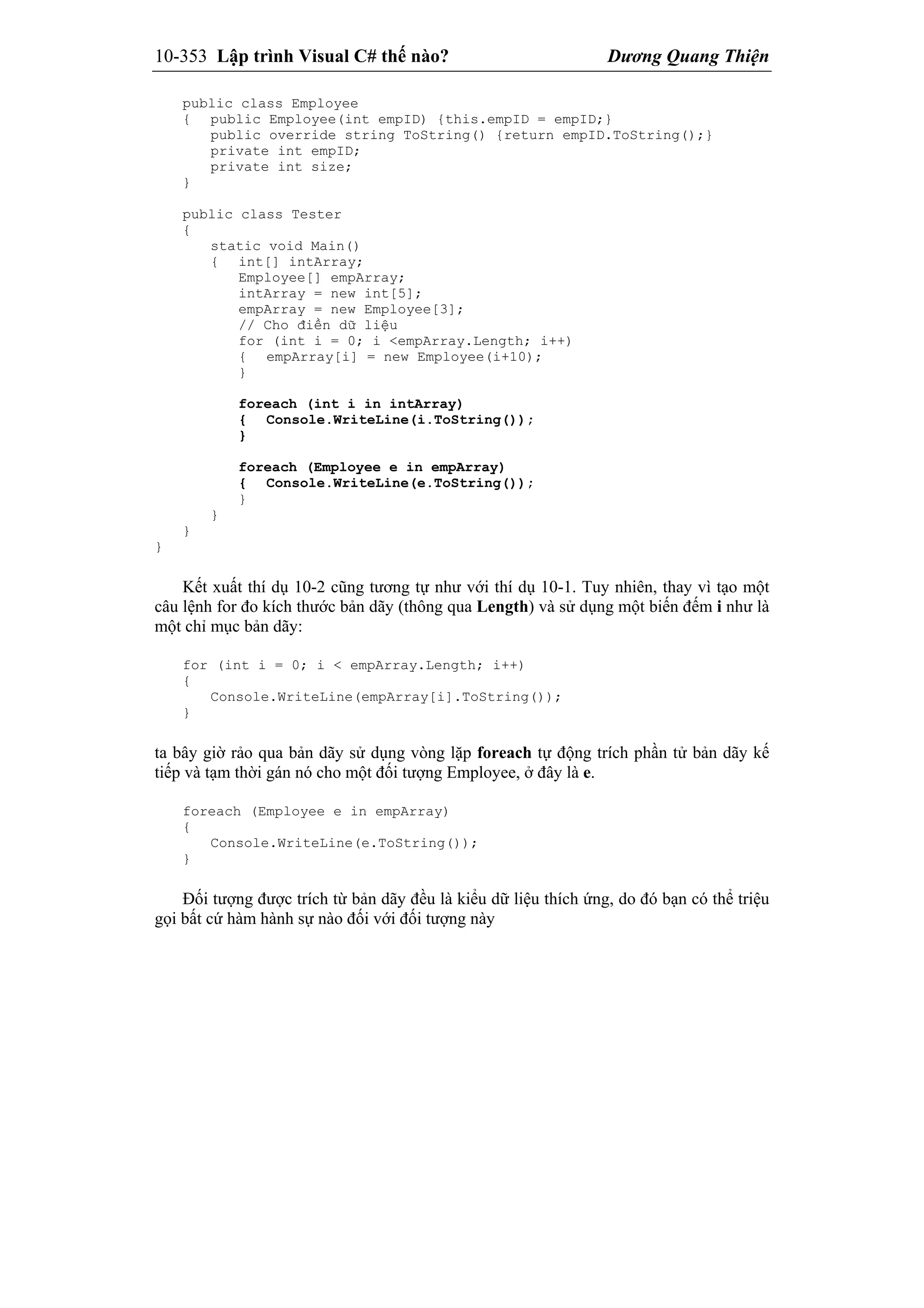 10-353 Lập trình Visual C# thế nào? Dương Quang Thiện
public class Employee
{ public Employee(int empID) {this.empID = empID;}
public override string ToString() {return empID.ToString();}
private int empID;
private int size;
}
public class Tester
{
static void Main()
{ int[] intArray;
Employee[] empArray;
intArray = new int[5];
empArray = new Employee[3];
// Cho điền dữ liệu
for (int i = 0; i <empArray.Length; i++)
{ empArray[i] = new Employee(i+10);
}
foreach (int i in intArray)
{ Console.WriteLine(i.ToString());
}
foreach (Employee e in empArray)
{ Console.WriteLine(e.ToString());
}
}
}
}
Kết xuất thí dụ 10-2 cũng tương tự như với thí dụ 10-1. Tuy nhiên, thay vì tạo một
câu lệnh for đo kích thước bản dãy (thông qua Length) và sử dụng một biến đếm i như là
một chỉ mục bản dãy:
for (int i = 0; i < empArray.Length; i++)
{
Console.WriteLine(empArray[i].ToString());
}
ta bây giờ rảo qua bản dãy sử dụng vòng lặp foreach tự động trích phần tử bản dãy kế
tiếp và tạm thời gán nó cho một đối tượng Employee, ở đây là e.
foreach (Employee e in empArray)
{
Console.WriteLine(e.ToString());
}
Đối tượng được trích từ bản dãy đều là kiểu dữ liệu thích ứng, do đó bạn có thể triệu
gọi bất cứ hàm hành sự nào đối với đối tượng này
 