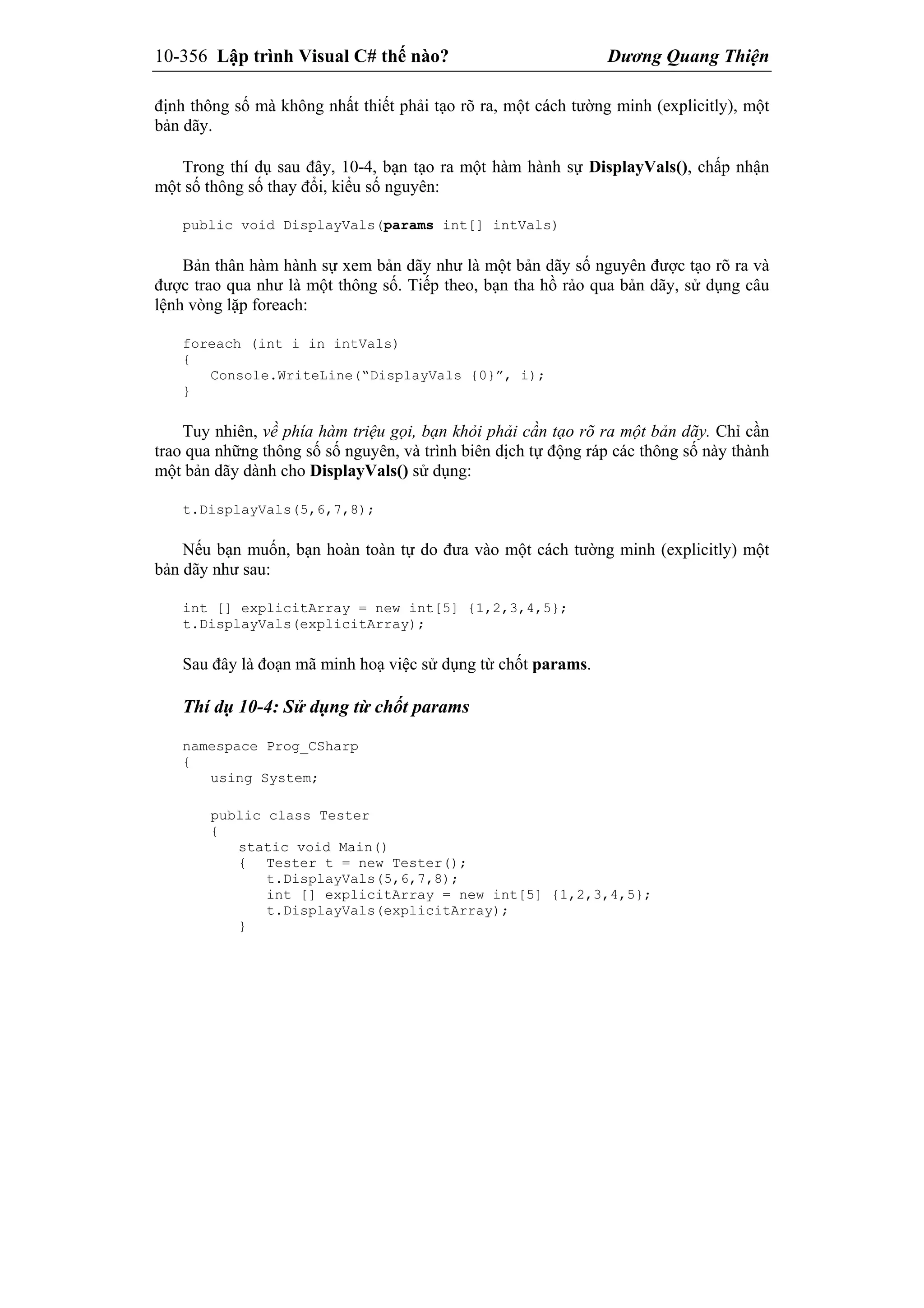 10-356 Lập trình Visual C# thế nào? Dương Quang Thiện
định thông số mà không nhất thiết phải tạo rõ ra, một cách tường minh (explicitly), một
bản dãy.
Trong thí dụ sau đây, 10-4, bạn tạo ra một hàm hành sự DisplayVals(), chấp nhận
một số thông số thay đổi, kiểu số nguyên:
public void DisplayVals(params int[] intVals)
Bản thân hàm hành sự xem bản dãy như là một bản dãy số nguyên được tạo rõ ra và
được trao qua như là một thông số. Tiếp theo, bạn tha hồ rảo qua bản dãy, sử dụng câu
lệnh vòng lặp foreach:
foreach (int i in intVals)
{
Console.WriteLine(“DisplayVals {0}”, i);
}
Tuy nhiên, về phía hàm triệu gọi, bạn khỏi phải cần tạo rõ ra một bản dãy. Chỉ cần
trao qua những thông số số nguyên, và trình biên dịch tự động ráp các thông số này thành
một bản dãy dành cho DisplayVals() sử dụng:
t.DisplayVals(5,6,7,8);
Nếu bạn muốn, bạn hoàn toàn tự do đưa vào một cách tường minh (explicitly) một
bản dãy như sau:
int [] explicitArray = new int[5] {1,2,3,4,5};
t.DisplayVals(explicitArray);
Sau đây là đoạn mã minh hoạ việc sử dụng từ chốt params.
Thí dụ 10-4: Sử dụng từ chốt params
namespace Prog_CSharp
{
using System;
public class Tester
{
static void Main()
{ Tester t = new Tester();
t.DisplayVals(5,6,7,8);
int [] explicitArray = new int[5] {1,2,3,4,5};
t.DisplayVals(explicitArray);
}
 