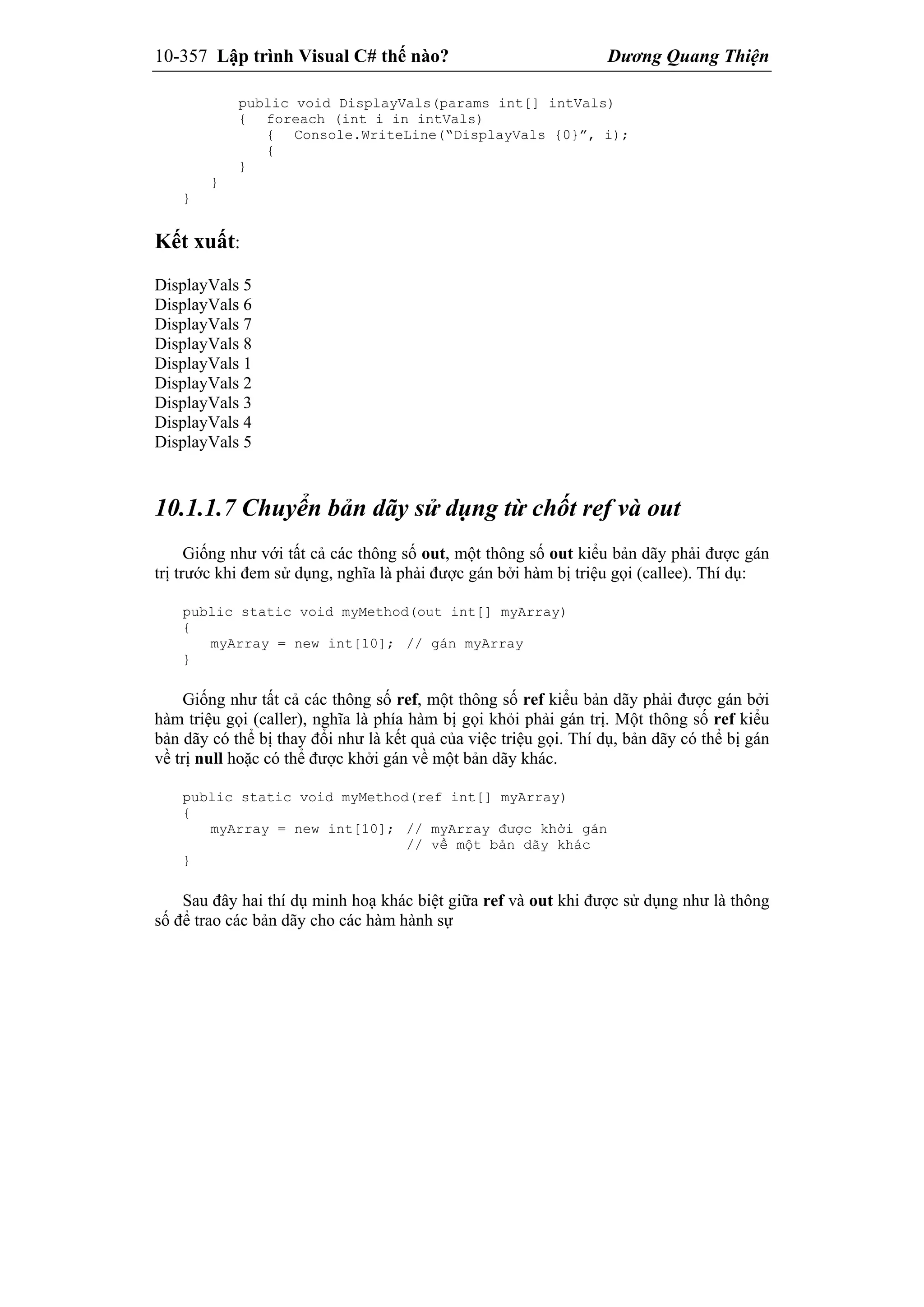 10-357 Lập trình Visual C# thế nào? Dương Quang Thiện
public void DisplayVals(params int[] intVals)
{ foreach (int i in intVals)
{ Console.WriteLine(“DisplayVals {0}”, i);
{
}
}
}
Kết xuất:
DisplayVals 5
DisplayVals 6
DisplayVals 7
DisplayVals 8
DisplayVals 1
DisplayVals 2
DisplayVals 3
DisplayVals 4
DisplayVals 5
10.1.1.7 Chuyển bản dãy sử dụng từ chốt ref và out
Giống như với tất cả các thông số out, một thông số out kiểu bản dãy phải được gán
trị trước khi đem sử dụng, nghĩa là phải được gán bởi hàm bị triệu gọi (callee). Thí dụ:
public static void myMethod(out int[] myArray)
{
myArray = new int[10]; // gán myArray
}
Giống như tất cả các thông số ref, một thông số ref kiểu bản dãy phải được gán bởi
hàm triệu gọi (caller), nghĩa là phía hàm bị gọi khỏi phải gán trị. Một thông số ref kiểu
bản dãy có thể bị thay đổi như là kết quả của việc triệu gọi. Thí dụ, bản dãy có thể bị gán
về trị null hoặc có thể được khởi gán về một bản dãy khác.
public static void myMethod(ref int[] myArray)
{
myArray = new int[10]; // myArray được khởi gán
// về một bản dãy khác
}
Sau đây hai thí dụ minh hoạ khác biệt giữa ref và out khi được sử dụng như là thông
số để trao các bản dãy cho các hàm hành sự
 