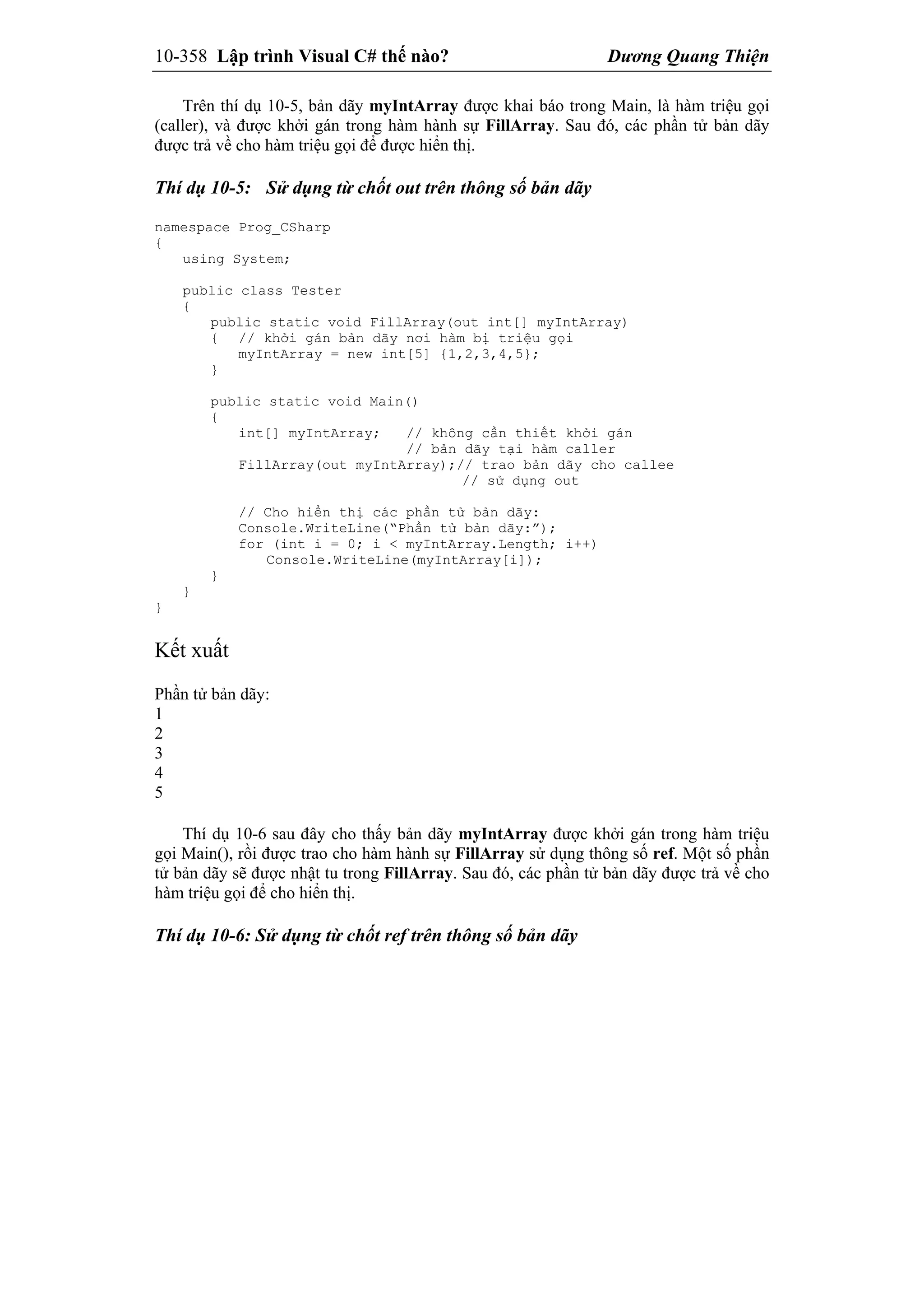 10-358 Lập trình Visual C# thế nào? Dương Quang Thiện
Trên thí dụ 10-5, bản dãy myIntArray được khai báo trong Main, là hàm triệu gọi
(caller), và được khởi gán trong hàm hành sự FillArray. Sau đó, các phần tử bản dãy
được trả về cho hàm triệu gọi để được hiển thị.
Thí dụ 10-5: Sử dụng từ chốt out trên thông số bản dãy
namespace Prog_CSharp
{
using System;
public class Tester
{
public static void FillArray(out int[] myIntArray)
{ // khởi gán bản dãy nơi hàm bị triệu gọi
myIntArray = new int[5] {1,2,3,4,5};
}
public static void Main()
{
int[] myIntArray; // không cần thiết khởi gán
// bản dãy tại hàm caller
FillArray(out myIntArray);// trao bản dãy cho callee
// sử dụng out
// Cho hiển thị các phần tử bản dãy:
Console.WriteLine(“Phần tử bản dãy:”);
for (int i = 0; i < myIntArray.Length; i++)
Console.WriteLine(myIntArray[i]);
}
}
}
Kết xuất
Phần tử bản dãy:
1
2
3
4
5
Thí dụ 10-6 sau đây cho thấy bản dãy myIntArray được khởi gán trong hàm triệu
gọi Main(), rồi được trao cho hàm hành sự FillArray sử dụng thông số ref. Một số phần
tử bản dãy sẽ được nhật tu trong FillArray. Sau đó, các phần tử bản dãy được trả về cho
hàm triệu gọi để cho hiển thị.
Thí dụ 10-6: Sử dụng từ chốt ref trên thông số bản dãy
 