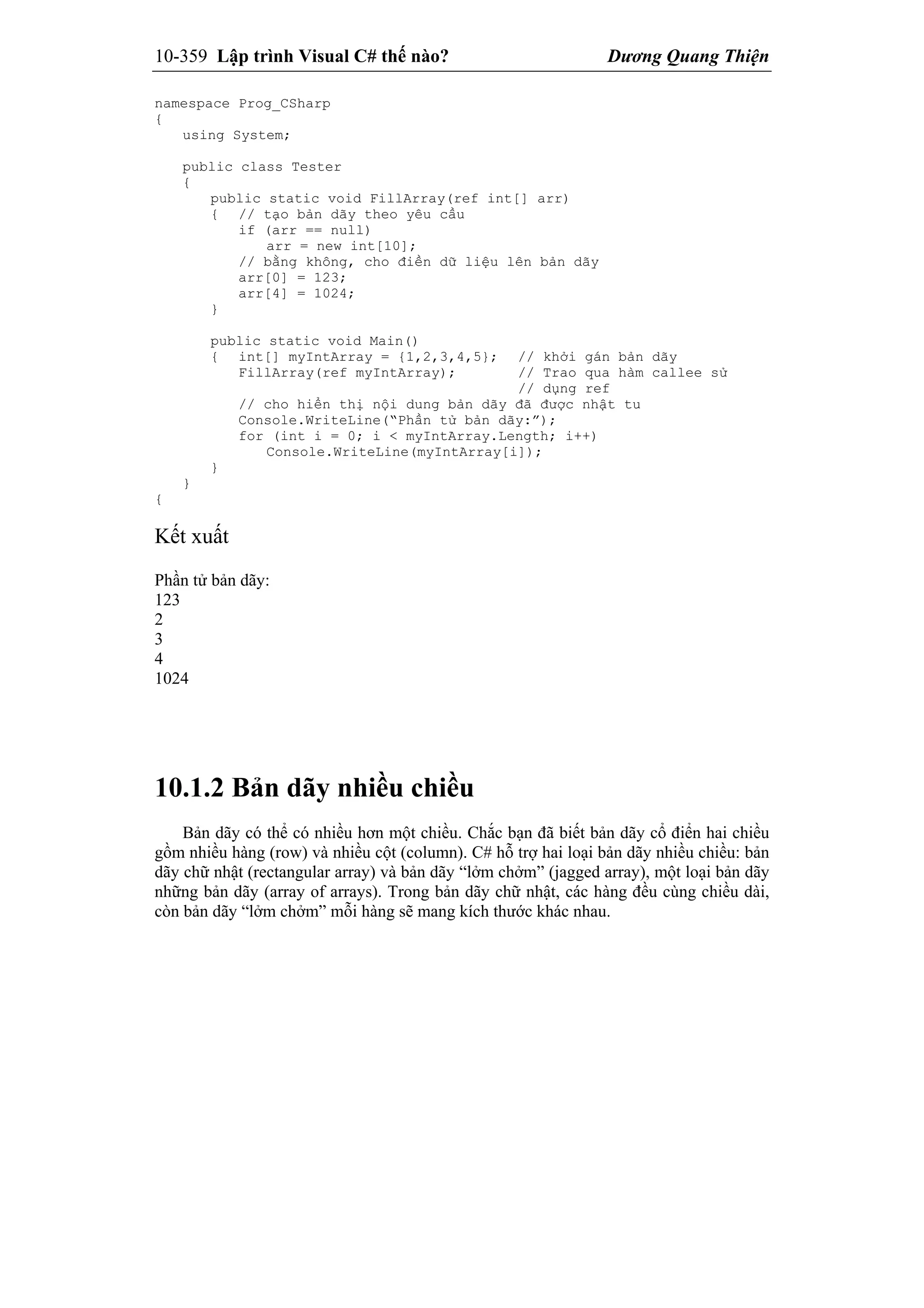 10-359 Lập trình Visual C# thế nào? Dương Quang Thiện
namespace Prog_CSharp
{
using System;
public class Tester
{
public static void FillArray(ref int[] arr)
{ // tạo bản dãy theo yêu cầu
if (arr == null)
arr = new int[10];
// bằng không, cho điền dữ liệu lên bản dãy
arr[0] = 123;
arr[4] = 1024;
}
public static void Main()
{ int[] myIntArray = {1,2,3,4,5}; // khởi gán bản dãy
FillArray(ref myIntArray); // Trao qua hàm callee sử
// dụng ref
// cho hiển thị nội dung bản dãy đã được nhật tu
Console.WriteLine(“Phần tử bản dãy:”);
for (int i = 0; i < myIntArray.Length; i++)
Console.WriteLine(myIntArray[i]);
}
}
{
Kết xuất
Phần tử bản dãy:
123
2
3
4
1024
10.1.2 Bản dãy nhiều chiều
Bản dãy có thể có nhiều hơn một chiều. Chắc bạn đã biết bản dãy cổ điển hai chiều
gồm nhiều hàng (row) và nhiều cột (column). C# hỗ trợ hai loại bản dãy nhiều chiều: bản
dãy chữ nhật (rectangular array) và bản dãy “lởm chởm” (jagged array), một loại bản dãy
những bản dãy (array of arrays). Trong bản dãy chữ nhật, các hàng đều cùng chiều dài,
còn bản dãy “lởm chởm” mỗi hàng sẽ mang kích thước khác nhau.
 