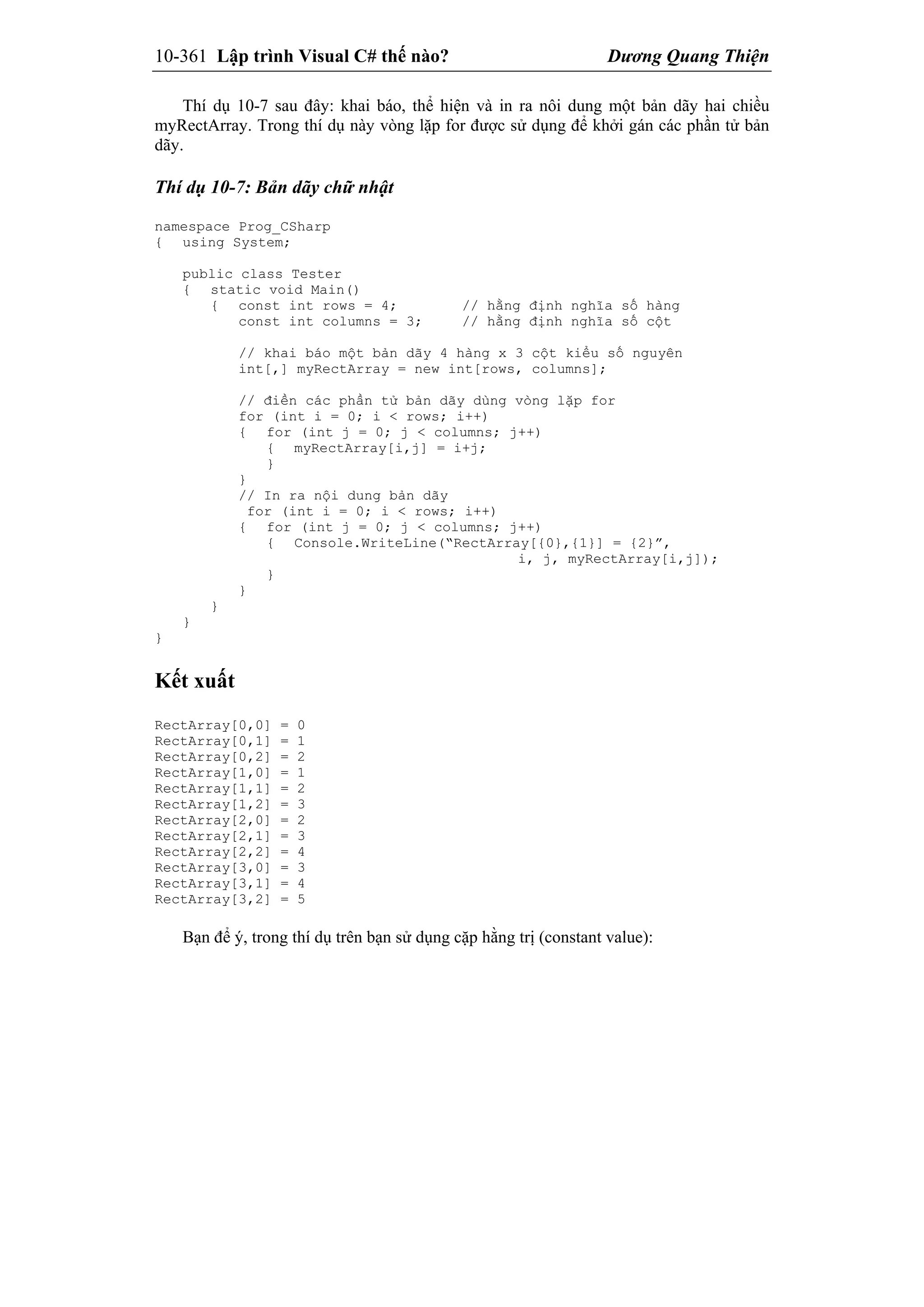 10-361 Lập trình Visual C# thế nào? Dương Quang Thiện
Thí dụ 10-7 sau đây: khai báo, thể hiện và in ra nôi dung một bản dãy hai chiều
myRectArray. Trong thí dụ này vòng lặp for được sử dụng để khởi gán các phần tử bản
dãy.
Thí dụ 10-7: Bản dãy chữ nhật
namespace Prog_CSharp
{ using System;
public class Tester
{ static void Main()
{ const int rows = 4; // hằng định nghĩa số hàng
const int columns = 3; // hằng định nghĩa số cột
// khai báo một bản dãy 4 hàng x 3 cột kiểu số nguyên
int[,] myRectArray = new int[rows, columns];
// điền các phần tử bản dãy dùng vòng lặp for
for (int i = 0; i < rows; i++)
{ for (int j = 0; j < columns; j++)
{ myRectArray[i,j] = i+j;
}
}
// In ra nội dung bản dãy
for (int i = 0; i < rows; i++)
{ for (int j = 0; j < columns; j++)
{ Console.WriteLine(“RectArray[{0},{1}] = {2}”,
i, j, myRectArray[i,j]);
}
}
}
}
}
Kết xuất
RectArray[0,0] = 0
RectArray[0,1] = 1
RectArray[0,2] = 2
RectArray[1,0] = 1
RectArray[1,1] = 2
RectArray[1,2] = 3
RectArray[2,0] = 2
RectArray[2,1] = 3
RectArray[2,2] = 4
RectArray[3,0] = 3
RectArray[3,1] = 4
RectArray[3,2] = 5
Bạn để ý, trong thí dụ trên bạn sử dụng cặp hằng trị (constant value):
 
