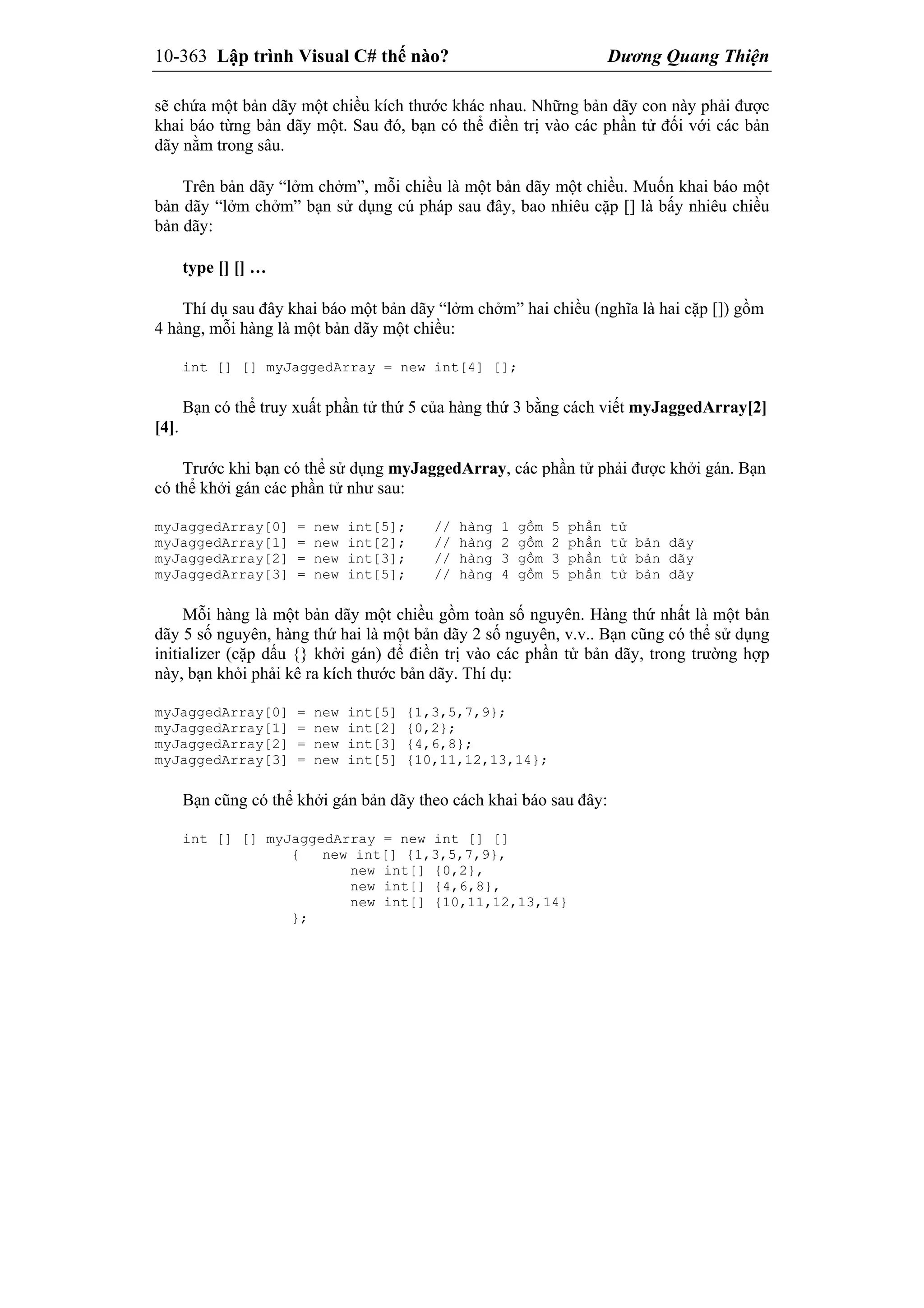 10-363 Lập trình Visual C# thế nào? Dương Quang Thiện
sẽ chứa một bản dãy một chiều kích thước khác nhau. Những bản dãy con này phải được
khai báo từng bản dãy một. Sau đó, bạn có thể điền trị vào các phần tử đối với các bản
dãy nằm trong sâu.
Trên bản dãy “lởm chởm”, mỗi chiều là một bản dãy một chiều. Muốn khai báo một
bản dãy “lởm chởm” bạn sử dụng cú pháp sau đây, bao nhiêu cặp [] là bấy nhiêu chiều
bản dãy:
type [] [] …
Thí dụ sau đây khai báo một bản dãy “lởm chởm” hai chiều (nghĩa là hai cặp []) gồm
4 hàng, mỗi hàng là một bản dãy một chiều:
int [] [] myJaggedArray = new int[4] [];
Bạn có thể truy xuất phần tử thứ 5 của hàng thứ 3 bằng cách viết myJaggedArray[2]
[4].
Trước khi bạn có thể sử dụng myJaggedArray, các phần tử phải được khởi gán. Bạn
có thể khởi gán các phần tử như sau:
myJaggedArray[0] = new int[5]; // hàng 1 gồm 5 phần tử
myJaggedArray[1] = new int[2]; // hàng 2 gồm 2 phần tử bản dãy
myJaggedArray[2] = new int[3]; // hàng 3 gồm 3 phần tử bản dãy
myJaggedArray[3] = new int[5]; // hàng 4 gồm 5 phần tử bản dãy
Mỗi hàng là một bản dãy một chiều gồm toàn số nguyên. Hàng thứ nhất là một bản
dãy 5 số nguyên, hàng thứ hai là một bản dãy 2 số nguyên, v.v.. Bạn cũng có thể sử dụng
initializer (cặp dấu {} khởi gán) để điền trị vào các phần tử bản dãy, trong trường hợp
này, bạn khỏi phải kê ra kích thước bản dãy. Thí dụ:
myJaggedArray[0] = new int[5] {1,3,5,7,9};
myJaggedArray[1] = new int[2] {0,2};
myJaggedArray[2] = new int[3] {4,6,8};
myJaggedArray[3] = new int[5] {10,11,12,13,14};
Bạn cũng có thể khởi gán bản dãy theo cách khai báo sau đây:
int [] [] myJaggedArray = new int [] []
{ new int[] {1,3,5,7,9},
new int[] {0,2},
new int[] {4,6,8},
new int[] {10,11,12,13,14}
};
 
