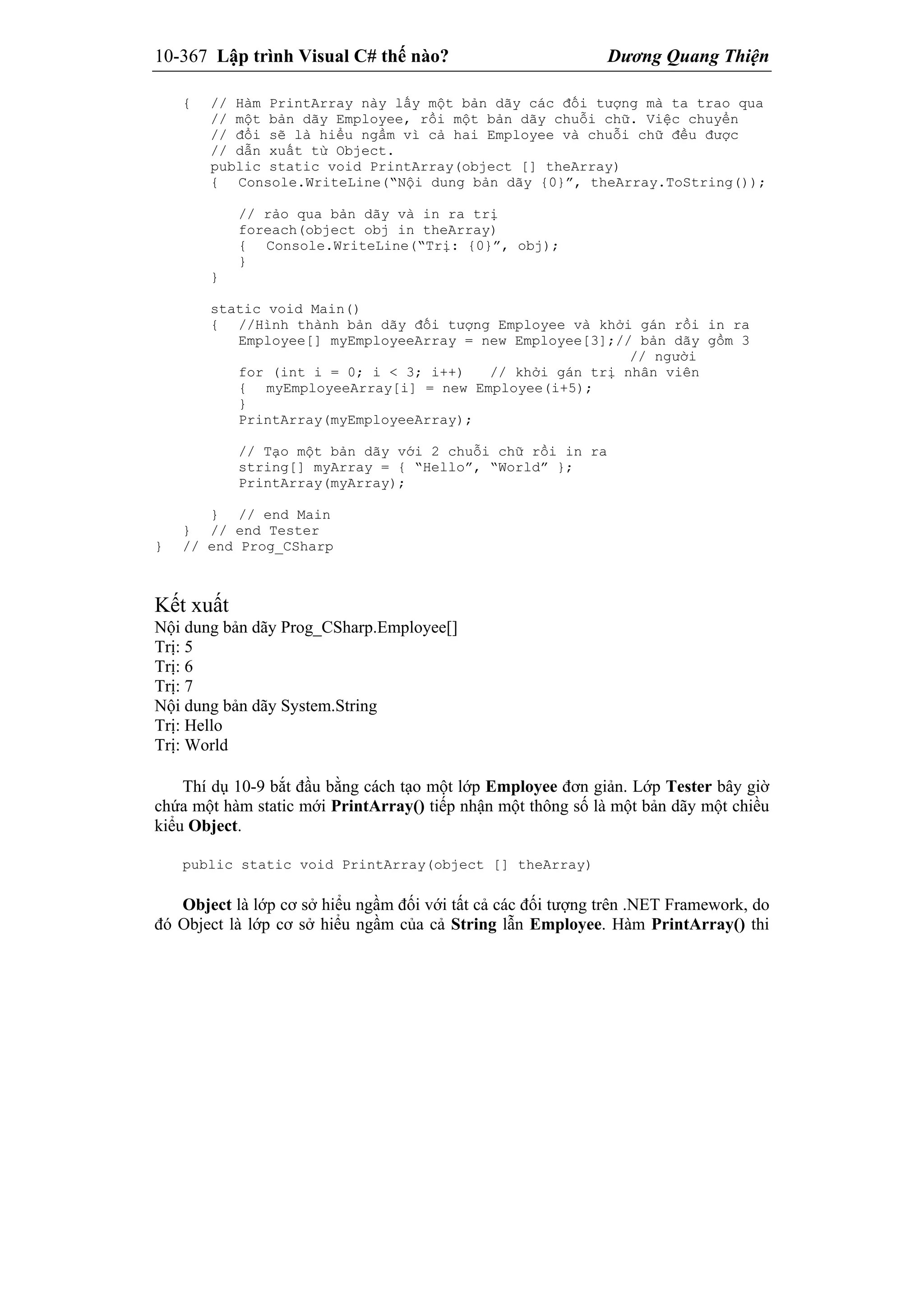 10-367 Lập trình Visual C# thế nào? Dương Quang Thiện
{ // Hàm PrintArray này lấy một bản dãy các đối tượng mà ta trao qua
// một bản dãy Employee, rồi một bản dãy chuỗi chữ. Việc chuyển
// đổi sẽ là hiểu ngầm vì cả hai Employee và chuỗi chữ đều được
// dẫn xuất từ Object.
public static void PrintArray(object [] theArray)
{ Console.WriteLine(“Nội dung bản dãy {0}”, theArray.ToString());
// rảo qua bản dãy và in ra trị
foreach(object obj in theArray)
{ Console.WriteLine(“Trị: {0}”, obj);
}
}
static void Main()
{ //Hình thành bản dãy đối tượng Employee và khởi gán rồi in ra
Employee[] myEmployeeArray = new Employee[3];// bản dãy gồm 3
// người
for (int i = 0; i < 3; i++) // khởi gán trị nhân viên
{ myEmployeeArray[i] = new Employee(i+5);
}
PrintArray(myEmployeeArray);
// Tạo một bản dãy với 2 chuỗi chữ rồi in ra
string[] myArray = { “Hello”, “World” };
PrintArray(myArray);
} // end Main
} // end Tester
} // end Prog_CSharp
Kết xuất
Nội dung bản dãy Prog_CSharp.Employee[]
Trị: 5
Trị: 6
Trị: 7
Nội dung bản dãy System.String
Trị: Hello
Trị: World
Thí dụ 10-9 bắt đầu bằng cách tạo một lớp Employee đơn giản. Lớp Tester bây giờ
chứa một hàm static mới PrintArray() tiếp nhận một thông số là một bản dãy một chiều
kiểu Object.
public static void PrintArray(object [] theArray)
Object là lớp cơ sở hiểu ngầm đối với tất cả các đối tượng trên .NET Framework, do
đó Object là lớp cơ sở hiểu ngầm của cả String lẫn Employee. Hàm PrintArray() thi
 