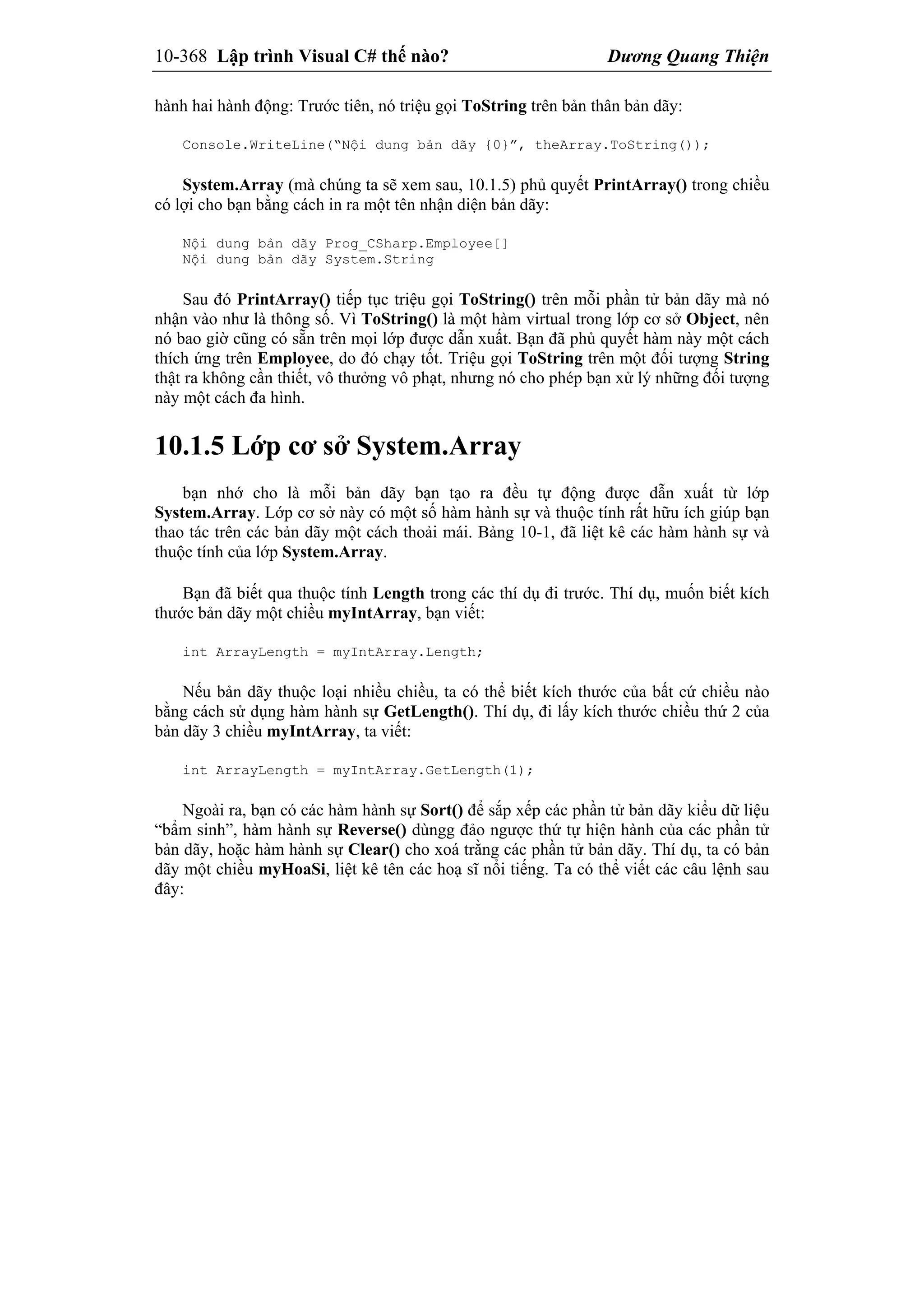 10-368 Lập trình Visual C# thế nào? Dương Quang Thiện
hành hai hành động: Trước tiên, nó triệu gọi ToString trên bản thân bản dãy:
Console.WriteLine(“Nội dung bản dãy {0}”, theArray.ToString());
System.Array (mà chúng ta sẽ xem sau, 10.1.5) phủ quyết PrintArray() trong chiều
có lợi cho bạn bằng cách in ra một tên nhận diện bản dãy:
Nội dung bản dãy Prog_CSharp.Employee[]
Nội dung bản dãy System.String
Sau đó PrintArray() tiếp tục triệu gọi ToString() trên mỗi phần tử bản dãy mà nó
nhận vào như là thông số. Vì ToString() là một hàm virtual trong lớp cơ sở Object, nên
nó bao giờ cũng có sẵn trên mọi lớp được dẫn xuất. Bạn đã phủ quyết hàm này một cách
thích ứng trên Employee, do đó chạy tốt. Triệu gọi ToString trên một đối tượng String
thật ra không cần thiết, vô thưởng vô phạt, nhưng nó cho phép bạn xử lý những đối tượng
này một cách đa hình.
10.1.5 Lớp cơ sở System.Array
bạn nhớ cho là mỗi bản dãy bạn tạo ra đều tự động được dẫn xuất từ lớp
System.Array. Lớp cơ sở này có một số hàm hành sự và thuộc tính rất hữu ích giúp bạn
thao tác trên các bản dãy một cách thoải mái. Bảng 10-1, đã liệt kê các hàm hành sự và
thuộc tính của lớp System.Array.
Bạn đã biết qua thuộc tính Length trong các thí dụ đi trước. Thí dụ, muốn biết kích
thước bản dãy một chiều myIntArray, bạn viết:
int ArrayLength = myIntArray.Length;
Nếu bản dãy thuộc loại nhiều chiều, ta có thể biết kích thước của bất cứ chiều nào
bằng cách sử dụng hàm hành sự GetLength(). Thí dụ, đi lấy kích thước chiều thứ 2 của
bản dãy 3 chiều myIntArray, ta viết:
int ArrayLength = myIntArray.GetLength(1);
Ngoài ra, bạn có các hàm hành sự Sort() để sắp xếp các phần tử bản dãy kiểu dữ liệu
“bẩm sinh”, hàm hành sự Reverse() dùngg đảo ngược thứ tự hiện hành của các phần tử
bản dãy, hoặc hàm hành sự Clear() cho xoá trằng các phần tử bản dãy. Thí dụ, ta có bản
dãy một chiều myHoaSi, liệt kê tên các hoạ sĩ nổi tiếng. Ta có thể viết các câu lệnh sau
đây:
 