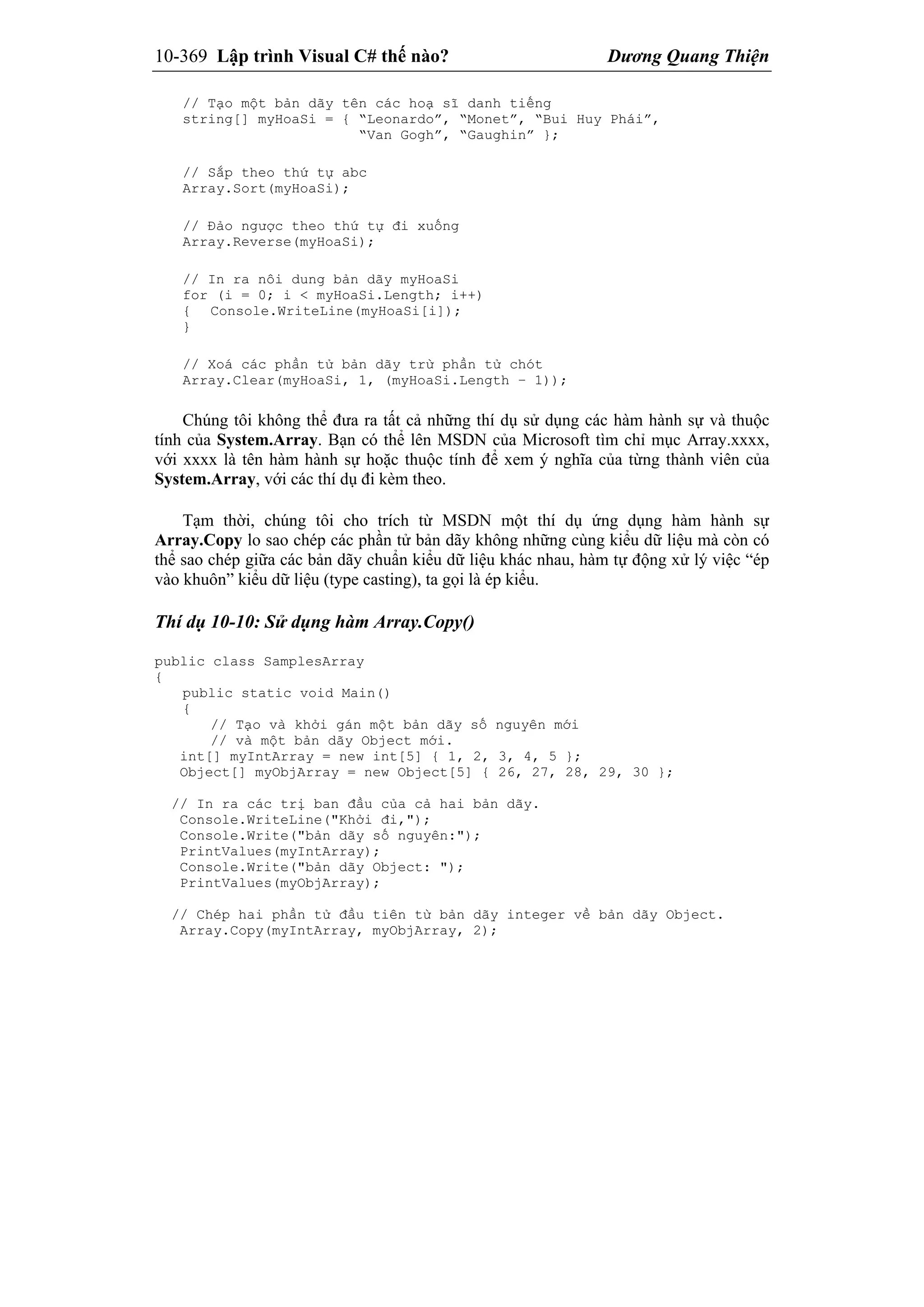 10-369 Lập trình Visual C# thế nào? Dương Quang Thiện
// Tạo một bản dãy tên các hoạ sĩ danh tiếng
string[] myHoaSi = { “Leonardo”, “Monet”, “Bui Huy Phái”,
“Van Gogh”, “Gaughin” };
// Sắp theo thứ tự abc
Array.Sort(myHoaSi);
// Đảo ngược theo thứ tự đi xuống
Array.Reverse(myHoaSi);
// In ra nôi dung bản dãy myHoaSi
for (i = 0; i < myHoaSi.Length; i++)
{ Console.WriteLine(myHoaSi[i]);
}
// Xoá các phần tử bản dãy trừ phần tử chót
Array.Clear(myHoaSi, 1, (myHoaSi.Length – 1));
Chúng tôi không thể đưa ra tất cả những thí dụ sử dụng các hàm hành sự và thuộc
tính của System.Array. Bạn có thể lên MSDN của Microsoft tìm chỉ mục Array.xxxx,
với xxxx là tên hàm hành sự hoặc thuộc tính để xem ý nghĩa của từng thành viên của
System.Array, với các thí dụ đi kèm theo.
Tạm thời, chúng tôi cho trích từ MSDN một thí dụ ứng dụng hàm hành sự
Array.Copy lo sao chép các phần tử bản dãy không những cùng kiểu dữ liệu mà còn có
thể sao chép giữa các bản dãy chuẩn kiểu dữ liệu khác nhau, hàm tự động xử lý việc “ép
vào khuôn” kiểu dữ liệu (type casting), ta gọi là ép kiểu.
Thí dụ 10-10: Sử dụng hàm Array.Copy()
public class SamplesArray
{
public static void Main()
{
// Tạo và khởi gán một bản dãy số nguyên mới
// và một bản dãy Object mới.
int[] myIntArray = new int[5] { 1, 2, 3, 4, 5 };
Object[] myObjArray = new Object[5] { 26, 27, 28, 29, 30 };
// In ra các trị ban đầu của cả hai bản dãy.
Console.WriteLine("Khởi đi,");
Console.Write("bản dãy số nguyên:");
PrintValues(myIntArray);
Console.Write("bản dãy Object: ");
PrintValues(myObjArray);
// Chép hai phần tử đầu tiên từ bản dãy integer về bản dãy Object.
Array.Copy(myIntArray, myObjArray, 2);
 