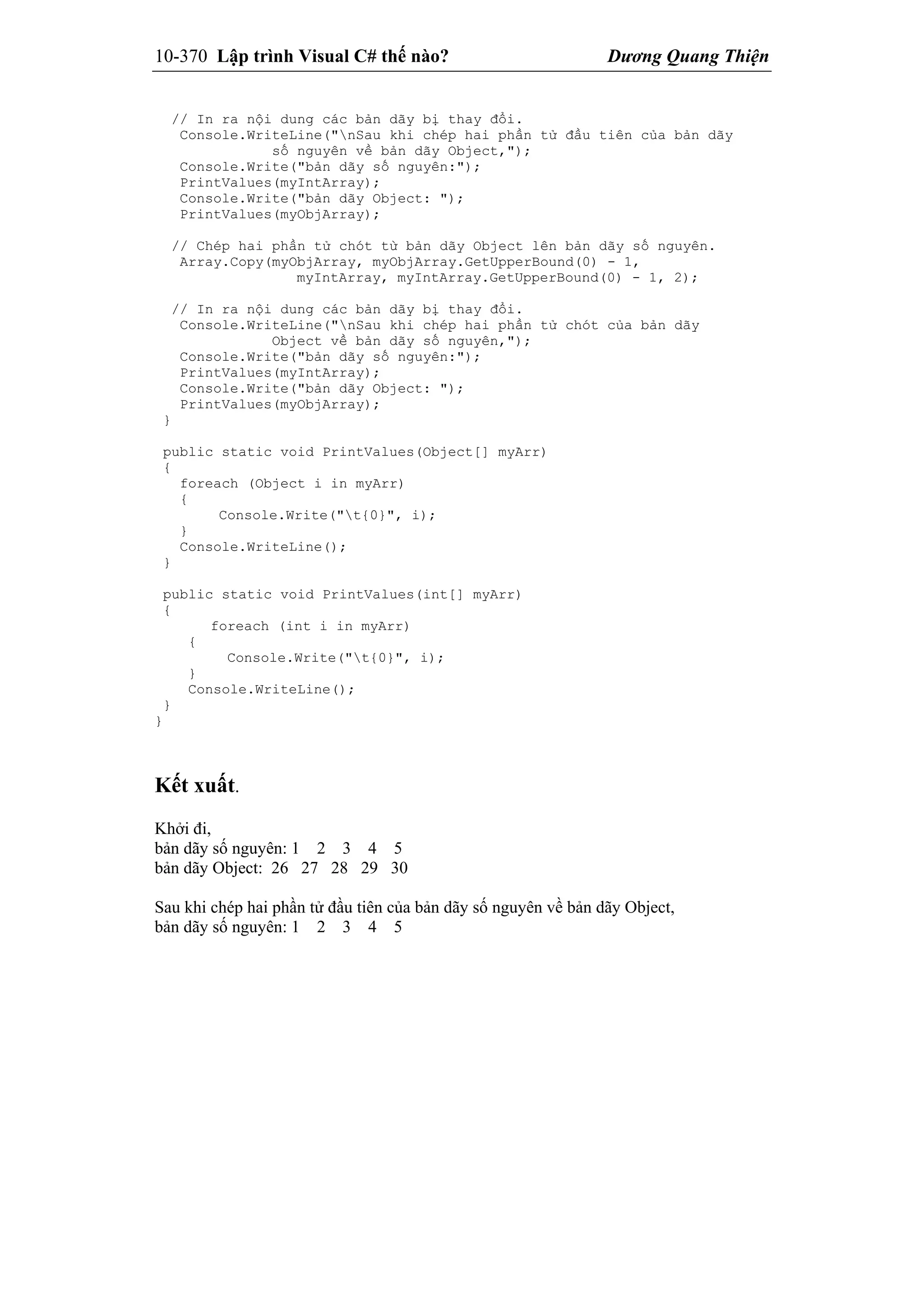 10-370 Lập trình Visual C# thế nào? Dương Quang Thiện
// In ra nội dung các bản dãy bị thay đổi.
Console.WriteLine("nSau khi chép hai phần tử đầu tiên của bản dãy
số nguyên về bản dãy Object,");
Console.Write("bản dãy số nguyên:");
PrintValues(myIntArray);
Console.Write("bản dãy Object: ");
PrintValues(myObjArray);
// Chép hai phần tử chót từ bản dãy Object lên bản dãy số nguyên.
Array.Copy(myObjArray, myObjArray.GetUpperBound(0) - 1,
myIntArray, myIntArray.GetUpperBound(0) - 1, 2);
// In ra nội dung các bản dãy bị thay đổi.
Console.WriteLine("nSau khi chép hai phần tử chót của bản dãy
Object về bản dãy số nguyên,");
Console.Write("bản dãy số nguyên:");
PrintValues(myIntArray);
Console.Write("bản dãy Object: ");
PrintValues(myObjArray);
}
public static void PrintValues(Object[] myArr)
{
foreach (Object i in myArr)
{
Console.Write("t{0}", i);
}
Console.WriteLine();
}
public static void PrintValues(int[] myArr)
{
foreach (int i in myArr)
{
Console.Write("t{0}", i);
}
Console.WriteLine();
}
}
Kết xuất.
Khởi đi,
bản dãy số nguyên: 1 2 3 4 5
bản dãy Object: 26 27 28 29 30
Sau khi chép hai phần tử đầu tiên của bản dãy số nguyên về bản dãy Object,
bản dãy số nguyên: 1 2 3 4 5
 