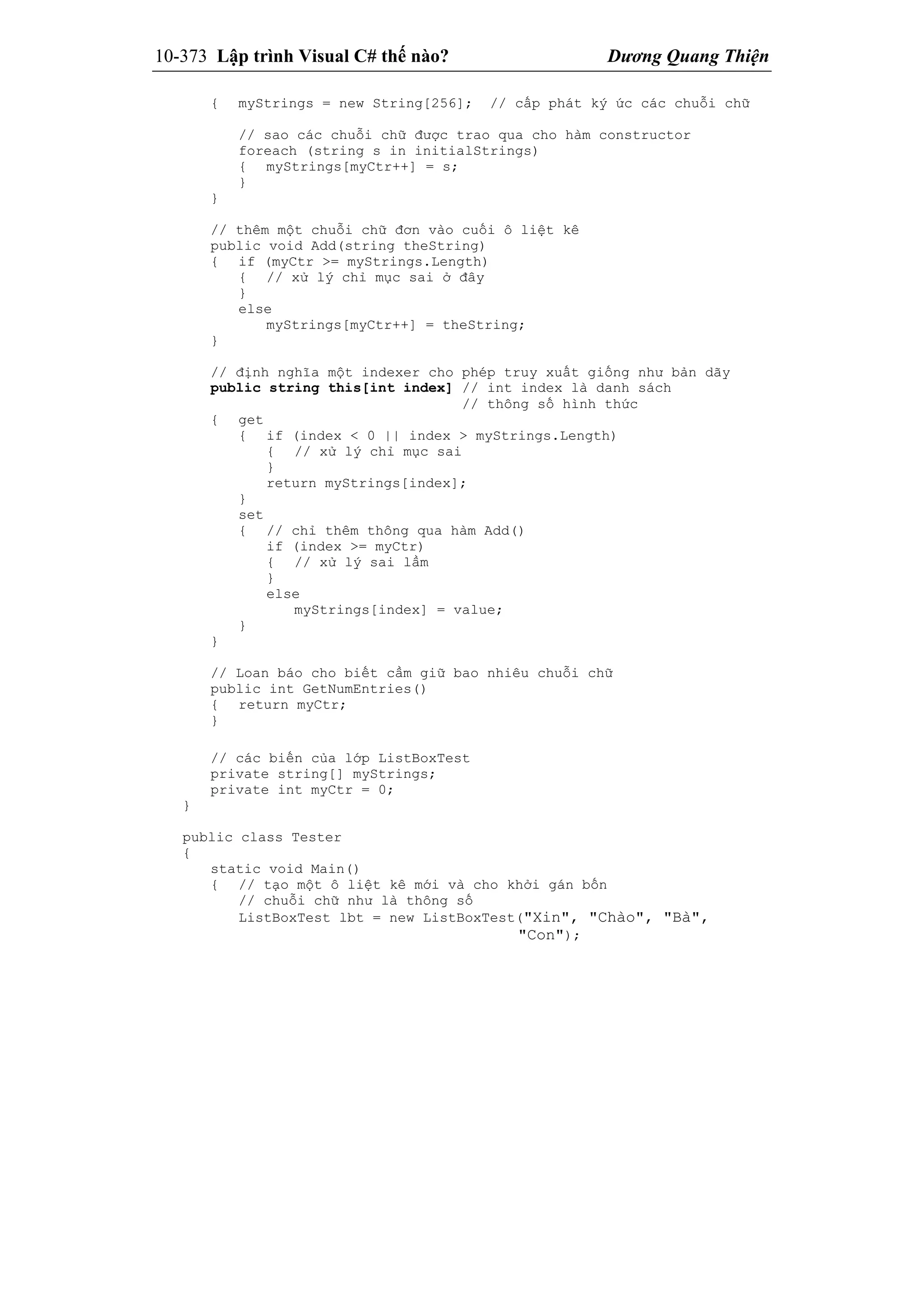 10-373 Lập trình Visual C# thế nào? Dương Quang Thiện
{ myStrings = new String[256]; // cấp phát ký ức các chuỗi chữ
// sao các chuỗi chữ được trao qua cho hàm constructor
foreach (string s in initialStrings)
{ myStrings[myCtr++] = s;
}
}
// thêm một chuỗi chữ đơn vào cuối ô liệt kê
public void Add(string theString)
{ if (myCtr >= myStrings.Length)
{ // xử lý chỉ mục sai ở đây
}
else
myStrings[myCtr++] = theString;
}
// định nghĩa một indexer cho phép truy xuất giống như bản dãy
public string this[int index] // int index là danh sách
// thông số hình thức
{ get
{ if (index < 0 || index > myStrings.Length)
{ // xử lý chỉ mục sai
}
return myStrings[index];
}
set
{ // chỉ thêm thông qua hàm Add()
if (index >= myCtr)
{ // xử lý sai lầm
}
else
myStrings[index] = value;
}
}
// Loan báo cho biết cầm giữ bao nhiêu chuỗi chữ
public int GetNumEntries()
{ return myCtr;
}
// các biến của lớp ListBoxTest
private string[] myStrings;
private int myCtr = 0;
}
public class Tester
{
static void Main()
{ // tạo một ô liệt kê mới và cho khởi gán bốn
// chuỗi chữ như là thông số
ListBoxTest lbt = new ListBoxTest("Xin", "Chào", "Bà",
"Con");
 