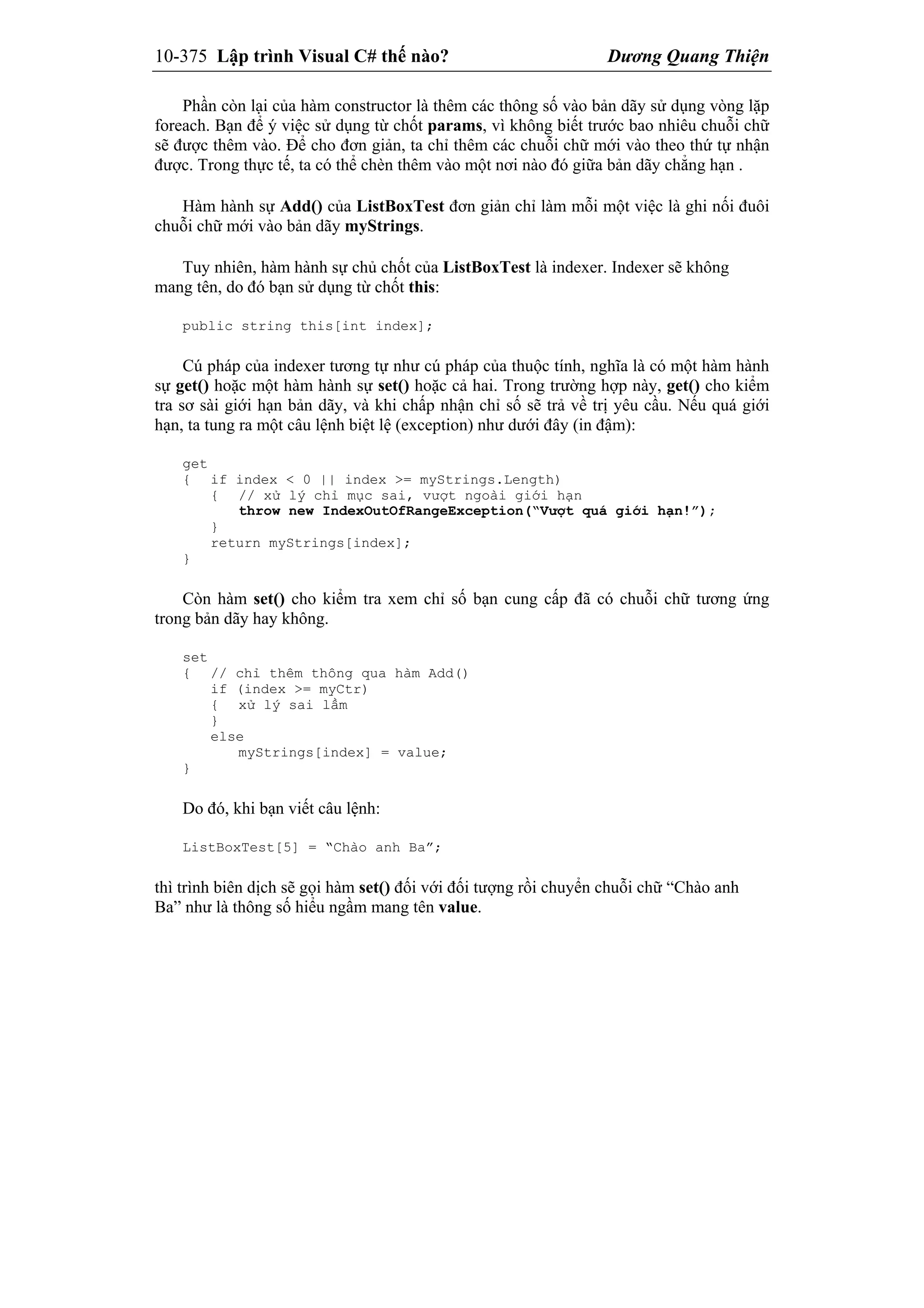10-375 Lập trình Visual C# thế nào? Dương Quang Thiện
Phần còn lại của hàm constructor là thêm các thông số vào bản dãy sử dụng vòng lặp
foreach. Bạn để ý việc sử dụng từ chốt params, vì không biết trước bao nhiêu chuỗi chữ
sẽ được thêm vào. Để cho đơn giản, ta chỉ thêm các chuỗi chữ mới vào theo thứ tự nhận
được. Trong thực tế, ta có thể chèn thêm vào một nơi nào đó giữa bản dãy chẳng hạn .
Hàm hành sự Add() của ListBoxTest đơn giản chỉ làm mỗi một việc là ghi nối đuôi
chuỗi chữ mới vào bản dãy myStrings.
Tuy nhiên, hàm hành sự chủ chốt của ListBoxTest là indexer. Indexer sẽ không
mang tên, do đó bạn sử dụng từ chốt this:
public string this[int index];
Cú pháp của indexer tương tự như cú pháp của thuộc tính, nghĩa là có một hàm hành
sự get() hoặc một hàm hành sự set() hoặc cả hai. Trong trường hợp này, get() cho kiểm
tra sơ sài giới hạn bản dãy, và khi chấp nhận chỉ số sẽ trả về trị yêu cầu. Nếu quá giới
hạn, ta tung ra một câu lệnh biệt lệ (exception) như dưới đây (in đậm):
get
{ if index < 0 || index >= myStrings.Length)
{ // xử lý chỉ mục sai, vượt ngoài giới hạn
throw new IndexOutOfRangeException(“Vượt quá giới hạn!”);
}
return myStrings[index];
}
Còn hàm set() cho kiểm tra xem chỉ số bạn cung cấp đã có chuỗi chữ tương ứng
trong bản dãy hay không.
set
{ // chỉ thêm thông qua hàm Add()
if (index >= myCtr)
{ xử lý sai lầm
}
else
myStrings[index] = value;
}
Do đó, khi bạn viết câu lệnh:
ListBoxTest[5] = “Chào anh Ba”;
thì trình biên dịch sẽ gọi hàm set() đối với đối tượng rồi chuyển chuỗi chữ “Chào anh
Ba” như là thông số hiểu ngầm mang tên value.
 
