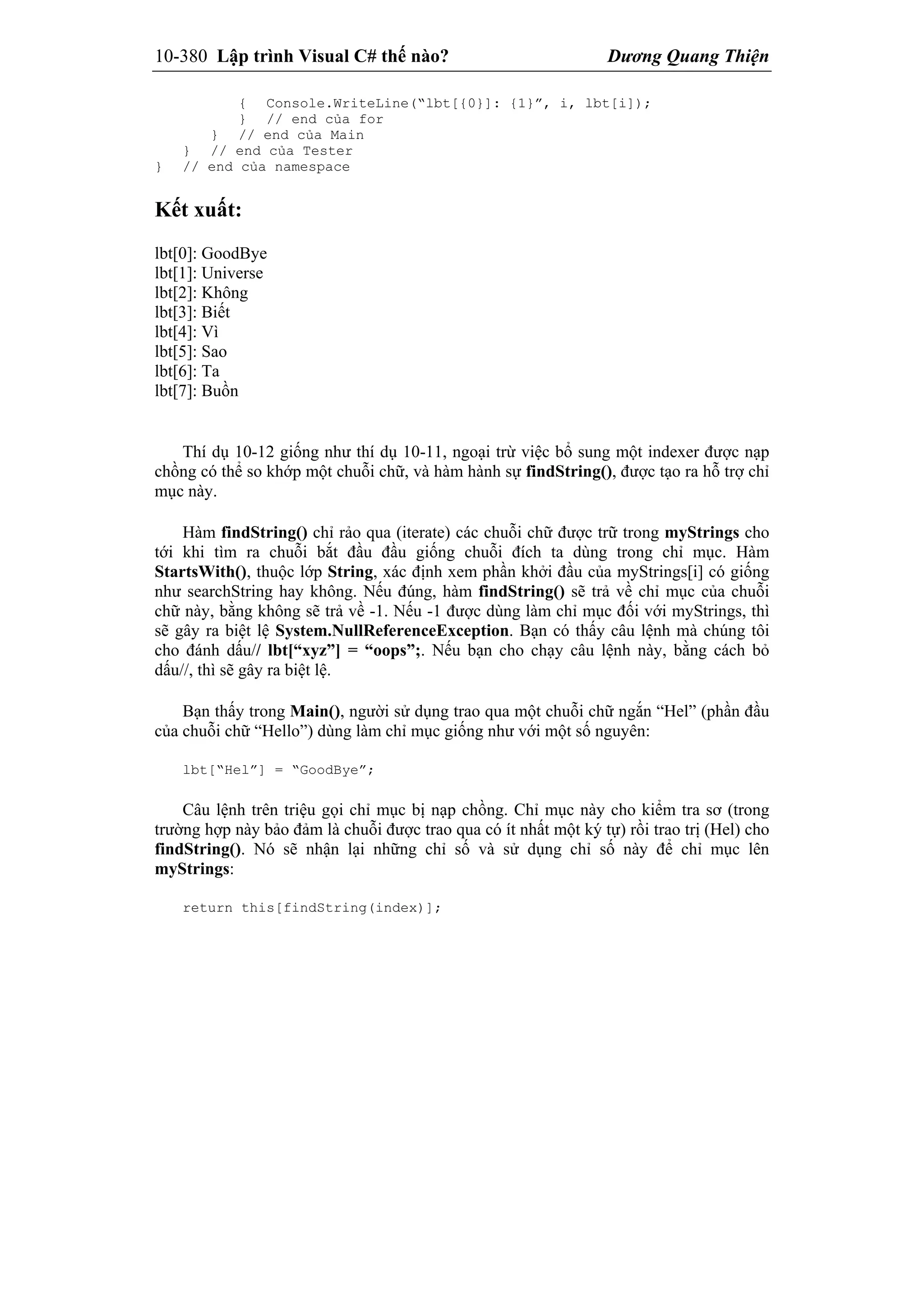 10-380 Lập trình Visual C# thế nào? Dương Quang Thiện
{ Console.WriteLine(“lbt[{0}]: {1}”, i, lbt[i]);
} // end của for
} // end của Main
} // end của Tester
} // end của namespace
Kết xuất:
lbt[0]: GoodBye
lbt[1]: Universe
lbt[2]: Không
lbt[3]: Biết
lbt[4]: Vì
lbt[5]: Sao
lbt[6]: Ta
lbt[7]: Buồn
Thí dụ 10-12 giống như thí dụ 10-11, ngoại trừ việc bổ sung một indexer được nạp
chồng có thể so khớp một chuỗi chữ, và hàm hành sự findString(), được tạo ra hỗ trợ chỉ
mục này.
Hàm findString() chỉ rảo qua (iterate) các chuỗi chữ được trữ trong myStrings cho
tới khi tìm ra chuỗi bắt đầu đầu giống chuỗi đích ta dùng trong chỉ mục. Hàm
StartsWith(), thuộc lớp String, xác định xem phần khởi đầu của myStrings[i] có giống
như searchString hay không. Nếu đúng, hàm findString() sẽ trả về chỉ mục của chuỗi
chữ này, bằng không sẽ trả về -1. Nếu -1 được dùng làm chỉ mục đối với myStrings, thì
sẽ gây ra biệt lệ System.NullReferenceException. Bạn có thấy câu lệnh mà chúng tôi
cho đánh dấu// lbt[“xyz”] = “oops”;. Nếu bạn cho chạy câu lệnh này, bằng cách bỏ
dấu//, thì sẽ gây ra biệt lệ.
Bạn thấy trong Main(), người sử dụng trao qua một chuỗi chữ ngắn “Hel” (phần đầu
của chuỗi chữ “Hello”) dùng làm chỉ mục giống như với một số nguyên:
lbt[“Hel”] = “GoodBye”;
Câu lệnh trên triệu gọi chỉ mục bị nạp chồng. Chỉ mục này cho kiểm tra sơ (trong
trường hợp này bảo đảm là chuỗi được trao qua có ít nhất một ký tự) rồi trao trị (Hel) cho
findString(). Nó sẽ nhận lại những chỉ số và sử dụng chỉ số này để chỉ mục lên
myStrings:
return this[findString(index)];
 
