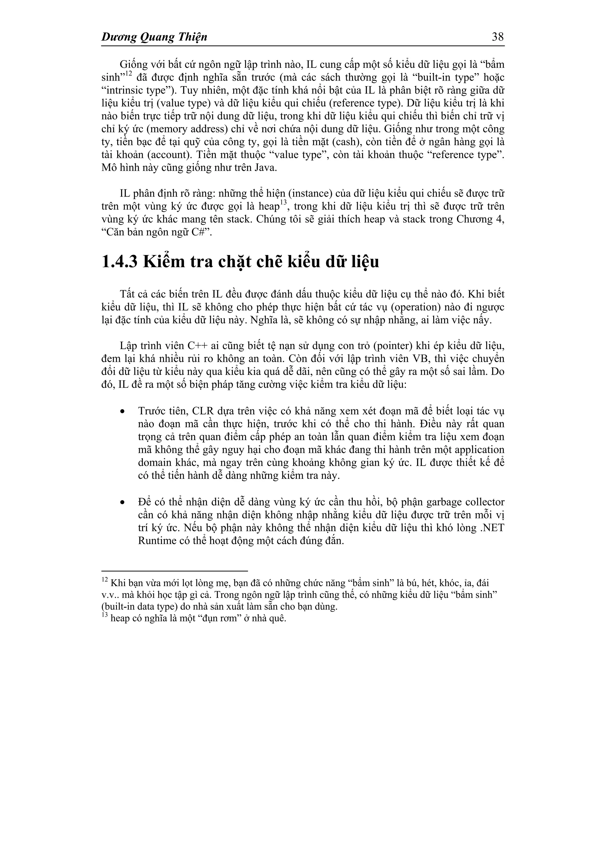 Dương Quang Thiện 38
Giống với bất cứ ngôn ngữ lập trình nào, IL cung cấp một số kiểu dữ liệu gọi là “bẩm
sinh”12
đã được định nghĩa sẵn trước (mà các sách thường gọi là “built-in type” hoặc
“intrinsic type”). Tuy nhiên, một đặc tính khá nổi bật của IL là phân biệt rõ ràng giữa dữ
liệu kiểu trị (value type) và dữ liệu kiểu qui chiếu (reference type). Dữ liệu kiểu trị là khi
nào biến trực tiếp trữ nội dung dữ liệu, trong khi dữ liệu kiểu qui chiếu thì biến chỉ trữ vị
chỉ ký ức (memory address) chỉ về nơi chứa nội dung dữ liệu. Giống như trong một công
ty, tiền bạc để tại quỹ của công ty, gọi là tiền mặt (cash), còn tiền để ở ngân hàng gọi là
tài khoản (account). Tiền mặt thuộc “value type”, còn tài khoản thuộc “reference type”.
Mô hình này cũng giống như trên Java.
IL phân định rõ ràng: những thể hiện (instance) của dữ liệu kiểu qui chiếu sẽ được trữ
trên một vùng ký ức được gọi là heap13
, trong khi dữ liệu kiểu trị thì sẽ được trữ trên
vùng ký ức khác mang tên stack. Chúng tôi sẽ giải thích heap và stack trong Chương 4,
“Căn bản ngôn ngữ C#”.
1.4.3 Kiểm tra chặt chẽ kiểu dữ liệu
Tất cả các biến trên IL đều được đánh dấu thuộc kiểu dữ liệu cụ thể nào đó. Khi biết
kiểu dữ liệu, thì IL sẽ không cho phép thực hiện bất cứ tác vụ (operation) nào đi ngược
lại đặc tính của kiểu dữ liệu này. Nghĩa là, sẽ không có sự nhập nhằng, ai làm việc nấy.
Lập trình viên C++ ai cũng biết tệ nạn sử dụng con trỏ (pointer) khi ép kiểu dữ liệu,
đem lại khá nhiều rủi ro không an toàn. Còn đối với lập trình viên VB, thì việc chuyển
đổi dữ liệu từ kiểu này qua kiểu kia quá dễ dãi, nên cũng có thể gây ra một số sai lầm. Do
đó, IL đề ra một số biện pháp tăng cường việc kiểm tra kiểu dữ liệu:
 Trước tiên, CLR dựa trên việc có khả năng xem xét đoạn mã để biết loại tác vụ
nào đoạn mã cần thực hiện, trước khi có thể cho thi hành. Điều này rất quan
trọng cả trên quan điểm cấp phép an toàn lẫn quan điểm kiểm tra liệu xem đoạn
mã không thể gây nguy hại cho đoạn mã khác đang thi hành trên một application
domain khác, mà ngay trên cùng khoảng không gian ký ức. IL được thiết kế để
có thể tiến hành dễ dàng những kiểm tra này.
 Để có thể nhận diện dễ dàng vùng ký ức cần thu hồi, bộ phận garbage collector
cần có khả năng nhận diện không nhập nhằng kiểu dữ liệu được trữ trên mỗi vị
trí ký ức. Nếu bộ phận này không thể nhận diện kiểu dữ liệu thì khó lòng .NET
Runtime có thể hoạt động một cách đúng đắn.
12
Khi bạn vừa mới lọt lòng mẹ, bạn đã có những chức năng “bẩm sinh” là bú, hét, khóc, ỉa, đái
v.v.. mà khỏi học tập gì cả. Trong ngôn ngữ lập trình cũng thế, có những kiểu dữ liệu “bẩm sinh”
(built-in data type) do nhà sản xuất làm sẵn cho bạn dùng.
13
heap có nghĩa là một “đụn rơm” ở nhà quê.
 