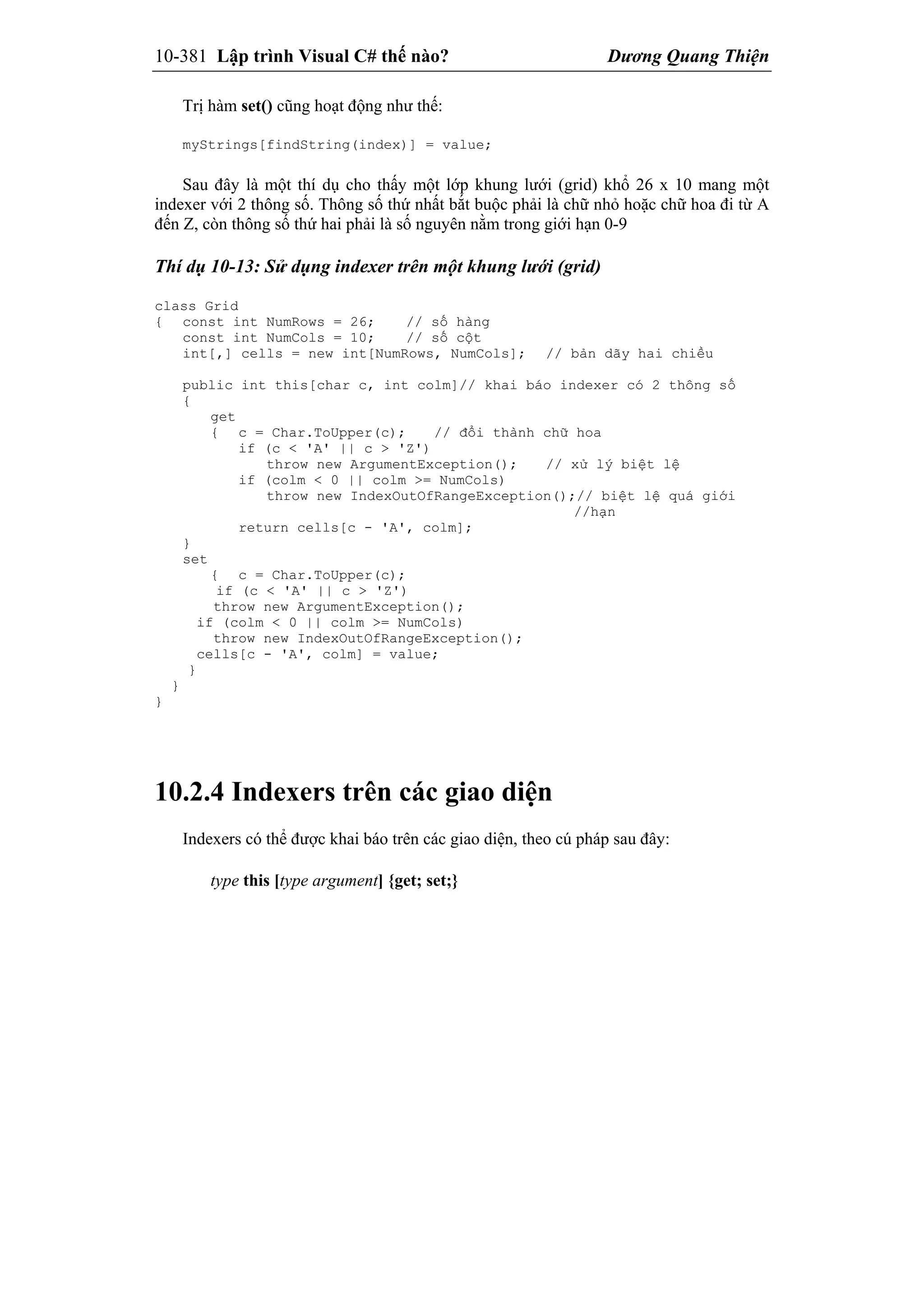 10-381 Lập trình Visual C# thế nào? Dương Quang Thiện
Trị hàm set() cũng hoạt động như thế:
myStrings[findString(index)] = value;
Sau đây là một thí dụ cho thấy một lớp khung lưới (grid) khổ 26 x 10 mang một
indexer với 2 thông số. Thông số thứ nhất bắt buộc phải là chữ nhỏ hoặc chữ hoa đi từ A
đến Z, còn thông số thứ hai phải là số nguyên nằm trong giới hạn 0-9
Thí dụ 10-13: Sử dụng indexer trên một khung lưới (grid)
class Grid
{ const int NumRows = 26; // số hàng
const int NumCols = 10; // số cột
int[,] cells = new int[NumRows, NumCols]; // bản dãy hai chiều
public int this[char c, int colm]// khai báo indexer có 2 thông số
{
get
{ c = Char.ToUpper(c); // đổi thành chữ hoa
if (c < 'A' || c > 'Z')
throw new ArgumentException(); // xử lý biệt lệ
if (colm < 0 || colm >= NumCols)
throw new IndexOutOfRangeException();// biệt lệ quá giới
//hạn
return cells[c - 'A', colm];
}
set
{ c = Char.ToUpper(c);
if (c < 'A' || c > 'Z')
throw new ArgumentException();
if (colm < 0 || colm >= NumCols)
throw new IndexOutOfRangeException();
cells[c - 'A', colm] = value;
}
}
}
10.2.4 Indexers trên các giao diện
Indexers có thể được khai báo trên các giao diện, theo cú pháp sau đây:
type this [type argument] {get; set;}
 